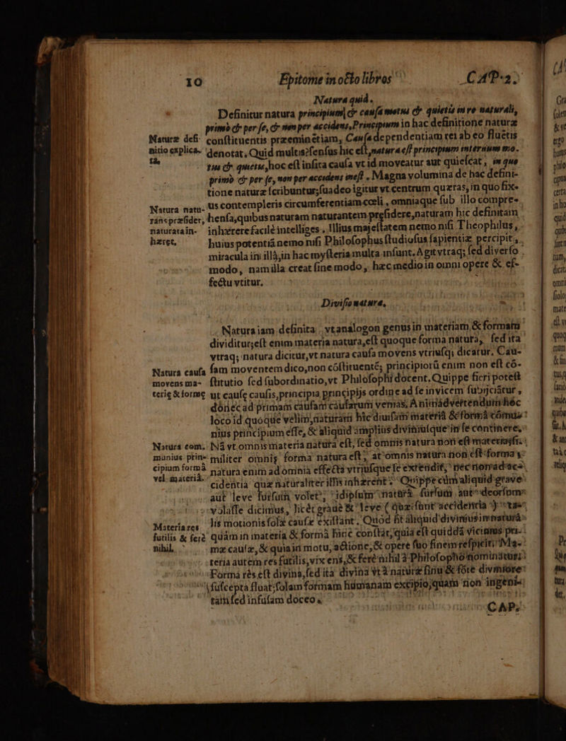 Epitome in oClo libros CAT; Natura quid . hoy or ? Definitur natura principium] ci cau[a metua cfe. quietis in ve naturali, m | primb ci per fe, cr nien per accidens, Principium inhacdefinitione nature — 7 n : Naturz defi: conftituentis przeminctiam, Cana dependentiam rei ab eo flueus |. 1] ,,, ARE lic&amp;- denotat, Quid multis?fenfus hic elt, natura e/f principum intérim mo. ' ie He gap he quetis)hoc efl infira caufa vt id moveatur aut quielcat, (w2ue — J| jj primo c per (e, men per accidens ineft « Magna volumina de bac defini- s s tione naturz (cribuntur;fuadco igitur vt.centrum quzras, m quo Be. 3g T Natura nat. Us contempleris circumferentiamcceli, omniaque fub illocompres, ^ ui enfa,quibus naturam naturantem prefidcre,naturam bic definitam |— 4 gii naturatain- jnhxrerefacilé intelliges, Illius majeílatem nemo nifi Theophilus, . Á haret, huius potenti&amp; nemo nifi Philofophus (ludiofus fapientiz percipit, — | T miracula ini illàjin hac myfíteria multa infunt, A git vtrag; fed diverfo . mn modo, namilla creat (ine modo ,. hec medio in omni opere &amp; ef- A fectu vtitur, : | : det . Qnmni Divifomtture, — 0 aede OE folo AM | deg Maca fn 2a matt FT . Natura iam deBinita | vtanalogon genus in materiam &amp; format. dividitur;eft enim materia natura,efT quoque forma natura; fedita 1 qui vtraq; nátura dicitur,vt natura caufa movens vtriufq; dicatur, Cau- mum Natura caufa (am moventem dico,non cóftituenté; principiorü enim non eft có- &amp;in movensma- flitutio fcd fubordinatio,vt Philofophi docent, Quippe ficri poteft tug trig &amp; forme ut caufe caufis, principia principijs ordine ad fc invicem fubyciátur , furi dóriecad primam caufam caularumi venias; A nimádvertenduihéc — | Y locoid quoque velim;uaturat hic diuifi materi &amp;cformácómus: | m nius principium effe, &amp; aliquid drnplius divitira(que infe centinere, fit.) Nstura com. ING vt omnis materia natura cft; fed ommis natura non efimateriaifr | Kar vum prin militer omnig. forma natura eft; atómnisnaturinon efiforma3:— t. cipium form prora enim ad omnia effecta vtriufque fe extetidif,^ nec nona dacs, iti aut leve fuifuih, volet; idipfum fatara (ürfuim au^ deorinms vi-sser.. dentia s hataraliter ili inhzrehit ? Orippt cümaliquid grave ;-volaffe dicimus, Jicéteràue &amp; leve ( Qoacfant accidencia 5) tae Miteriare, Jis motionisfola cauf exiffant, Quod ht aliquid diviniuisintaturá: futilis &amp; fer quamiin materia &amp; formà Ince copítár;quiá eft quiddá vicimus pri.: — nihil ^ . mecauíz, &amp;quiain motu, aQionc, G opere fuo finemrefpicitiivla-* — | i ;* :téfia autem res fütilis,vix eni, &amp;ferénihil à Philofophomomindtüti: — this «^^ Formá rés eft divins,edità divina Vt à natur [iniu &amp; fóre diviniore | ^ 96 füfcepra fluat;folam fotmaim fiümanam excipio quam non ingenio q ws CAP;