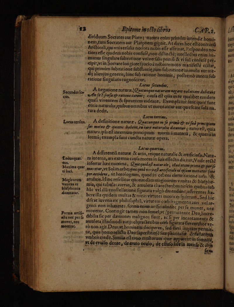 Epitome inotlo bros. C A,5. , dividuum Socratesaur Plato ^tiatüra enim primürm intehdir homi- | nem,tumSocratem aut Platonem gipnit. At dices hoc eft contraria | ^ Aniftoteli;qui vniverfalia noriora nobis effe affirinat, Refpondeano- . »tioraefle quidemnobis confüfé,non diftin&amp;té; intellectus etim hu- | manus fingulare fübratione vniverfális primü &amp; vi fud confefe pet. i:Cipit,vtin Socratelon giorefpacioá nóbisremoto marife(le coítat, qui primüm fubratione fubftantie;tüm fub rationeanimalis sütires — 7| dij alicujus generis, hinc fübratióne hominis ; poftremo áutetü fub ratione fingularis cognofcitur, | ques d Locus fecgsdus; vo smeicuomici 1 | | .. Afnegatione natura. iO meunque naturam negant vjeletiam dubitahe — | Secundus los ef fit ? fenfu c vati | RADI. S Losidcieda, | a ? ft $ fenju C» vatioue carent ; ;caufa eft quiainre qualibeteandem — | quaft viventem &amp; fpirantem videant, Exemplàtot (ant'quoé funt entia naturaliajquibusomnibus vt movéantur aut quieícant folà na. türa dedit, i6 cin nint 1 SURUD Ad Ro HOD TCHUB : TOED INSIST Loci tertisu, 22 i ud ADAE. Locustertus,. |. A definitione naturz, Quecnuque in fe priino eb vi Jnd principiaps —| Tes fiti: motus. &amp; quietis :babent, ea dure maturalia dieuntgy j ratio e(t, quia | natura ipfa eft internum:principium -: motus à máteriá ; &amp;quetisia | | formá; exemplafunt cuncta nature opera; 15v ,«»Inb.5 spon | | | Locus quartis. iuoDand xe | A differentió nature &amp; artis, reique naturalis &amp;artifidefz,Natu. — 1| Bocusquat; | rainterna, ars externa cau(a motusin fuis effeatis diiurVndereae —.| eus, infertur hzé maximà,, Q wiequid ef? naturale , illud etato prinio e perfe eA quar. movetur,vtSolin orbe; quicquid verbeff artificiale id ipfam mosse (apo — | | per accidens ,, vt horologium, quodin orbeni clerürratióne árfis aRc Magicorum | attificis.Elinc refellitur quorimdàiurmagicortim vanitas &amp;c blafshe- vanitasct — mnia, quitabulas aureas, &amp; amuleta chare&amp;teribus nefcio quibusfub y AUT . hác velillà con(lellatione figurata vulgó divendunt;afferentes ha. HORSE (. bereilla quidem rmulras &amp; miras virtutes motrices fyderum . Sed hic difcat iuvenisex philofophià, virtutem coeli fragmentisauri. velare - genti non inbarere:. forma eninsartificialisüec perfe movet, nec Forma ari&amp; o Vetur. Contingit tameninonfemelvt(permuttente DeoJincres — | alisnec perfe iDilia fic per demones maliguos fiant , ac fi perincantamenta &amp;e — | mover,nec | amuleta ifliufinodi vari s characteribus cceli beuratafierentihoc ve. ,^ tit, quia homorelicto Deo füperftitiofé fuzpharita? Gefallacibily vmbris«redir.Similis e(tratio;mnltorum Quz iapparcntin fomhijs, 1 Itéeevulo dente, deeruto oculo; de cffafodalein meh (a ac álijs Lp ORBE Bev : fex T qiec ei; n ftis nu &amp; cor cauia ratto; Tác teas pue hi, ( im