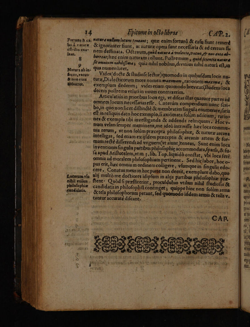 — o E uA E rere ERES rRsa die rapti A —Á qoe Ts ap umm ei, qe i 14 Epitome in o£fo libros —€AnD, 5, Forruta &amp; ca; Afr d ulpm locum teneant ; quz enim fortuná &amp; cafu fiunt temeré fus | uà raturz.. &amp;isnoranter fiunt , ac naturz opera funt neceffaría &amp; ad certur fi nt *Xu* nem deftinata. Octavum ,quod qAturd A ttoléntoUACHO, C5 non ente db- vac borreat; liec enim naturam tollunt, Poftremum » quod (ctentia matura :;,. quanumen latet, | iin n Videstdo&amp;te &amp; fludiofe le&amp;tor)quomodo in quibufdam locis riaz &amp;nonente... turz,Dialecticorum more nomen eaxissam ,Tationem maxime , . &amp;c ablorret, — exemplum dederim; vides etiam quomodo brevitatifludens loca decem po(lrema velutiin vaum conttaxerim. | Articulatiüs in prioribus locis egi, vt difcas illas quatuor partesad omnem locutn neceffarias effe. C ztenim compendium nunc fcri» - boyn quo nonficet diftin&amp;á&amp;à &amp; membratim fingula enumerare, faris -1 eff inreliquis dato hocexemplo,fi axiómata folim adiiciam, ratio» num velim femper memineris,me ideó intriviffe hzclocacommu- tiia rerum , vt non folim przcepra philofophie, &amp; natura arcaga intelligas , fed etiam ex ijfdem preceptis &amp; arcanis attem &amp; for- mar recte differendi ad vriguem(st aiunt )teneas, Sunt énim lóca fa apud Ariftotelem,vtin «lib. Top.liquidó conflat, vbi loca fere omnia ad moralem philofophiam pertinent... Sed hiclabor, hoc.o- pus erit, hzc omnia in ordinem colligere , vfumque in fingulis edo- cere, Conatus meusin hac patte non deerit, exemplum dabo,qio Lotorum.víu. alij multó me do&amp;tiores idipfum in alijs partibus philofophiz pra- nihil vilius , ftent* Quód fi prafliterint, proculdubio vtilius nihi] fludiofis &amp; philofophie —.candidatisin philofophià continget; quippe hinc non folàüm arma L tantur accurate difcant. . . htiypr fest ficity princ i wt, éump qw priva prac dtr net. ni, ut piti Y fault) Rit,