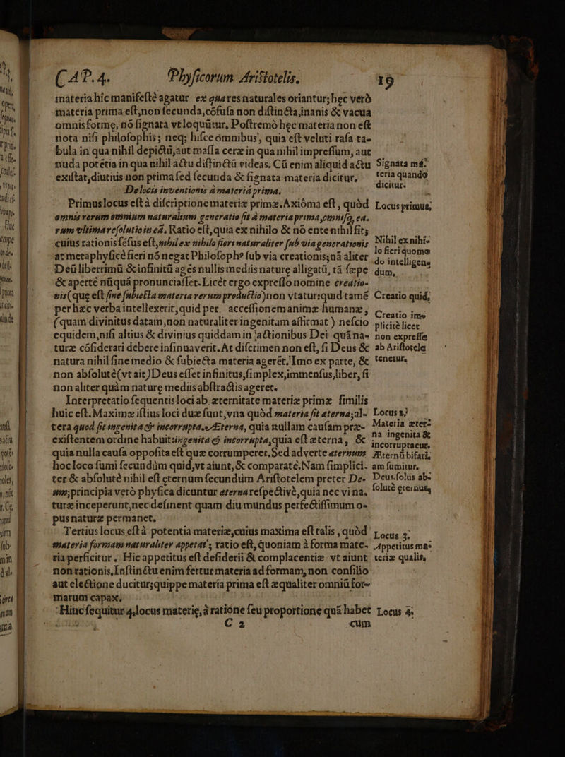 Ma, yu *fHhans inia. dur 1c. Coddef | Ug. hdd hà pt Hut Dope u des di. Wie pa Ip indt af au wi ylolo« yes, tni ym (ob: »n UTERINE —————————— (Pbyficorum. Aristotelis, I9 exi(lat, diutius non prima fed fecunda &amp; fignata materia dicitur, Uim pus Delocts inventions d materia prima. : Primuslocus eítà difcriptione materie primz.Axióma eft, quód Locus primus, ammniu verum omnium naturalium geueratio (it à materiaprimayomntfa, ea. rum vltimare(olutioin ea, Watio eft, quta ex nihilo &amp; no entenihilfit; cuius rationis féfus eftmbil ex nibilo fieri naturaliter [ub vía generationis at metaphyficé fieri nó negat Philofoph? fub via creationis;nà aliter Deüliberrimü &amp;infinitü ages nullis mediis nature alligat, tà fepe &amp; aperte nüquá pronunciaflet. Licét ergo expre(To nomine ereatio- | eis(que eft fme [nbieEla materia rerum produtlio)non vtatursquid tamé. Creatio quid, Nihil ex nihi» lo fieriquomo do intelligens dum, deg uy ;  .? Creatio ime (quam divinitus datam, non naturaliter ingenitam affirmat ) nefcio plicità licec equidem,nifi altius &amp; divinius quiddam in 'aQGionibus Dei qu&amp;na- non expreffe turz cófiderari debere infinuaverit. At difcrimen non eft, fi Deus &amp; | ab Ariftoiele natura nihil fine medjo &amp; fubie&amp;ta materia ageret, Imo ex parte, &amp; 'enetur. non abfoluté(vt ait)Deus effet infinitus,fimplex;imtnenfus liber, fi non aliter quàm nature mediis abflratis ageret. Interpretatio fequentisloci ab. zternitate materi primz. fimilis huic cft. Maximz iftius loci duz funt,vna quód »sateria ft eterna;al- Locuss? ——— tera quod [it ingenita ci incorrupta.s Eterna, quia nullam caufam pr-. Materia ater- exiftentem ordine habuitsivgenita cj incorrupte,quia eft eterna, &amp; ic aL quia nulla caufa oppofitaeft quz corrumperer.Sed adverte eterzgsm MAL bifari; hocloco fumi fecundum quid,vt aiunt, &amp; comparate.Nam fimplici. am fumitur, — ter &amp; abíoluté nihil eft eternum fecundiim Ariftotelem preter De. Deus.folus ab. principia veró phyfica dicuntur etersarefpe&amp;tivé,quia nec vi na, f^lité £teinue, pusnaturz permanet, : Tertius locus eftà potentia materiz,cuius maxima efttalis quód r1... guatevia formam naturaliter appetat; atio eft, quoniam à forma mate. Jtppetitus ma: ria perficitur, Hic appetitus eft defiderii &amp; complacentie vtaiunt wriz qualis, nontationis,Inflin&amp;uenim fertur materia ad formam, non confilio .- | aut ele&amp;ione ducitur;quippe matería prima eft equaliter omniü For- marum capax, Hinc fequitur 4,locus materie, à iiri feu proportione qu&amp; habet rocus a; ócHiS 2 cum