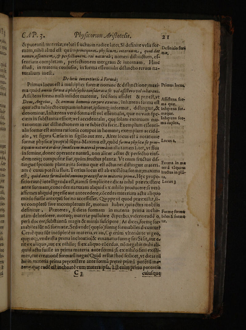 ique | diu, 17 | To Jii m xdi ilo, Xüte ttt nar [1 ni 7! [ w ne 40D f TÉ p TUBIS ; n | AD. 2. Pbyficorin Jdriflotelis. 21 | &amp;potentià materiz,veluti fructus in radice latet. Si definire velis for- Definitio foci mam,nihil abud eft quàmprineipino phy fenes miternnm , quod dat siomen effenttamo, 0 perfellimeémorei matralt nomen difinctum,ef-— ^ fentiam completam, perfectionem integran &amp; internam, Hinc illud, in materia coníufio, in'forma efTentialis diftinctio rerum na- turalium ineft; — ^ | De locis imoextionzs à Formá; Primuslocusell à multiplici formz nomine &amp; difin&amp;ione; maxi: Primus locug; ma quod emzs forma a phdo(opho eonfiderata fit vel affiftens vel inbarens. Atfitens forma nulli infidet materiz, fed foris affidet / &amp; przeft;yt Albüens fiac Dem, Angelus, Gc ammus bommis corpore exutzss, Mnhxerenstorma eft 4, quz, quz actu tubiecto cuipiam inhzretjipfumq; informat, diftineuit,&amp; Inherens for4 denominar.Inharens veró forma eft vel effentialis, que novam fpe- maque. ciem in fubftantia efficit; vel accidentalis , que folam externam mu. Unherens fote tationem àut diftin&amp;Ctionem in re fübie£ta facit, Exemplum eifenri- * Ei iin alisformz eft anima rationis compos in homine; exeraplum accide- alis , vt figura Czfarisin figilloaut erc, Alterlocus eit à notatione forme phyfice'proptié füpta Maxima eft,quód forma phy fica frt prim L0cu8 2» eipitim nature ordre f[yemuleum materia primáan ila tamen l;tet,vt flos infemine,donec operante naturá, non aliter actus &amp; perfectio ciu(- demreiq; compofita fiat;quàm fructus plante, Vt enim früQtus dif-..——, tinguit fpeciem plantz:ita forma quz eft actus rei diflinguit materi. aed pncin amé curs potetia fluit. Tertius locus e(tab exiflétia forma;maxima j,46u; d pláe eft, quod ante formambilomwino preexi[Lat in materia prima.Hec propo- ta. fitio caute iptelligenda eftjnam fi fimpliciterdicas nihil praexiftere Locus 3. ante formam,;concedes naturam aliquid ex nihilo producere:fi veró affirmes aliquid preeffe aut antecedere,cócedesmareriám actu aliquo modo fuifle antequá forma acceffiTet. Quippe id quod preexilttr,fi- vécompletü five incompletum fit, motum: habet quiactus mobilis definitur, Praterea, fidicas formam | in misteria: prirba incho- porme forma: atam delitefcere, motug; materie pullulare &amp;perfici,videris eade o. biles &amp; forma: perá docere;fubftantiá magis &amp; minis fufcipere : At dices;forme fors 12 1nabiles (üt nó formatz,Sedvnde(queío)forme formabiles dicuntur? Cercé quia füt incópleté m materia, vt ais,Cecerüm vlteriüste vrgeo, queroq;,vndeifta primainchoatioj&amp; einanatíoforme fit: Sifit,aut eJ rit ex aliquo;aut ex nihilo; fiex aliquo cócedas, nó negabis mihi ali- quid'actu fuiffe in prima materia anteformáà fi ex nihilofieri exifti- mes;cur ereationé formarü negas?Quid reftat?hoc fcilicet,vt dicas ni hin materia prima preexiftere ante forma preter primá -potétià ima« texie.eue cade eft inchoaté cum materaipfa, Etenim prima potentia. Ri wea 7. 75 aeque res e le m *-- adem. me 2 9NCUEerr — Br ure