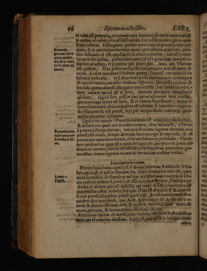 i. Ke cll efl potentia, vt rationale eum. homines fccunda verà.nan eft (usos Fecadem vt rifbile rillaad fab[tantiam, bec ad fccundum genus qua- 50 3» litatisrefertur. Diflinguunt quidam potentiam potentiam proxi- Potentia /|.—. màám, &amp;in potehtiamremotam quam aptitudinem appeilant; prio- proxima &amp;re« rem definiunt id effe quodfaciléun aCtumreducitur ; talis eft poten- etate nd ' tiaepi yt fiat pullus; pofleriorem aiuntid efTe graróaut nunquá rc- tain rebusog Güciturad atur, vt potentia quà plurcs foles , ./una , aut. Pherrees inanis, Cílepoflint. Hxc poftrema frgnificatio potentiz non eft inanis &amp; ; otiofa , fiad ea qux aliter fe habere queant, (tametfi nunquam fe ita habeant)referatur: — vt f1 dicas mare poffe fupernatando immergere &amp; operire terram,auc aeris mediam regionem fieri poffe calidatn. &amp; humida,quemadmodá aliz partes aéris exiftüt' hc quide no repur« nant naturz quoad effe vt fiant, quamuis nunquam quoad bene efcfiant. Quod fieri. poffint hzc quoad efererum hine conttar, quoniam aqua levior efl terrà, &amp; vi naturz fuperflueret ; totum e- : tiam elementum aéris naturaliter eft calidum &amp; humidum: ergo me, 773: diailius pars fic effe poteft, licer per entiperiftafin contranjs quali- [oj.. Ratibus perpetuo imbuatur. . | &amp; dclitefcens quafi vita in radice naturz; ictus naturefit, actus rei Potentianatu. à potentiaflatim elicitur; non potett natura fegniter dormire, non falistanquam poteft effe otiofa , femper dextram fuam porrigit &amp; expandit, id eft fciarillain fili. potentiam naturalem excitat, vt hovas formasapprehendat. Occul-  tum quidemhoc opus eft naturzfed agticolis,qui fpicas cx eranis difs feminatis metunt,resnori eftobfcüta,vtpotequibus potentraim gra- no adhuc vivens fegetem novam &amp; foecundam meflem reddat, . Loca potentiaverum, Primus locus huius capitis eft A divina potentia, Axióma fic fe hae bet,quod effe e poffe in Deoidem fint. Ratio hutisaxiómatis eft, quos. Locis t, niam fecundüm Ariftotelem nullum accidens,nulla mutatio in De- Phyt9, s um cadit:ar caderet fi potetia &amp; effétia in co differrent, Doretia ergo. divina nó dicitur quia eft defeQtio aut mot» in Déo (mot?ehim eff imperfeétus a&amp;us. mobilis)(ed quia Dcus eft id quod cft Galiteref- fc non poteít;id quidem poteft quod vult , &amp; vulcquod póteft, Hoc quidem dico in eo fenfu, quo Arift. dicit velie;poffe,&amp; effe idein a- /. ternis &amp; divinis effe:nam velle &amp; poffe: Deomhil alid quam d ^ vinam,eternam, &amp; immutabilem effentiam docent? cle aae jen 505: Alterlocus ducitur Ab invtili,cuius maxima etti uod fraffra fit illapa rj ; P GUN UNIT ns 4e lias 1 | : ETE ) 5 15 Sys lee iy iim fe o5 0? geutid qMA 0 rCARCIEHT Ad APT Ratio eft,quia acus potengam fatte -iem RM M md t zn e a4 WS SI S5 ONT T :  NLEMUEEugpve ec» ze 3 sg E o -— atit [A docet Q tt20 adus nique Voi Dunt eun fad inci aln ts Poft exter tuts Exte acide 1 een Ius e