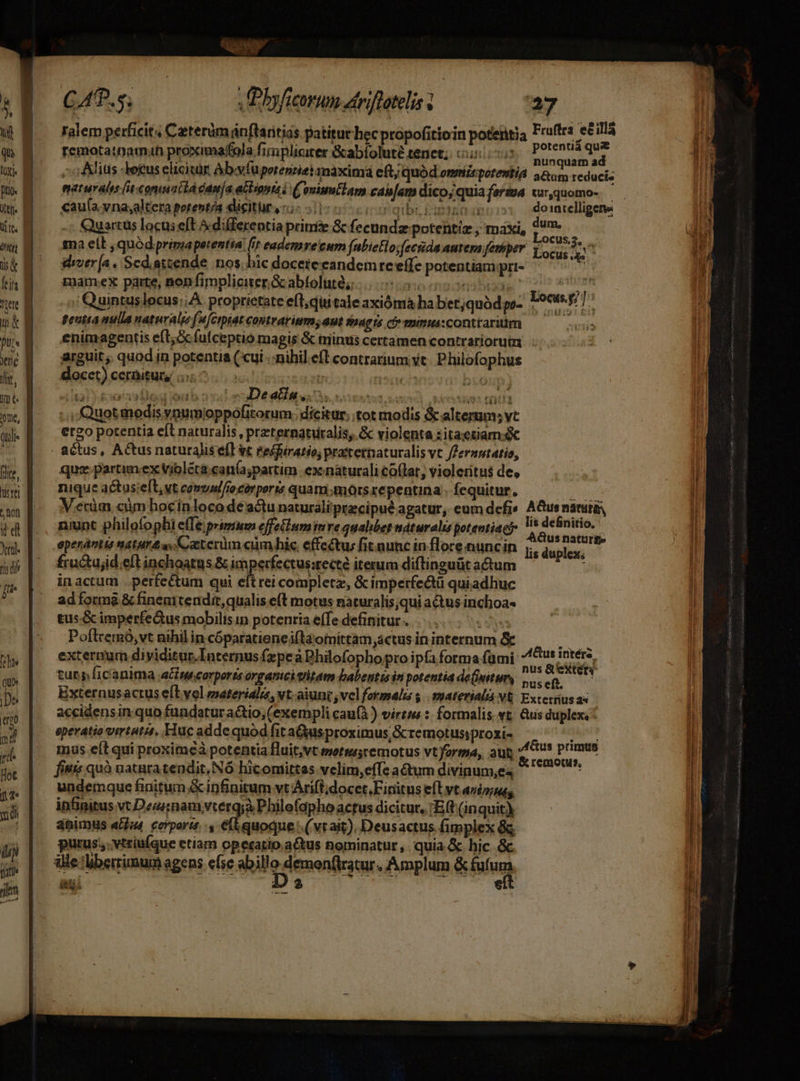 à | &amp; E Qui | IX ptio. t1 elf | te. dur ira | [ris Tiere d Ya ! ftt | e B dr, B INE nne, (lil [Ice trei ^ ton it'd o nu [fti [ete qu» |pe [:04U m d rd Hot (2 UE ui fit im Éqans je M pe UT CAR. s; xbyficorum dtriffatelis - 27 femotatnamah proximaffola fimpliciter &amp;abfoluté tenet; uo hil x ej o Alius letus elicicár Abafüporenriei máxima eft; quód ommiirporentia Ein Tedusm maturals [it:conmnt tA cama acbipntai (onimtlam can[am dico;quia fers cur,quomo-. cauía.vna;altera potentia dicitura «i 51) qibi, Cupio int -; Quartus locus eft A differentia primi &amp; fecundz potentiz ; maxi, fue sna elt , quód primapetent ó eademyve'cum (abietlo;fecrida autera femper oca n d drver [a . Scdiattende nos; hic docereeandemre'effe potentiam pri- WM gamex parte, non fimpliciter Gcabfolutéz |. eceseas L6 ; Quintuslocus;; A. proprietate eft; qii tale axiómà ha berjquódgo- 1909/7 gentia nulla naturale (a [Cipiat contrarium; aut Snagis co muimussconttariüm ——— enimagentis e(t; fufceptio magis &amp; trinus certamen contrariorum. arguit; quod in potentia ( cui .:nihil efl contrarium yt. Philofophus docet) cernitur i5: * i ds i21 &amp;o9s16g ub arl euDetal iu usns deut tali tiis Quot modis vnumioppofitorum. dicitur, tot modis &amp; alterum; vt ergo potentia efl naturalis , preternaturalis, &amp; violenta :itaetiam.é quz. partimex violeca.can(a;partim ex naturali co(tar; violeritus de, nique a&amp;usieft, vt camvuffio corporis quam mors repentina . fequitur, Hrnde! V etüm cüm hocin loco dé actu naturali pracipué agatur, eum defi A&amp;us nana, niunt philofophi effe;primmm effetlum inre qualibet naturali potentiae eidem | epenántts natif a aeter cum hic, effectus fit aunc in flore nuncin lis Fori d fructujid eft inchoatus &amp; imperfectus:recte iterum diftinguüt actum in actum . perfectum qui eftrei completz, &amp; imperfe&amp;tü quiadhuc ad forma &amp; fineuitendit, qualis e(t motus nàturalis;qui actus inchoa- tus.&amp; imperfedtus mobilis in potentia effe definitur . IST Poftremó,vt nihil in cóparatieneiftdomittam,actusininternum &amp;k — .—— É externum diyiditur.Internus fzpe àDhilofopho pto ipfa forma fümi: E turp licanima a wcorports organici vritam babentto in potentia de(mitun, dme eft. A Externusactus eLvol sterili, vt. aiunt ; vel formali $ | material V&amp; Excernus a« accidens inquo fundatur actio, (exempli cauf) virzsm :: formalis vt. &amp;us duplexi eperatio virtutis, Huc adde quod fita&amp;usproximus;&amp; remotusiproxi- Men mus eít qui proximeà potentia fluit,vt metsu;remotus vt forma, aut ie p HEN onn Rede : or reniotus, fitis quà uataratendit, Nó hicomittas velim,effe actum divinum,e4 undemque finitum &amp; infinitum vt Arifl;docct.F initus eft vt aviz;as, infinitus vt Deasnamyvterq;à Philefapho actus dicitur, 'E (t (inquit) dbimus eu. cerports. Pi ep (vtait). Deusactus fimplex 8c purus. vtriufque etiam operatio actus nominatur, quia &amp;. hic &amp; ille liberrimum agens efse abillo demon(tratur. Amplum &amp; fif. iti. 4aJ