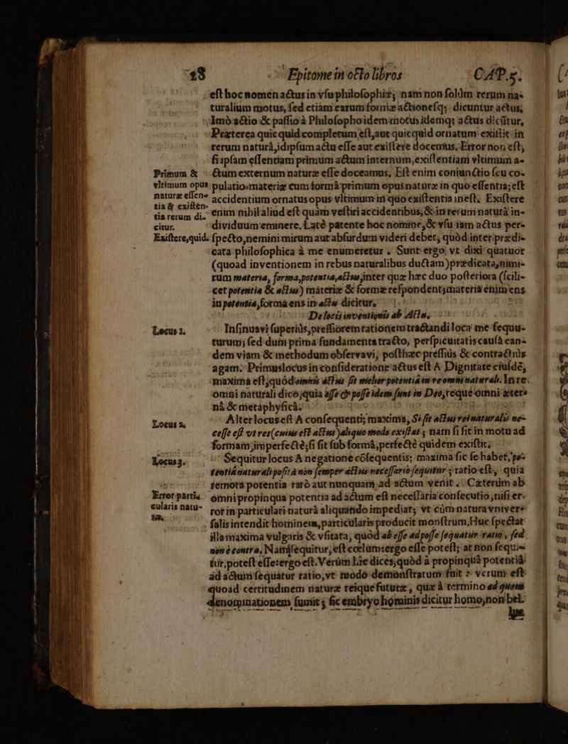 X Epitome inoBo libros CAP. turalium notus, fed ctiàám earum form a&tionefq;: dicuntur actus, Primum & vltimum opus Praterea quicquid completum eít;aut quicquid ornatum exiflit in rerum naturá,idipfum actu efe aut exiftere docemus, Error non cft, fiipfam effentiam primum a&um internum, exiflentiam vltimum a« &umexternum naturz efTe doceamus, Eft enim coniuntio fcu co. pulatio:materig cum formá primum opusnatàrz in quo effentia; eft tia X cxiften. tia rerum di. citur. enim nibilaliud eft quam veftiri accidentibus, Sciriteruui naturá in- dividaum:eminerc, Laté patente boc nomine, vfu iam actus per- Locus x. Locus 3; Xocus3.- Error. partia- &ularis natu- UNO cata. philofophica à me enumeretur , Sunt ergo. vt. dixi quatuor (quoad inventionem in rebus naturalibus ductam)prediceta,nimi- rum svateria, forma,potentia,atIue inter quz hec duo pofteriora (fcili- cet potentia & alus) máteriz & forms refpondentsmateria énim ens inpotéenti4,formaens in aw dicitur, 1.7 3 noo o9TE i» óc Delecisimvenriout ab IdEu, 00s turum; fed duisi prima fundamenta tra&o, perfpicuitatiscau(à ean- dem viam & methodum obfervavi, pofthzc préfhiüs & contractius agam. Primuslocus in confideratione'aé&us eft A Dignitate ciulde, omni naturali dico jquia affe c» poffe idem funt im Deo,teque omni aters ná &metáphyficá. | qae Quiun ias mp dag n1 Alterlocuseft A confequenti; maxima, $i ft ntlui vei naturalis me- ceffe eff vt ret(cuius ef alus )aliquo mods exiffat , ham fi fit in motu ad formam ;jiisperfeG;fi fit füb formá,perfecté quidem exiftir, tentiloaturalipo[it à nin femper a&wus vece[fario fequitur ; ratio eft, quia iemota potentia rar aut nunquam ad actum venit . - C&terüm ab rot in particülari naturá aliquátido impediat; vt cümnatura vnivere aon à contra, Naimifequitur, eft coelam:ergo efTe poteft; at non féquis &ir, poteft elTesérgo eft. Vérüm Lie dices;quód à propinquá potentia A — e— 97 di c 69