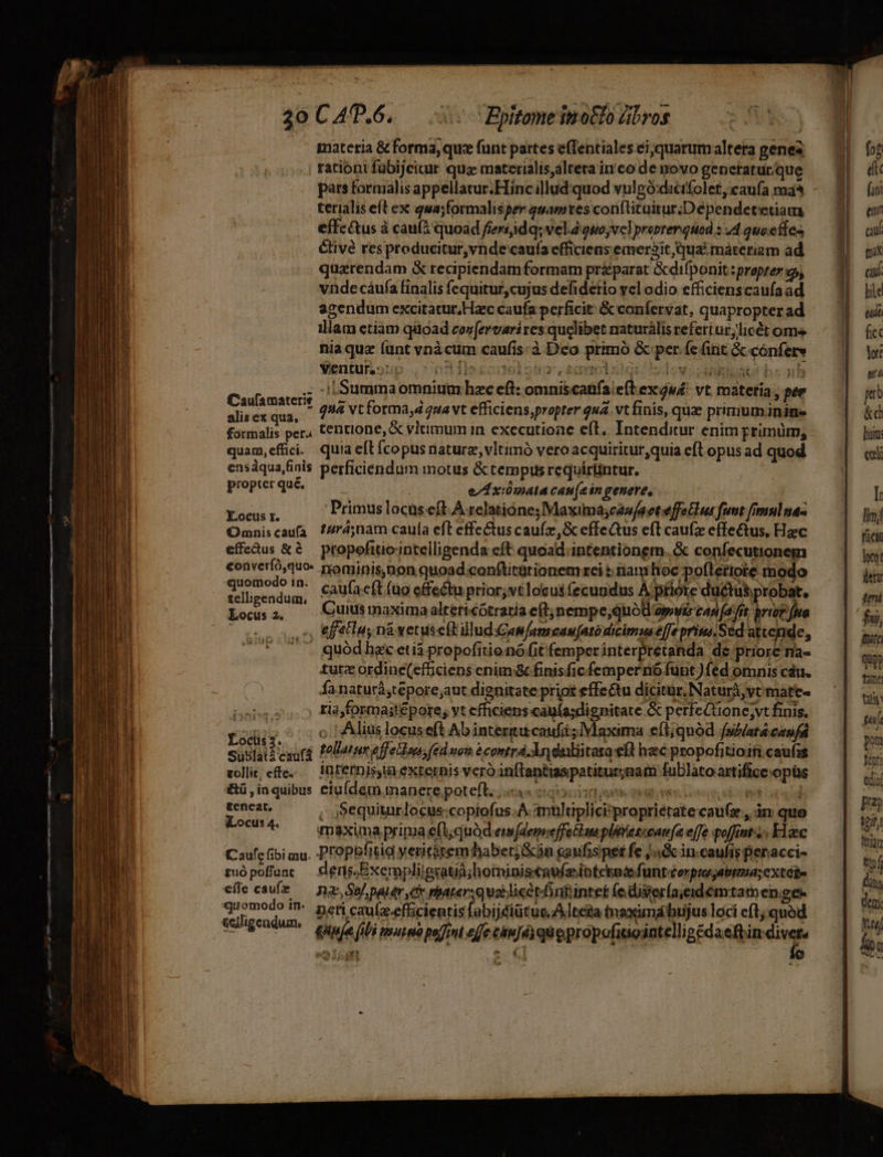 — materia &amp; forma, que funt partes effentiales ei;quarum altera gene rationi fübijcicur qua materialis,altera in co de novo generatur. que pars formalis appellatur.Hinc illud.quod vulgó:dicifolet,caufa ma^ terialis eft ex qwa;formalisper qwamres conftituitur.Dépendetetiam effc&amp;us à cau(i quoad fiersjidq; vel ouo;vel probrerquod : 44 quoe fles élivé resproducitur,vnde cauía efficiens emerit qua. máteriam ad quarendam &amp; recipiendam formam pr£parat &amp;difponit :propter op, vnde cáufa finalis fequitur,cujus defidetio yel odio efficienscaufa ad agendum excitatur,Hazc caufa perficit: &amp; confervat, quapropter ad illam ctiam qiioad coz[ervari res quelibet naturàlis refert ur;licét ome nia quz (unt vnàcum caufis: à Dco primó &amp; per (e (int &amp; cónferv ; i Summaomnium hzc eft: omniscatfa left ex jw! vt. matetia , per Xara quà vt forma,d 7uavt efficiens,propter quá. vt finis, quas priniuminiue formalis per, tentione, &amp; vltimum in executioae eft, Intenditur enim primum, quam,effci. quia eft fcopus naturz, vltimo vero acquiritur,quia eft opus ad quod ensdqua,finis perficiendum motus &amp; tempus requirlintur. propier que. e/A xiómala can(ein genere, LIES Primus locas eft À relatióne; Maxima;czw/aet effe lus fumt fimm] na- Omniscaufa f/ré;nam caufa eft effe&amp;us caufa ,&amp; effectus eft caufz effectus, Hac effeus &amp;à propofiticintelligenda cft quoad. intentionem. &amp; confecutionem converíó,quo- nominis, non quoad .conftitütionem rei t: iam hoc poftetiote modo siga caufacít (o effectu prior;vtlocus fecundus A ptiote ductus probat, i ocrs 4 Culsmaximaaltericótraria e(t;nempe,quód avi cap (afit iritfrto Coon EE ni vetuseft illudGam/amcau[atódicimm efe prim Scd attende, o guód hec etiá propofitio nó fit femperinterpretanda de priore na- turz ordine(efficiens enim :&amp; finisficfempernó funt )fed omnis cáu. fa naturá,tepore;aut dignitate priot effectu dicitur, Naturà,vt mate- | tia,formastépore; yt efficiens cagí(a;dignitate &amp; perfeCüone;vt finis. r mi ; (Alius locus eft Ab interiit caufit; Maxima eft;quód fsilatá caufa susti cauti Palatina feto; (ed nom é comtrá An daiiitara eft hac propofitioifi caufis volle, effe.- — internis, externis vero inftanttaspatitur;nami fublato artificeopüs &amp;ü ,inquibus eiu(dem manere poteft. i igo moo oes i teneat, , equiturlocus:copiofus.A antltiplici'proprietate cau(z , in quo Locw^ —— maximaprima efi;quàd.em[demeffe Hin pliescontrfa ele poffint Haec ia prima efl; quàd ew denreffetlu ple tconnfa effe poffint F1aec Caufc fibi mu. Propefitig yeritétem habet án gaufispet fe jn in caufis penacci- zuópoffuac — deris.Exernplileratid;hominiscaufaoíntcknoe funtzerpiagatrma; extébu effe caufe — na So pater C rparersquatlicétdintiintet (ediserfaieidémtamen;ge- nti cauíz-efficientis fabijéiütug Adlteta tnaximathujus loci eft; quód Apa fibi urna poffint effe cáujéyquopropofatointelli Eédaelbi din wa F2 qu tam [SR nu pm Vent edioí