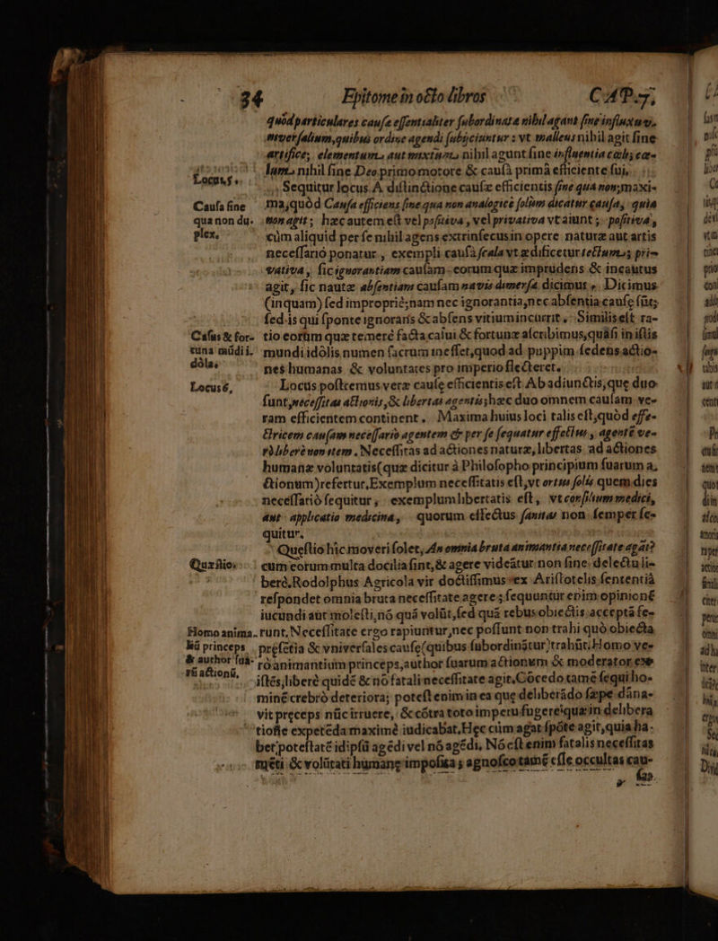rl Eyitomeinotlo bros. CAT T,  quodparticulares caufa effemttaliter fulordinata nibil agant fneinfinxuw, | fast everalium,quibus ordine agendi [ubüciumtur : vt stalleusnihil agit fine. | Caufafine —.ma;quód Cawfa efficiens fime qua non analogice [olim dicaturgau[a, quia — | ui quaron du. .&amp;onarit; hecauteme(t velpofiéva, velprivativa vt aiunt ; - pofjtiva , | plex. - xümaliquid perfe mhilagensextrinfecusinopere natureautartis — (| «i | neceífarió ponatur , exempli caufà feala vt edificetur teBiuptos prio tite vativa , ficiguarastiam caufam eorum quz imprudens &amp; incautus prio agit, fic naut abfentiam caufam navis dimerfa dicimut ». Dicimus. NV (inquam) fed improprié;nam nec ignorantia,nec abfentia.caufe füt;. | 05m fedásquifponteignoraris &amp;abfens vitiumincarrit, Similiselt ra- | Cáfus&amp;for- tio corüm quz temeré facta calui&amp;fortunzafcribimusquáfiiniflis — ^| — (mi dina müdii. mundiidólis numen facrumineffet,quod ad puppim fedensactios — | [un dóla, nes$lhumanas &amp; voluntates pro imperio fleCteret. T «M ub Locusé, Locus pofltemus verz caue efficientis eft Ab adiunctis,que duo auti funtyreceffit as al ionis &amp; libertas agentisshzc duo omnem caufam.ve» — | «t ram efficientem continent... Maxima huiusloci taliseft,quód efe- — | ricem cau(am nece[fario agentem eb per fe fequatur effectis , agente ve- |o pMiber uon stem . Neceffitas ad aCtionesnaturz, libertas ad actiones [ ei humane voluntatis(quz dicitur à Philofopho principium fuaruna; .| ie &amp;ionum)refertur. Exemplum neceffitatis eft,vt orti folis quem.dies — |. qu necéffarió fequitur ; exemplumlibertatis eft, vteorf/sum medici, di aut: applicatio medicina, | quorum cífetus favit, non femperícs — | 4o quitur. dA eo tusome Queflio hic moveri folet, 4m omnia bruta animantia eceffiteteapat? — | Quzflio:--. | cum eorummulta dociliafint,&amp; agere vide&amp;turnonfine.delectulis — | iei di ber&amp;,Rodolpbus Agricola vir doctiffimus ex Atiítotelis fententià l refpondet omnia bruta neceffitate agere jsfequuntürepnimopiniené — 4 qw. iucundi aüc molefti;nó quá volüt,fed quà rebusobieclis.acceptáfe» — | ptu Homo anima. runt, Neceffitate ergo rapiunturnec poffunt non trahi quó obiecta | di kü princeps. . préfétia &amp; vniverfalescaufe(quibus fubordinatur;trahüt;F omo vee | adh * pint róanimantium princeps,author fuarum actionum &amp; moderator exe | iter gus ic oifésliberé quide &amp; nofataliaeceffitate agit, Cocedotame fequi ho- E' minécrebró deteriora; poteflenimin ea que delbeiidofzpe dána- . T — vitpreceps nücirruere, G cótra toroimperufugereiquziin delibera  5 tiofle expetedamaximé iudicabat, Hec ctim agat fpóte agit,quia ha Éco MD bet'poteftat£ idipfü agédi vel náagédi, Nócftenim fatalis neceffiras mti &amp; volürati hignang impofita agnofco tamé cfle occultas cau- Dii LIEU DT c i dE xgcuccs EL eR T t B t Pacem