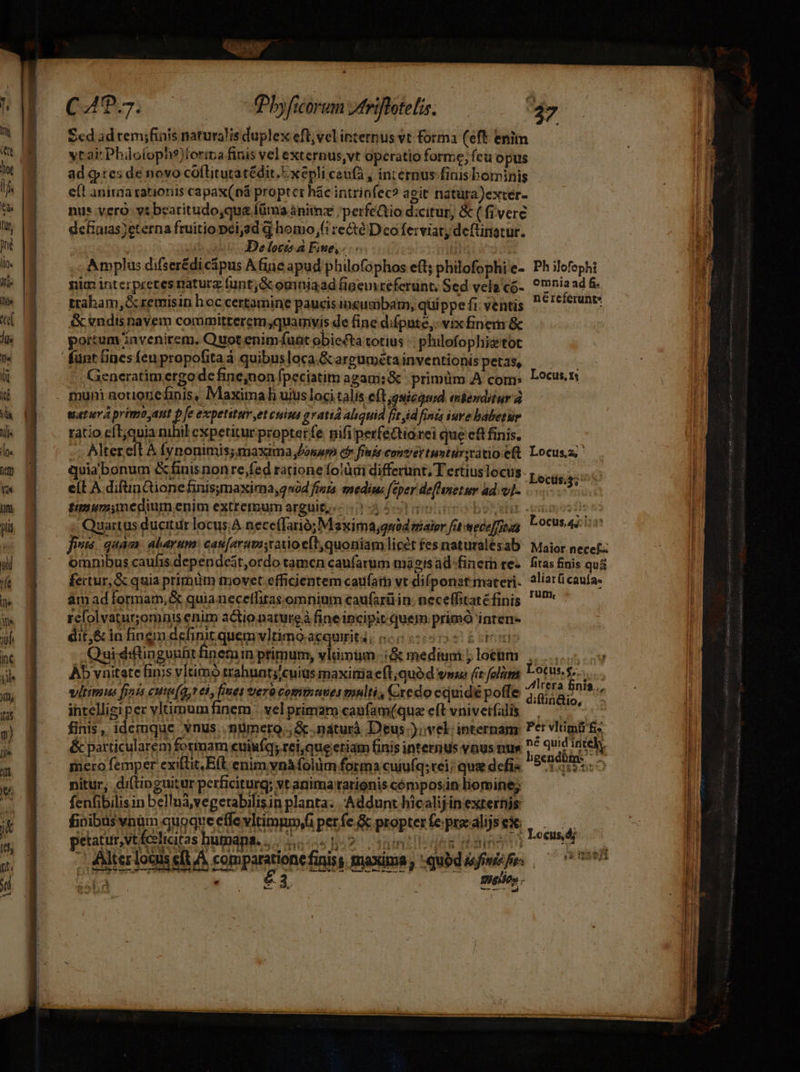 ARS CAT. 7. fbyficorum triflotelis. E 4 Scd ad rem;finis naturalis duplex efl,vel internus vt forma (eft enim tai Phüo(ophs)torma finis vel externus,vt operatio forme; fcu opus ad qptes de novo colflitutatédit.- xepli ceufá , internus finis bominis eft aniraa rationis capax(ná proptcr hác intrinfec? a git natüra)extér- nus vero: ytbeatitudo,qu&amp; füma ànitz ;perfectio d:citur, &amp; ( fivere defaias eterna fruitio pei,ad d homo, re&amp;é Dco ferviat; deftinatur. | I Delocz a Fme,- SHIRE Amplus difser£dicápus A fine apud philofophos e(t; philofophie- Ph ilofephi nim interpretes natucz funt; &amp; ouniaad figemvreferünt; Sed velg'có-. 0mnia ad &amp; traham, &amp;cremisin hoc certamine paucis iucusibam, qüi ppe fi: ventis néreferunte &amp; vndis navem committerem;quamyis de fine difpute,. vix finem &amp; portum invenirem. Quot enim fuat obiecta totius -: philofophiz'tot funt lines feupropofitaà quibusloca &amp;arguméta inventionis petas, - Generatim ergode fine;non fpeciatim agam; &amp; primüm A com: Locus.n . muni aorionefinis, Maximal uius loci talis e(t ;gsicaud miesditur uatuva primo Aut pfe expetitum et cuim gratiá aliquid jj sid finis ive babetur ratio eft;quia nihil expetitur propter fe. nifi perfeQtiarei que e&amp;t finis. -. Alterelt À fynonimis; maxima Jonurp df finis contrer tuntürsvatio eft. Locus;  quia bonum &amp;fiuis nonre,fed ratione fotàai differunt, T ertiuslocus: je Ae eít A difinctionefinisymaxima, 204 fira medius feper de[hnetwr ad. vl- octis.3; timumimedium enim extremum arguit, 0135 5l geumo boelur pemos ie n - Quartus ducitur locus;A necefTarió; Maxima;quód mater fatwecoffegg, l'ocusiniin fius. quàm: alarum: cas[arumvatio eft quoniam licét fes naturalésab Maior necef: omnibus caufis dependest,ordo tamen caufarum mágisad-finem res. fitas finis qui fertur, &amp; quia primüm movet efficientem caufati vt diíponat materi. aliarücaufa- am ad formam, &amp; quianeceffitas omnium caufarü in. neceffitaréfinis 'P* rcfolvaturomnis enim aGtio nature à fine incipit quem prim inten- dit,&amp; in fingn definit quem vltimo aequuit4; c0 £cennn Quidiflingunht finem primum, vlümüm..:&amp; medium j lotüm |. n Ab vnitate finis vltimo trahuntyjcuius maximiaeft;quó d vm (t folam Lotus... wiltimus finis cute(Q,t eh, fines era comtmuses mnlti, Cxedo equidé po(fe pP finis.., intelligi per vltimumfinem ' vel primaro caufam(qua eft vniveifalis mo finis, idemque vnus..nümero.; &amp; .náturà Deus .);vel; internam: Per vltimü fi- &amp; particularem formam euiufq; rei,que etiam finis internus vnus nus i p intehy mero femper exillit,Eft enim vnafolim forma cuiuíq; rei; qua defis 9555155. nitur, di(tinguitur perficiturg; vt anima rationis cómposün liomine; fenfibilisin bellnà,vegetabilisin planta. Addunt hicalijin externis fioibas vnm quoque effe vltimmmffi perfe &amp;&amp; propterfe prealijses | ! : T i CH TH E2105 CR f bn C€Us, 0,  [| petatur,vt fcelicitas bumana... ,, &amp;Mter lotus elt A comparatione finiss maxima; qubd, — 007 i; Rao FAC S Bulles; T Pct. rr b. w^