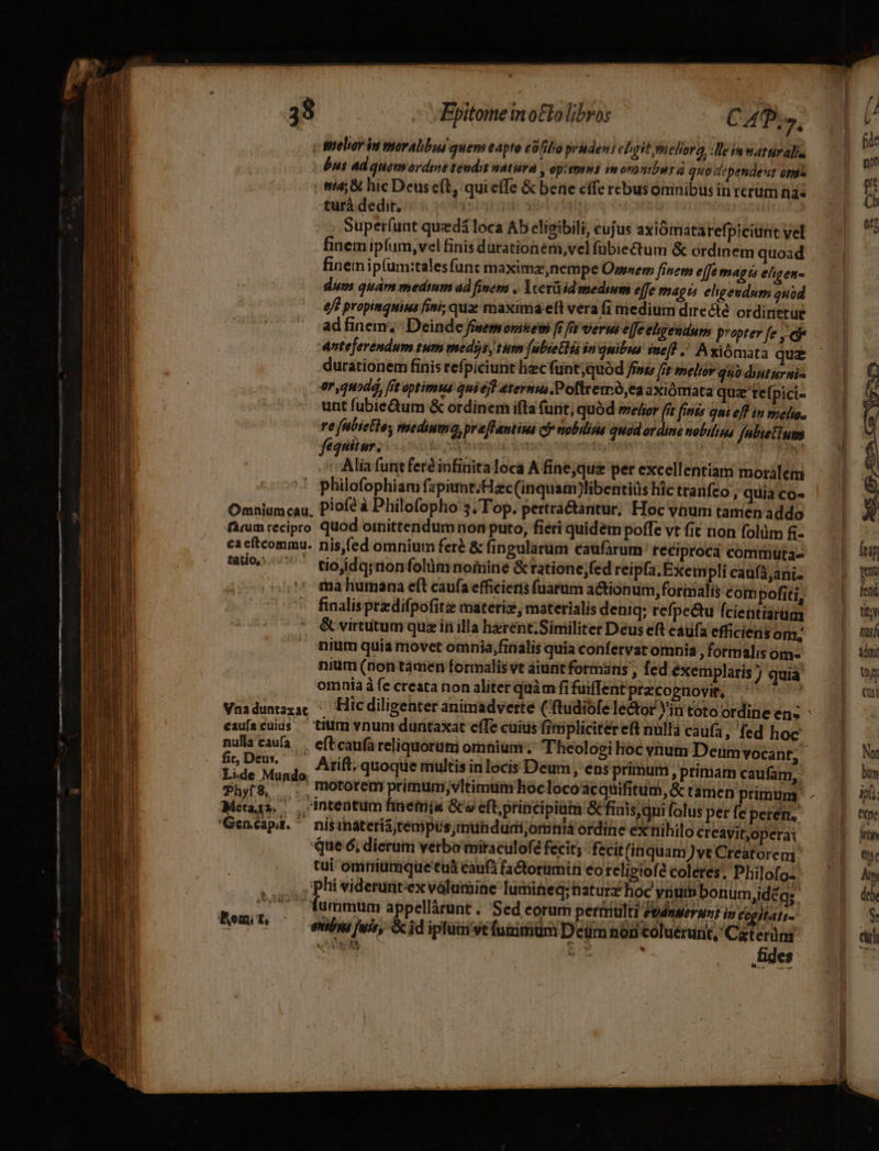 eT 7 Po Rr IER MSSELSIE RS i —— DT A Rt s mei ndum 38 — ^ Epitome in otto libros CA.» c gueliorin moralibus quem eapto collo pruden: ehgitmehorg :Beinwattiralis bus ad quemsordne tendit natura , opttmss monviburd quo dependesit opi turà dedit, ipe | Superíunt qued loca Ab eligibili, cujus axiómataref picitnt vel finem ipfum,vel finis durationém,vel fubiectum &amp; ordinem quoad finem ip(um:talesfunt maximz,nempe Ossnem fisepm ejfe magts eligen- dum quán medmm ad fivem . Ycetüid mediwm effe magis eligendum quid 6? propingnius fini; qua: maxima elt vera fi medium dire été ordinerue ad inem; : Deinde fisemsomhiew fr fr verwi e[fe ehgendum propter fe ,' eie Anteferendum tum meds, tum [ubieCHia in qnibus ime(d . A xiómata qua durationem finis refpiciunt liec fünt;quód frs fft melior quo diuturnis er,quodá, fit optimus qui ejt 4ternus.Pofltremó,ea axiómata quz refpici- unt fubic&amp;um &amp; ordinem ifla furit; quód melier fft finis qni eff i melio. re (ubietloy mediuma, preffantiua cj nobilia quad ordine nobilius felietium fequitur. Ware Roo EE Miis ^ Alia funtferé infinita loca A fine,qu&amp; per excellentiam moralem ' philofophiam fapiunt.Hac(inquam)libentiüs hic tranfco , quia co- Omniumcau. Plof? à Philofopho 5, Top. pertra&amp;antur, Hoc vüum tamen addo firm recipro quod omittendum non puto, fieri quidem poffe vt fit non folüm - ca cítcommu. nis,(ed omnium feré &amp; fingularüm caufarum teciprocd commltta» 500/7777 tloddarnonfolümnoimine &amp; ratione ;fed reipfa. Exempli caufáani- ma humana eít caufa efficieris fuarum actionum,formalts com pofiti, finalis predifpofitz materiz, materialis deniq: refpectu fcientiarüm &amp; virtutum quz in illa harent;Similiter Deus eft caufa efficiens Ofll, nium quia movet omnia,finalis quia confervat omnia , formalis om nium (non támen formalis vt áiunt formans , fed exemplaris quia. omnia à fe creata non aliter quàm fi fuiffentprzcognovit, '' ' Vnidunazac Hic diligenter animadverte ('ftudiofe le&amp;or Yin toto ordine en; eaufacuius — titm vnuni duntaxat ef(fe cüitis firipliciter eft nallà caufa, fed hoc ur caufa. . efEcaufa reliquoruti omnium. Theologi óc vnum Deum vocant, c, Deus, Thyf$, . motorem primum;vltimum hoclocoacquifitum, &amp; tamen primum. Metaja, —, intentum haemis Go eft; principium &amp;finis,qui folus per fe peren. 'Genéapa. ^ nisinateria;tempüs;imundurii;ormniá ordine ex nihilo creavit;opera: tui omrriumque tua caufà factorumin eo religiofé coleres. Philofo- phi viderunitexválumine lumineq; natur hoc ynumbonum,idéa;. ^ fummum appellárunt . Sed eorurn pertriulti Fodnwerwi in cogitati- enióni fuis, Gcid ipluavefunimm Deüm nod coluerunt, Caterüm «QUSS. cow  fides N