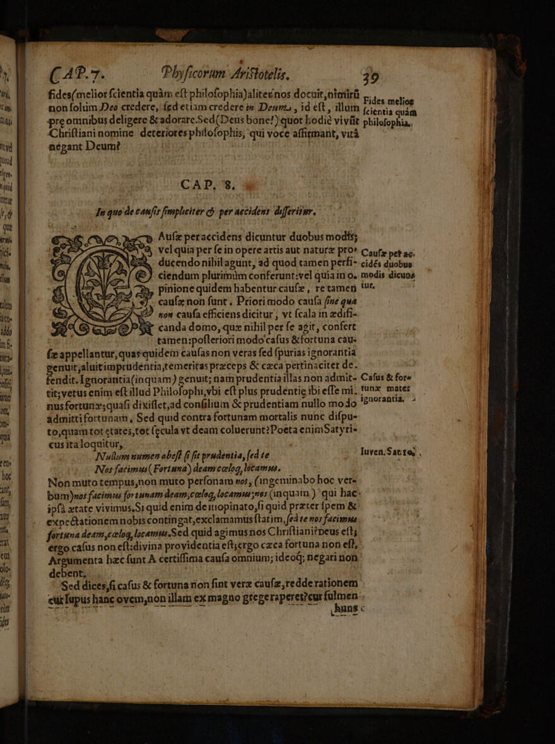 fides(melior fcientia quàm eft philofophia)alite&amp;nos docuit, nimtirü ,,.. d LOL : Fides meliog non folum Deo credere, Íed etiam credere i&amp; Denn , id eft, illum [ciéntia quid preomnibus deligere &amp; adorare.Sed(Deus bone!) quot bodie vivüt A citet qn Chriftiani nomine: deteriores philofophis, qui voce affitimant, vitá | negant Deum? | | | CAD, s We JIn quo de canfir fimplwiter cj per aecideus diferitur. € x6 Coe aagre hufz peraccidens dicuntur duobus modis; FE, Sr NEAN vel quia per fe in opere artis aut natur&amp; pro* Caufs peg sc; rov MNA ducendonibil agunt, ad quod camen perfi- cidés duobus (9 ciendum plurimim conferunt:vel quia in o. modis dicupa pinione quidem habentur caufz, retamen rr. WI. Se Gaio sr candadomo, qux nihil perfe agit, confert tamen:pofteriori modo cafus &amp;fortuna cau: f appellantur, quasquidem caufas non veras fed fpurias ignorantia genuit;aluitimprudentia,temeritas przceps &amp; cca pertinaciter de. fendit. Ignorantia(inquam) genuit; nam prudentia illas non admit- Cafus &amp; fore tit; vetus enim eft illud Philofophi,vbi eft plus prudentig ibi effe mi, !'nz mater nusfortun»;quafi dixiffet,ad confilium &amp; prudentiam nullo moo '5^2^&amp; * to,quam tot ctates,tot (ccula vt deam coluerunt? Poeta enimSatyri» cusita loquitur, Nullum wumen obeff i fit pyudentia, [ed te | Nos facimus( Fortuna) deamcelog locamus, Non muto tempus,non muto perfonam sos, (1ngeminabo hoc vere bum)nos facimus fortunam deam,corlog, locam nos (inquam )' qui hac. ipfa xtate vivimus,Si quid enim deitiopinato,fi quid przter fpem &amp; expcétationemnobiscontingat,exclamamustatim, fed te nos facimma . fortuna deam,calog, locamus.Sed quid agimus nos Chriflianitpeus eft; ergo cafus non eft:divina providentia eft;ergo caca fortuna non eft, . Areumenta hac funt A certiffima caufa omnium; idcoQ; negari non ' debent, | Sed dices,fi cafus &amp; fortuna rion fint ver caufz,redderationem cürIupus hanc ovem,non illam ex magno gregeraperet?cur MED ? QNNM TOME Ch T LAUIRE € ———
