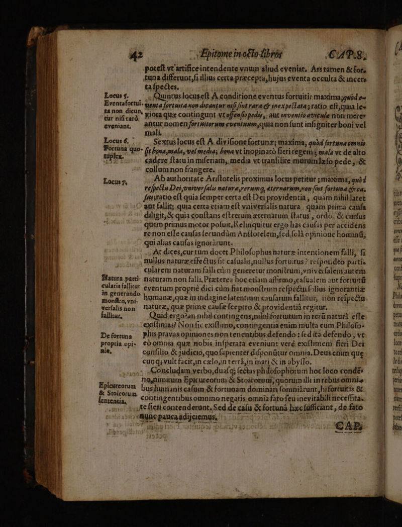 Dar aee 17-7. MEN ELIT D SUAE | » r4 t M WU RE Et 3 ITA uEATILI- Mx Lam -— rr T E molle ws 0 oBWawemeHelbs —— Cua, poteft vt'artificeintendente vnum aliud eveniat; Ars tàamen &amp; for, £una differunc,fi illius certa. precepta, hujus eventa occulra &amp; incere tafpectes, - bivcue bala : Lowusj. — 'uintus locuseft À condirione eventus fortuiti: maxima;gsód e« Eventa A tenta fortuita non dicantur vifi [Int rara ct inexpetlata s ratio. eftyquia le« non ciet vjora qug contingunt vtoffen[ío pedi, . aut snventio aticule non meres evenian, — antur nomen fortMiterum eveniumm;quia non funt infigniter boni vel V d m- mali. io | a XLaan ei qoo wi | | Locus 6, : Sextus locus eft A. divifionefortunz; maxima, qu54 fortunavmngs. TDI quo (it ona mala, vel media; bana Nt inopinato fieriregem5 mala vt de alto LER e cadere flaruin miferiam,. media vt wanfilire mürümlafo pede, :&amp; colluninon frangere. inito J- xn CM Laco 4 Ab authoritate Arftotelis proximus locus petitur ; maxima, gu37 refpetin Dei,vuiver [alis natura,reruma, eternarum,von [imt fortuma (jy cas fniratio eft quia femper certa e(l Dei providentia , quam nihil latet - ant fallit; quia certa ctiam eft vaiveríalis natura. . quam pria caufa diligit, &amp; quia conftans efUrerum zternaruíin (latus , ordo. &amp; curfus quem primus motor pofuit, elinquitur er2o has caufas per accidens qui alias caufas ignoràrunt. ,, Rullus naturz effe&amp;tus fit cafuslis,nullus fort uitus ? reípot;deo psitis | cularem naturam falli ciim generetur monílnüm vniverfalem autem Batuta parti: naturam non falli, Pezterea hoc etiam aftirmo;cafualem avt foriutü cularisfallitur eventum proprié dici cüm.fiatmon(trum refpeétníolius ignorantiz in.generando. monft:o, vni- :exiflimas? INon fic exiftimo, contingentia enim multa cum.Philofo- Deforuna — Phispravasopinionesnon tenentibusdefendo: fcd ita defendo , vt proptia.opi: €O omnia que nobis infperata eveniunt veré exiftimem fieri Dei nie, confilio &amp; judicio, quofapienter difponütur omnia.Deus cnim que cunq; vult facityn cxlo, terrájin mari &amp; in abytTo. : no,nmmirum Epicureorum &amp; Stoicorum quorum illi inrebus omnie bushuminis cafum &amp; fortunam dominan fomniácunt,hi fortuitis &amp;. contingentibus omnino negatis omnia fato feu inevitabili neceffita. |; 4Kefieti contenderunt, Sed de caíu &amp; foritunà ha:cfüfficiant , de. fato . ;Müppancaddisismgn. . 5117] 1 dors OR og Epicureorum &amp; Stoicorum. icnrentia, *s pua i t j; STRA Ka € AD. -) , 2 B — A À trt men ef (tia qe ete mi (iti ci Tupt N Phil ám get mat ordo loto tore Jed Wetil ite Div rej. jotel bin