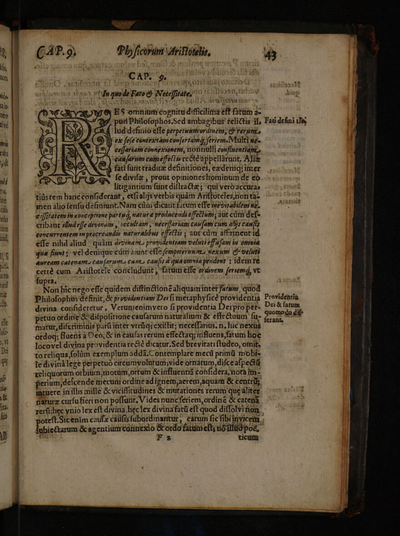 E rd (Pb ficorni friflótelis, ioo vhs quode Fato c? WNeteffitate) ^7. ome t Y ert St uec * an Dt £»4 gre, ES omniümicognitudificilitisefhRtüm dc ——— 7 37 pud Philofophos.Sed ambagibus selictis il, Fai defini e 24 lud definió effe perpetuimbordimemi, C rerunis DI ex fefe contesitámi can[ertama) Yeriem,Miulti ue-.— -  1€7 eefariatm conngxianera, notinulli covfluentiapz, | | *ealifartin cumeffeti ce Cte áppellárunt. ATi C3 fad fütictradice definitiones, exdeniq: inter * fedivifz , proüt opinioneshominum de eo u litigántium fünt diflratta qui veróaccuras. tiüstem haric confiderant , etfralijsverbis quàm Ariftoteles;nonta- sen álio fenfu definiunt.Nam cüai dicarit ficuti elfe mevirabilem ne. cribanc slude[fe divinam , occultam , neceffariam caufam cum alijs cans efTe nihil aliud quim dizimapL providentram veluti effafam in omuia Auream catenam cap (arum. cum caufis à qua omviapeoderir : iden re certé cum. Ariftotele concludunt , fatum effe erdimem feriemá, vt Non hicnegoeffe quidem diftinctione aliquamintet farum quod Dei &amp; fatuts quomogo gif yen PT: ru A Pep  cis Sys d «wo q21e&amp; fOIAMt matur, difcriminis parü inter vtrüq; exiftit; neceffarius. n. hic nexüs to reliqua;folüm exemplum addá. C ontemplare mecü primü mobi perium; defcende mecum ordine ad ignem aeregi aquam &amp; centri; intuere in illis mille Gcviciffitudines &amp; mttationes rerum que aliter n aturz curfufierinon poffurit; V ides nuncfeériem,ordine &amp; catená j rerüi:hec ynio lex eft divina heclex divinafatü eft quod diffolvinon poteft.Sicenim caufe califis fubardiriantur, ceárum fic fibiinvicem lubie&amp;tarum &amp; sgentiünrCorinexio rad: eft; uio illüd poa, TUN fa ticutu
