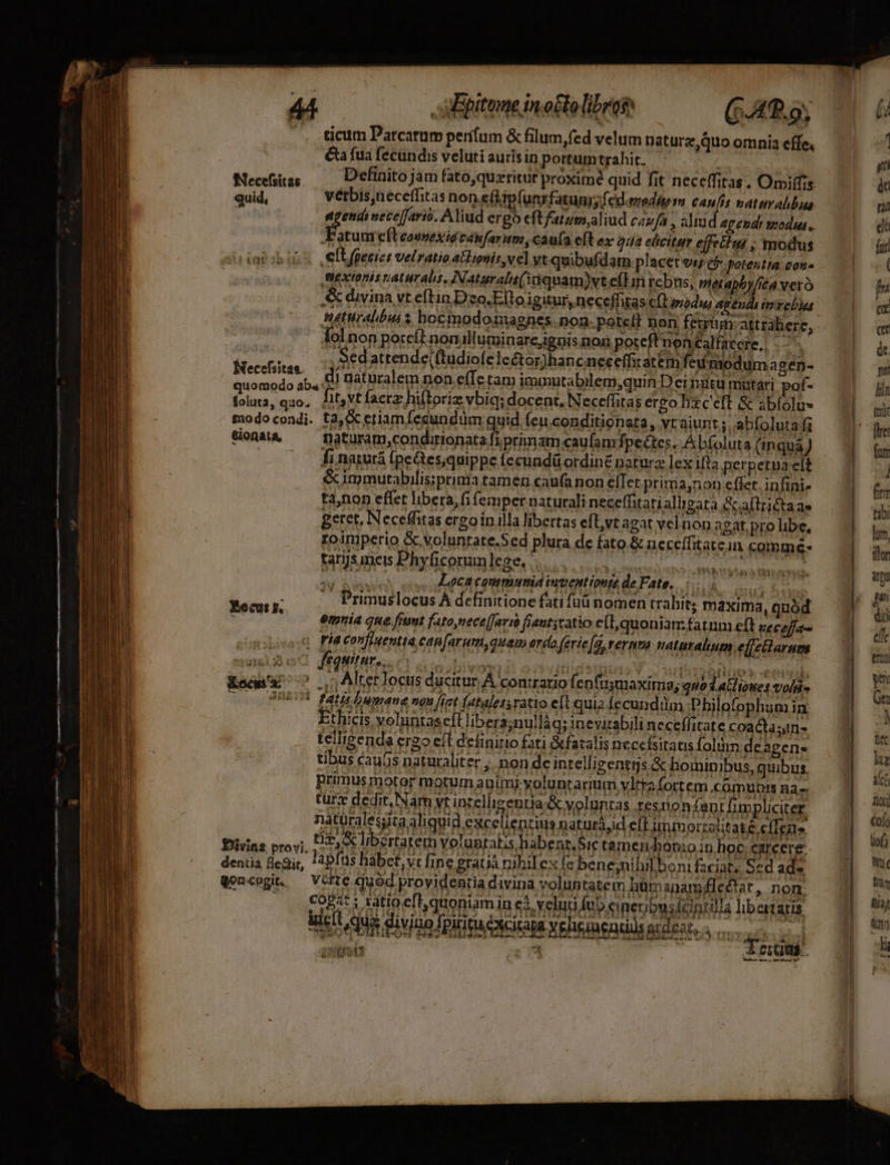 — luec ET — x - Tp - -.-lecun-I-— —-d| [nor ————— e re qva De ^ epe «e n tm : IM | LiIG—E -—— mera cm un c 44 Epitome in otto libro (40.9; ticum Parcatum perifum & filum fed velum naturz,quo omnia effe, € fua fecundis veluti auris in portumtrahit. Necüias —— Definitojam fato,quzritur proxime quid fit neceffitas. Omiffrs quid, verbis,neceffitas non efp(unrfatum;f cD.emedttém Canis naturahbas wm n nece[farió. Aliud ergo eft fatum,aliud cizfa , aliud Ag epde modus. FPatuurefteoevexié cónfarum,cauía eft ex quia elicitur ejfehui ; modus .elUfpecies velratioatlionis,vel vt quibufdam placet oi cf potentia con. . Biextonis raturalis, INaturals(1quam)vteflin rcbus, vietapby/ita vero & divina vt eftin Deo.Efto igitur, neceffitas CÍLoodws agen y intrebus tiralbus s hocmodomagnes.non.potell Don fetriun.attrábere, lolnon pore(t nonilluminare,ignis mon potcf'nontalfaccte, . Sed attende(ftudiofele&or)hanc neceffiratem femodum a gen- Necefsitan. di naturalem non efTe tam immutabilem quin Dei itu matari pof- quorpdo ab. | iure D ^ie -pdr c p V uberes ir foluta, quo, Jit,vt facrz hiftoriz vbiq; docent, iNeceffitas ergo &ceft & sblolu- tfiodocondi. t2, eriam fecundum quid. Íeuconditionata, vr aiunt ; abíolutaf1 Sons — naturam,condirionata fi primam caufam fpectes. Abfoluta (inqua) - fi naturá (pe&tes,quippe fecundü ordiné naturz lexilfta perpetua elt & immutabilis;prinia tamen caufa non elTer prima,non eflet. infini- ta,non effet libera, fi femper naturali neceffitarialligata Saflrictaas geret, Neceffitas ergo in illa libertas eft,vt agat vel non agat. pro libe, roimperio &.voluntate.Sed plura dc fato & neceífitatein comme: tarjsmeis Phyficorunleges 0. Hat Zeca communia iuuentiouis deFate. 50 i — Primuslocus À definitione fati füü nomen trabit; maxima, quód emnia que fiut fato nece[Javi frent;catio e(l, quoniam: fatum eft veceffa-e «xot FÓa Confiaentia, eap[arum,quam erdo feric[à, rernma naturalium effctlarum nne feQNIMES, 01s tes diidattión MAH iet Kocwu ^ ^ |n Alterlocus ducitur À conuatio fenfusmaxima; quo datione vol» CO 0 BBRUS fatés Luwane ngu fizt fataletsratio et quiz fecunddm Philofophum in Ethicis voluntaseft libera;nullàq; inevitabili neceffitare coacta; telligenda ergo eft deüinirio fati &fatalis necefsitatis folüm de agen- tibus caus naturaliter ,. non de intellizentrj s & hominibus, quibus, primus motor motum auimi.voluntariu m vltrafortem comunis na-. turz dedit, Nam vt intelli gentia voluntas resnonfan tfupliciter. : natüralesjita aliquid excellentius naturájd eft immorzajitate cülga Diias provi, St UBertatem Volanralis habear,Sic temendonio in hoc. carcere: dentia fleair, ApItis habet, vc fine gratià nihilex fe bene;nihilbo nifzciat; Sed ade Qoncogit. — Véfze qued providentia divina voluntatem hümanamélectar, nom. FB i Htioeff quoniam in ef velud feb eineubusfciprilla libartaris iic qug divino fpititacotcitara veheiendils ardeat, . i L ATIDIAY Éocut r.. dei ie. Am