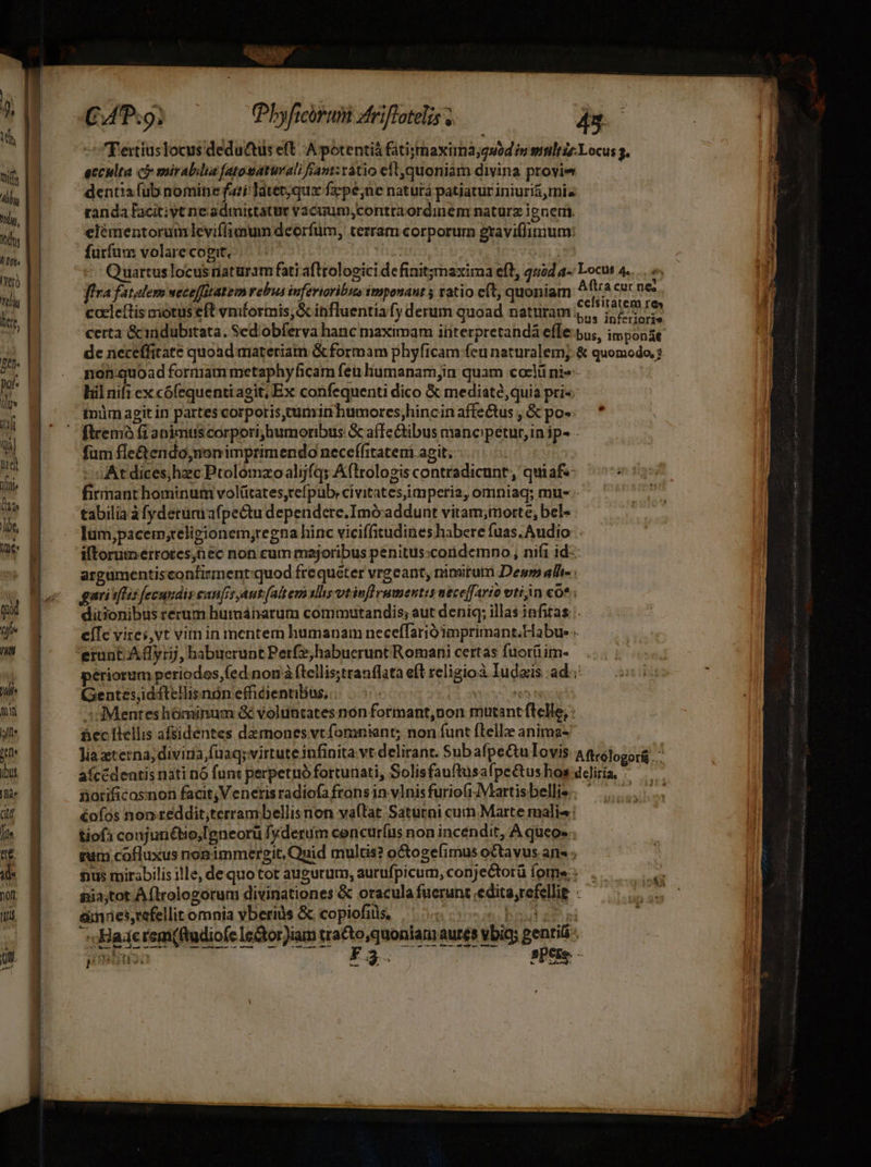 mif Ally AN Tony ATLT iro Tti lir, 5e pat« Qv yf yd Wm (ia ]bt, IDe« f/] ie Li lili mn y dtr ib. fide dtt / te. ide non tti a Ai CAT:9; (Phyficirum atriflotelis 43 -Feriuslocus deductis eft A potentiá fatismaxima;guod iu sltiz Locus 3. eccilta c mirabilia fatosuaturali fant: ratio eft,quoniam divina ptoyie dentia fub nomine fari Tater,qux fz:pé,ne natura patiatur iniuriá,mie randa facitiyt ne admittatur vacuum; contraordinem natura ignem. elémentoramleviffimum deorfüm, terram corporum graviffinium: furfum volare cogit, T3 nz: ve - Quartuslocus naturam fati afltologici de finitgmaxima eft, 4504 a- Locus 4... »« ffra fatalem weceffitatem rebus infertoribsn imponant ; ratio cít, quoniam Aftra cur ne; : emt. : xi ; celsitat cceleftis motus eft vniformis;&amp; influentiafy derum quoad naturam E Pa xiu de neceffitate quoad materiam &amp; formam phyficam fcu naturalem. &amp; quomodo, non:guoad formam metaphyficam feu liumanam;in quam coeli ni»-- | liil nifi ex cófequentiagit, Ex confequenti dico &amp; mediate,quia pri« inim agit in partes corporis,cumin humores;hincin affe&amp;tus , &amp; po- [iremó (1 animus corpori;humoribus &amp; aíTe ibus mancpetur,in ip- - fum fle&amp;endo,non imprimendo necefífrtateri agit. At dices;hzc Ptolomzoalijfqs Aflrologis contradicunt, qui af firmant hominum volütates,refpub: civitates mperia, omniaq; mue - tabilia à fyderum afpectu dependere.Imó addunt vitam;morte, bel- lüm,pacem;relipionem;regna hinc viciffitudines habere fuas. Audio iltorumerrotes;n ec non cum majoribus penitus:coridemno, nifi id--- argumentisconfirment:quod frequéter vrgeant, nimirum Deum ale. gari iftis fecundis canfis Aut (altem slliy vtinflvumentis nece[fario viti m co* ; ditionibus rerum hurmánarum commutandis; aut deniq; illas infitas eíTc vites, vt virn in mentem humanam neceffariómprimant.Habue « erunt A dyrij, habuerunt Perf, habuerunt Romani certas fuorü im- périorem periodos fed. nor à (tellis;tranflata eft religio Iudas ad; Gentesdftellisnón efficientiBus, | | T sd Menteshóminum &amp; voluntates non formant,non mutant ftelle, - Bec [lellis afsidentes darmnonesvtfomniant; non funt ftellz anima- Jia eterna, diviria fuaq; virtute infinita vt delirant. Sub afpeu Iovis: Agrojogorg aícédeatis nati nó funt perpetuo fortunati, SolisfauftusafpeCtus hos dcliría, ^ norificosnon facit, Veneris radiofa frons in. vInis furiofiMartisbellis. ^... &amp;ofos non teddit;terrambellis non va(lat Saturni cum Marte malis: tiof1 conjuriétio,eneorü fyderum cencuríus non incendit, A queo». tum cofluxus nonimmergit, Quid multis? octogefimus octavus. ane ; nus mirabilis ille, dequo tot augurum, aurufpicum, conjectorü ome: pia;tot À (lrologorum divinationes &amp; oracula fuerunt .edita,refellig : &amp;nnies,refellit omnia vberiàs &amp; copiofils, ^ 5.5 bois s Baderem(fudiofe Iechor)iam tra&amp;to,quoniam aures vbity genril bus 5 X3. spese. - -— — TELITIUIM