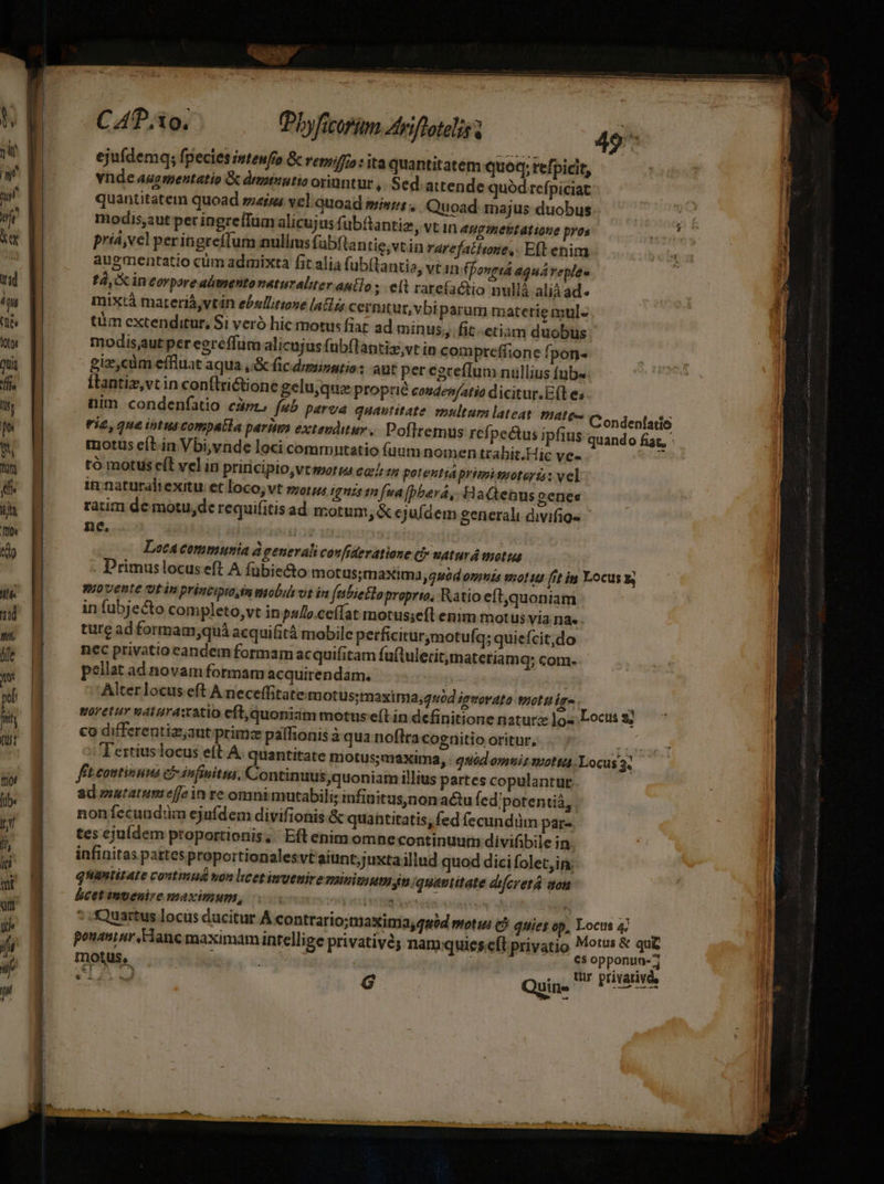 LM ejuídemq; fpecies intenfo &amp; repro : ita quantitatem quoq; refpicit, LU ^ vnde augmentatio &amp; drmiutio oriuntur ,. Sed: attende quód rcfpiciat m quantitatem quoad serus vel quoad missis uoad. majus duobus un modis,aut per ingrefTum alicujus f ubftantiz, vt in Hg metitatione pros T3 priá,vel peringreíffum nullms fubflantie;vtin rarefathove,- Eft enim augmentatio cüm admixta fit alia fubílantis, vtin (Ponptá aquáveplee fd, i in eorpore almnento naturaliter antlo ; eft rarefactio nullà aliad. mixtà materiávtán ebsllitione [alis cernitur, vbi parum materie mul- tm extenditur, Si veró hic motus fiat ad minus; .fit-etiam duobus modis,autper egreffum alicujus fubflantiz,vt in compreffione fpon- giz,cüm effluat aqua ,&amp; fic diminutio: aut per egeeffum nullius fub« [tantiz,vt in conflrictione gelu,que proprié coudev/atio dicitur. E(t e; nim condenfatio cdm, fub parva quantitate: multum lateat mate tie, que ibtus compalla paria extevditur.. Poflremus ref, pecus ipfius motus e(t in Vbi,ynde loci commutatio fuum nomen trahit.Hic ve- tó motuis e(l vel in priricipio,vtssorms co] zz potentiaprimissoterts: vel in naturaliexitu et loco; vt sor qnis tn [ua [pberá, Vatenusgenes ratim demotu,derequifitis ad motum, &amp;« juídem generali divifig- ne, AT Lotacommunia à generali confideratione Cb» waturd motus . Primuslocus eft A fübie&amp;o motus;tmaxim23,4uod omnis wot tu fit ip Locus v, movente utin príncipto im mobut vt in (abietloproprto, Ratio eít,quoniam in fubjecto completo, vt in pul.ceffat motus;eft enim motus via. na. ture ad formam,quá acquifitá mobile perficirurymotufq; quiefcit;do nec privatio eandem formam acquifitam fu(tuleritmateriamq; com. pellat ad novam formam acquirendam. Alter locus eft A neceffitate tuotus;maxima;guód ievovato toot ig- : Woretur vat uraxatio eft,quoniam motus e(t in definitione naturz Jos Locus co differentiz;aut primz paffionis à qua noflracognitio oritur, | 'T'ertiuslocus eít A. quantitate motus;maxima, : quód oyniz sottad. Locus 3« fit continnua ch infiniti, Continuus quoniam illius partes copulantur ad mutatum effe in re omni mutabili; infinitus,non actu fed'potentià, . noníecundim ejufdem divifionis &amp; quantitatis; fed fecundüm par- tes cjuídem proportionis, Eft enim omne continuum divifibile in infinitas partesproportionalesvt aiunt;juxtaillud quod dici folet,ip, quantitate voutimuá yon licet inuenire minimum jn quatiitate difcretá aon &amp;cet intenire maximum, [vé B rted ' * Quartus locus ducitur A contrario; tuaxina, qséd motu C» quies op, Locus 4j pouaninr E Tanc maximaminrellige privativé; nam quies.cfl privatio oio mons | . o dur pivavds L4 G Quin TON —