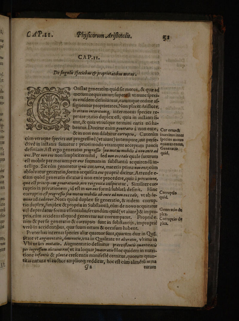 qui. Fit) fid quo [uus m vti Jot M C 4Pat. Pbyficórum Jtriftotedts, C AD.rr. De fingulis fpec iebiub e proprictaiba 17177 PR Onftat generatim quid fit motus, &amp; quz ad Sj motumrequirantur; fupeteft v nunc fpecis eseiufdem definiantur;earmmque ordine af- fignentur proprietates, Non placet Ari(tote; RP ]wortum interituma, intermotus fpecies re- 67, perere;ratio duplex eft; quia in in(lanti fi ^ unt,&amp;quia vtriufque termini entía -rió has definiam.Eft ergo generatio progreffio [eu smotus ruobilis à womente ad ens. Per non ens nonfimpliciternihil ,| fed won es tale quale futurum eft mobile per motum:perews formamin fubftantiá acquirendá in- tellizo, Sic cüm generetur gszs aut rerra, materja prima won ens; cüm abfolvatur getiératio;forma acquifita ezz proprie dicitur; A ttende e- £iam quód generatio dicaturà rion ente procedere;quia à privatione, ruptio1n privationem ,id eft in war ees formá fublatà definit, | Hinc euine ad cadaver.Nota quód duplex fit generatio, &amp; itidem Corrüp. tio duplex,fimplex &amp; proprie in Subflanti,cüm de novo acquiratur pria,cüm accidensaliquod genereturaut corrumpatvr, Proprie e. c; nim &amp; perfe generatio &amp; corruptio funt in fubflantijs, improprié ple veróin accidentibus, quz fuum ortum &amp; occafum habent, '. Prater has internas fpecies aliz quatuor fünt;quarum dux in Quá. fitate vt augmentatio,dumimutio,vna in Q ualitate vr alteratio, vltimain Viv lcs mutatio. Augmentatio definitur rzeziffenta quantitatis per ingreffmm alicui veivt ita loquar Jwsaioratio Hoc quidem in nutri« tione isfantis Gc plante crefcentis manifefte cernitur,quorum quarn G 2 turam nerauo dig rruptio:dg