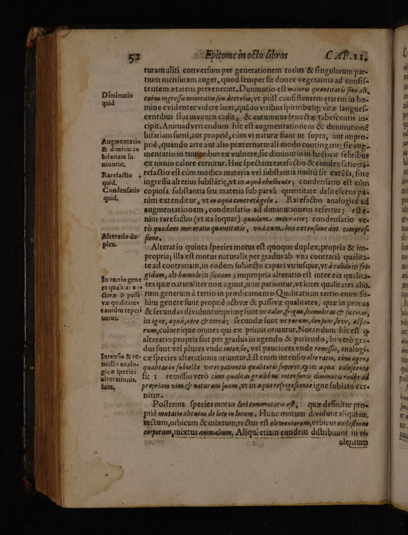 turamaliti converfum per generationem totius &amp; fingulatum parz tium meníuram auger, quod femper fit donec vegetantia ad confifz tentem tatem pervenerint, Diminutio e(t sweioro quautitat tá fine ali, D D Cpius ingre[fu miseratio fen decretis; vt polt conGfteptem etatém in hoz 2 mine evidenter videre licet;quádo viribus fpiritibufqg; vite languef- centibus flosiuventis cadit. &amp; autumnusfene&amp;ztabefcentis ins cipit.Animadvertendum hic eft augmentationem &amp; diminution . Difariamíumi,aut proprie, cüm vi naturz fiant ut. fupra, aut i pro« Augmentatio &amp; diminuio PI quando arte aut alio preternaturaliiodo contingant; ficatig bifariam[u. !mentatioin tumpribuscx vulnere;fic diminutioin heéticis febribus muntur, cx nimio calote cernitur; Huc fpeCtantrarefactio &amp; conden (atio:tai Rarefaüio ; cfactio efl cüm modica materia vel fubftantia multü fit exta, fine quid, ingreffu alterius (ubftatie,vt in agwá ebullieute ;/ condenfatio e(t cii Condenfatio copiofa fubflantia (eu materia fub parvà quantitate delitefcens paz quid, rüm extenditur , vt j»aqsa conereragela ,.— Karefactio analogicéad augmentationem , condeníatio ad diminutionem refertur; efte. niin rarefactio (vt italoquar) quedanzo máiratio;- condeníatió: ves ia 1 quadam mitoratio quantitatis , unà cum loc extenfione aut compref- Alteratiodus fione, ' jr n plex. Alteratio quinta fpecies motus eft quoque duplex;propria &amp; im- propria; illa eft motus naturalis pergradusàb vna contrarià qualita- tead contrariam,in eodem fubiedto capaci vtriufque,vta calidoin fris gidum, ab bumidoin fccum 5 mpropria alteratio eft inter ea: qualita« fn rertiogene ^i : i iL $ f | k  i : d j ge qualitat s as tesquz naturaliter non agunt,non patiuntur;vt inter qualitares alio, Give &amp; paffi- tum generum à tertioin predicamento Q uàlitatis:n tertio enim fo- vaquibtares. lm getierefunt proprié active &amp; patbva qualitates, qux in primas cantüm repcil &amp; fecundas dividuntursprimefunt ve ealor;frtgme bumnáitas c fiecitas, UU. . jnigne,42UA,a&amp;re Ci terras. fecunda funt vrrarum, denfam Jeve, affe- rum,colore(que omnes qui ex primis ormuntur, Notandum hiceft c alteratio propriafiat per gradusin agendo &amp; patiendo; hi-veró era« E dus funt vel plures vnde intenfio; vel pauciores vnde rew/fio, analoeis Tatenfío &amp; re- c; fpecies alterationis oriuntur.E[L enirn intenfio alteratio, eim 4geng I M qualitas in fabietlo vires pattentts qualitatsa fuperet,qpin aqua cálejcewte t xm ur onis, Ht 1. remiffioveró cwm qualitas gradibus ent enfionts dumtupit ia vedjt d (unt, propriam vim cj naturam |uam vt in aqauave(rire[centeYonefublato ccce nitur, - Mél euiiio ^ Pof(lrema. fpecies motus Joci commiitatio eff; | qux definitur pros prie mutatio eltcuius de loro in locum, Fluüccmotum dividant a!icii ig tetum,orbicum &amp;mixtum;re&amp;tus eft elepentorami,ótbicus eafeffraps £orporum mixtus animeal ma, Aliqui ctiam eundean ditibuunt: in ví rye Duca DM PP gs olencum - -— DTE EE owe Ix paa E TG — —-- - - e — Wu qur T e E RENI o REIR ECLCNEENUAD A Mee DE cin gei Diar m ÓÓ—À —- m uL E — — c s ——- T c RS A