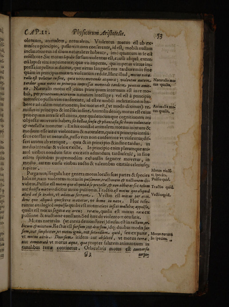 | Pbyficórun triflotelis, | $2 oleatum, animalern , naturalem; - Violentus: motus. ef ab exe trinícco principio, :pafío vim non conterente, id eft, mobili nullata inclinationem ad illum naturalitec habente ,: imó quantum in fe eft refi(lente.Sic motus Japidis furfum violentus eíl; caufá aliquà. extet- Mos vimimprimente; quz vis impetus, quiin petus virtus ini prettaimpellenus dicitur, quz virtus languefcens tardioremin fine ralis eji velocior in fiue; gua vires eovendo 4cquirits violestua autem. Naturalis mo: tardior quia eres is principia iempref[aà movendo tandem. penitza amie. 15 qualis, tit... Naturalis motus efl /cüius principium internum e(t inre moz bili, per prizcimmminterzpm naturam intellige ; vel e(t à principio inttinfeco pafTo.vim conferente, id eftre mobili inclinationemdha- benread ialem mutationem; hic aotus eft, (vt modo diximus) re, Animalit ma: principium intra fe eftanima,quz qualemcumque cognitionem rei obje&amp;s moventis habet; /fe Zellua fenfu cb phanta(ta, fic bouto voltate Qintellefha movetur... Exhis conftat animalem motum mixtum &amp; medium efle inter violentum &amp; naturalem;quia ex principio intrin- Íccoconftat vt reaturalis,paffo vim non conferente vt violentus;dif- fert autem ab vtroque , |. quta &amp; in principio &amp;infinetardu jon mediointenfus &amp; velox exi(lit, — In principio enim plerumqueani» nal viribus nondum fatis excitatis admodum, tardiuículé , in fine etiam fpiritibus propemodum. exhauflis fegniter movetur, in incedio , autem curfu viribus auctis &amp; valentibus citatiüs celeriufgs rapitur, Motus viol&amp; Pergamus; fingula hze genera motuslocalis fuas partes &amp; fpecies ti fpecies. habent;nam violentusmotusin putfonen,tratlionem et vetlinem di. Plfio quid, viditur Pulfio e(l mots quo aliquid a fe praselhit e son adbzret;fic telum. Tranio aut Patifla movert dicitur motu pulfionis, Tra&amp;tio efl motus quaaliqid Mid ad fe trabit, vt ademas ferrums ..— V e&amp;tio. e(tasorus per acci, V ioquid, gens quo. aliqui qmiefcevs mouetur, vt homo in navi, — Huc refes runtur analo gicé mpulffo qualis cft motus c/avi injixi malleleo; appulfo, qualis eft motus fagitté:ex: arcus rotatto,qualis eft motus reteex: pulíione. &amp; tra&amp;ione conflans.Sed hzc de violento motu fatis, Motus naturalis. (vt antea demonílravi )divifus e(tin reso, ors Picun (i mixtum.Re Gus c(l furfum aut deorfum idq; duobus modis fu. feémyaut fnsphciter vt matus ignis aut fecundam, quid, feuex parte , Morus naturà Vt. motita déris.-. Deorfam iidem aut ePfoluté ,. vt motus terra , lis (pecisg. Aut comb4rató vt motus «que, que propter falutemanimantium in Canalbus tere continetur, Orbicvlaris motus eÍl conver[ía Wu VON U25 2 s ME quid;.