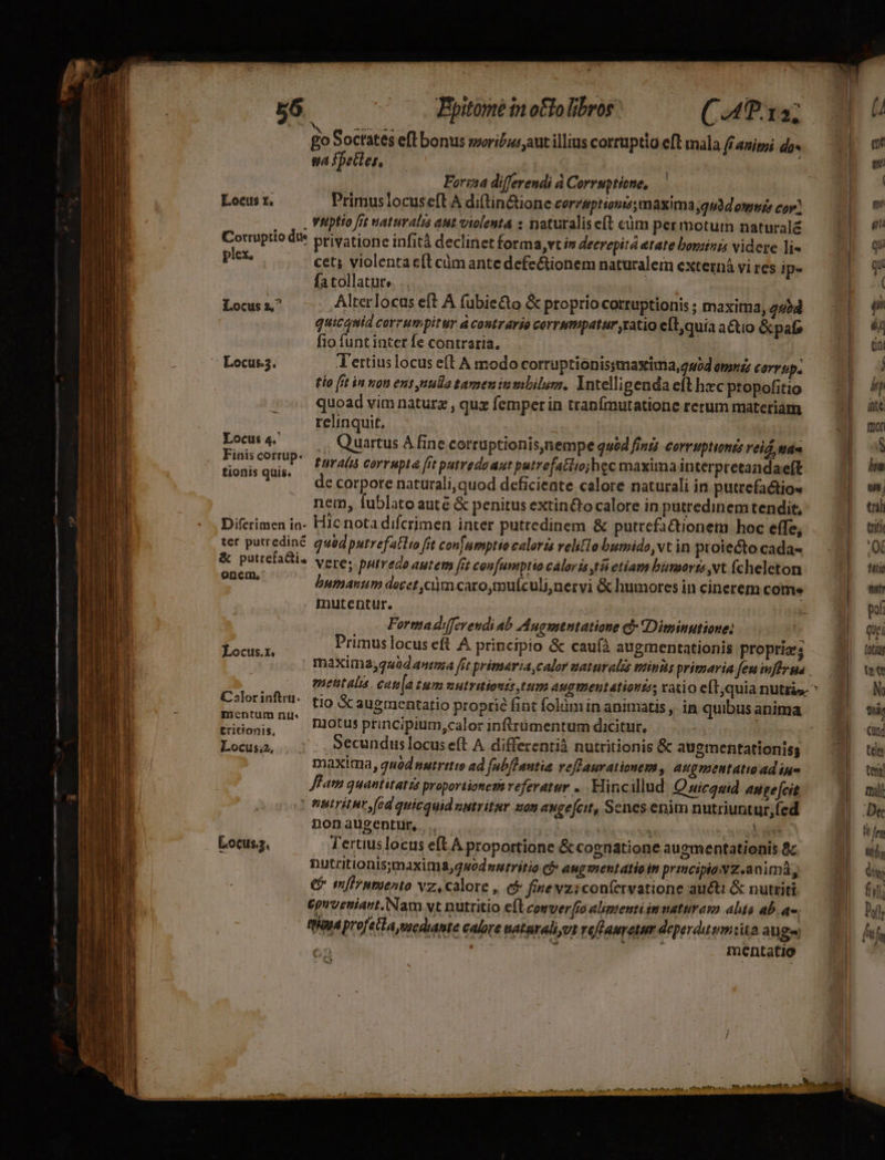 Forisa differendi à Corruptiene, Locus t. Primus locus eft A diftin&amp;ione corzsptionis;maxima;gudd owwiz coy? , Vitptio fit waturalis aut violenta s naturalis eft càm per motum natural£ * privatione infitá declinet forma, vt i decrepitá etate bovzizzs videre li« cet; violenta c(t cümante defectionem naturalem externá vi res ip- fa tollatur. | , Locis a^ Alterlocus eft A fubie&amp;to &amp; proprio corruptionis ; maxima, 245d | quicquid corrumpitur à costrario corrmpatur ratio e[t, quia actio &amp;pafe fio funt inter fe contraria. Locus.3. T'ertius locus eft A modo corruptionissmaxima,u0d emuiz corru. tio [it in non ent, nula tamen in mbilum, Yntelligenda eft hzc propofitio quoad vim naturz , quz femper in tranfmutatione rerum materiam relinquit, | Locus 4.' Quartus A fine corruptionis,nempe quód finis corruptiong leid, tide AUR. turatià corrupta fit patredoaut patrefatiiojhec maxima interpretandaeft . Qdecorpore naturali, quod deficiente calore naturali in putrefa&amp;tio« nem, fublato auté &amp; penitus extin&amp;tocalore in putredinem tendit, Difcrimen ia- Hic nota difcrimen inter putredinem &amp; putrefa&amp;ionem hoc effe, ter putrediné quoq putrefatlio fit confnmptio caloris velitlo bumido vt in proiecto cada- &amp; puttefattis vere: »pfre do aurem, fit confumptio caloris tá etíam bumorts Nt (cheleton ^ a bumanum decet cum caro,touículi,nervi &amp; humores in cinerem come Corruptio du plex. mutentur. d i Fortna diffevendi ab Augmtntatione c Diminutione: Lx Primus locus eft A principio &amp; cau(à augmentationis propriss maxima,q«0d antma frt primaria, calor uaturalis trinis primaria fen iwfHyma Es inft^ tio Sc augmentatio proprie fint fokim in animatis , in quibus anima entum nu« e : ei | tions ^ lotus principium,calor inftrümentum dicitur, | cLocuta, . Secunduslocus eft A differenti nutritionis &amp; auementationiss : maxima, quod nutritto ad f[abflantia veflaurationem, augmentatioadiue Jffam quantitatzs proportionem referatur ... Hincillud Quicasid angefeit | mutritur fed quicquid nutritur som augefcit, Senes enim nutriuntur,fed nonaugentur, . | we Locus. Tertiuslocus eft A proportione &amp; cognatione auementationis &amp;c. nutritionis;maxima,guodwurritio ci» aug mentatio in pricipiawZ.animá, € imfrnmIesto vz, calore , (f: fine vziconfervatione aucti &amp; nutriti. £guoetiant. Nam vt nutritio cíleomverfa alimenti immattram alis ab. ao. Raya profeila vxediante calore tataraliyut reffauretur deperdusmiita auge | * m mentatio - RÍ As, atas. iff abo fius aud. fmi etas ei qu qui ( (ii d di , i ínté mori S him n, th triti 0€ tti ttr pof quei (otiui