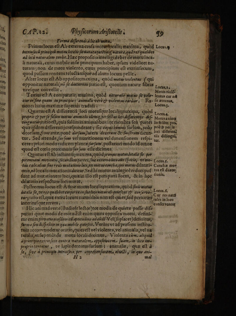 Vio Qui o de dif W uou C 4.12, fPbyficorim-driflotelis s » $9 Forma difevendia lbcal'wnbiu, ^00 ot Primuslocus eft Ab externa canfa motdstocalis; maxima, quód Locus - ; jatrinfecsá principtié wot iu localis fiptaturepetérii o! aturve gud ver quahbes aà iscii naturalem terit, Hzc propofitiointellisideber démotuloca- li naturali , cuius mobile infe principium habet, ipfam videlicet na: - ) turam;non de motu violento, cuius principium eft extrinfecum, 1 quod paffum renitens relu&tánfque ad alium locum ti . : Alter locus eft Aboppofito;maxima , quód setius viclentta: ( qui opponitar naturali)s fit distiiréen statio eft, quoniam natura fibras |... vireíque convellit . Motus riol£ | I T ertíuse(t A: toimpátatis: riüxiima; quód Batuvalis suátis [it telo- lentus cu ná cior iu fine quam du principio : avimalis vérU Ci* violentus tardror , '— IKa- fit aternus, | tiones huius maxima füperids tradidi i^ Locus,s, Quartus eft A differeritià : leci motufquelocalissmaxima, quód proprie e? per fe folam moti mimis sdeing perfell ur loci dfferentüs- dif Mods lui tinglaticsrtio e(t,quia folümiin ariimahbus fintmembra fen partes lis feli; pro, que ijfdem differentijs réfpondeant y fic capar kinints fntiut, pedes pré & perfe dcoríum;froxrante;pon? dorfum latera Westruzs GC fnferum dicun- loci differen? dis diftingui, ür. cere:priori modoradicem planta furfum, pofteriori modo id omne quod:eft coclo proximarn'fur [ups effe dicimus; Quintus eft Ab inftantià; máxima; quód primum — Yes per potentiam mioventis fcundumpartes; fme extevnoletowtt fpazioy otwo- Locurj. $54 ceohisalua [fne veau iatatioe lati ot vhétus eon iba, dni ioris dilntati? Concha moe nn 5 localis matarionisdicirar Sed hi notus analegicéreducipof: tus cf duata; fant ad mutationem leciyquiir illo et pats patti: foa, dete hoe tionis, dilatatio refpe&um loci. mütat, (oso f -Poftremuslocus eft AvfineniocusTocalis ———á fn siot id docahis fit ot ver qualibep cop pora jn fuo eu atuvali quiefcat tfe eoufevue- EC ur fes nid sar;catio eíL;quid extra locua natüralem nón eft quiessed pernicies Pulev ih loco interitufque rerum ;- p conferventugs «Hic animadverce ftadiofe le&tor)to: nidis m quiete poffe: dif putari quot. modis de motieEft eniri quies oppofita motui, defini tureniayprevatioeia(dem c8 aptitndine ad end N eM(fiplacet )defitusy fama feu dfe sfstio in 44a molile qaefcit Veri wt ad práfens inftitu- tiiin accommodetar oratio,quieseft vel violenta;vel atiimalis,vel na k turalis, AL nds de motu locali diximus, Violenta cz. aliquid aad » prént'pie extrinfeco contra maturalem. appefitieuem, juam ín loco fp» ' praprio teueatur y. vt MM 'deteatus furfum t «animalis; que eft à f 2 m jue 4 princiglo intripfeco per. apprebenfioutimts olieGi , an que ami- Ha mal |