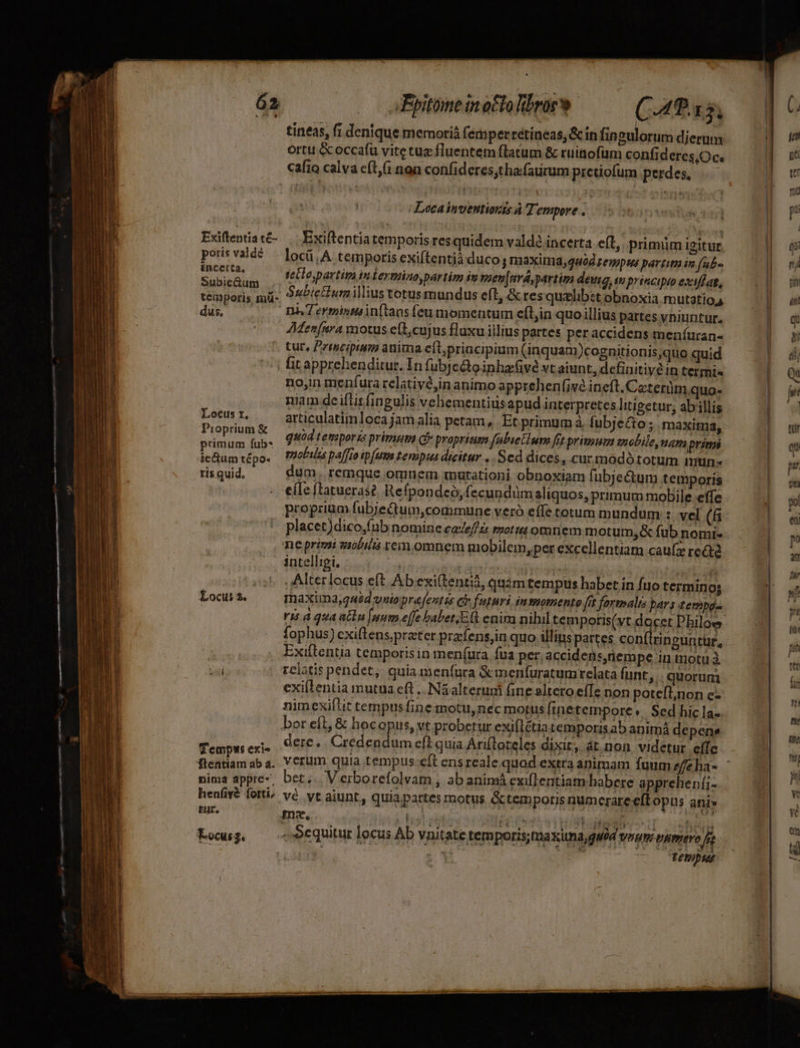 tineas, fi denique memoriá femperrétineas, &amp; in fingulorum dierum ortu &amp;occafü vite tuz fluentem ftatum &amp; ruinofum confideres.Oc. cafio calva cft, non confideres,tha.faurum pretiofum perdes, .— Locaínvettionts À Tempore . Exiftentia temporis res quidem valdé incerta eíl. primiim igitur. locü,A temporis exiftentià duco; naaximda, 440g zeupts partit in (ab« tecto, partim in Lermino,partim it pen ferma, partim deusg, i principio exiflat, n4 7 erminmin(tans (eu momentum ef(t,in quo illius partes vniuntur. AMen[nra motus eít,cujus fluxu illius partes per accidens meníuran- tur, Pritscipiim anima eftpriacipium (inquam)cognitionis,quo quid | fitapprebenditur. In fubjcginhacGvé vt aiunt, definitive in termi no,in menfura relativé,in animo apprehenfivé ineft.Ceterümquo- niam de iftis fingulis vehementius apud interpretes litigetur; abillis articulatimloca jam alia petam, Et primum à fubjecto; maxima, quod temporis primum cy proprium fabietium fit primum snobile, uar prit mobilis pa[fio ip[uus teniput dieitur... Scd dices, cur modó totum mun- gm. remque omnem murationi obnoxiam fubje&amp;um temporis eíIe ftatueras?. Refpondeó, fecundum aliquos, primum mobile effe proprium fubjeQtum,commune veró effe totum mundum : vel (6i placet)dico,fub nomine ca/eféi moti omnem motum,&amp; fub nomi- neprimi ziibiliá rein omnem mobilem, per excellentiam cauífz rectd intelligi, T jade TVs ds ,Alterlocus eft Abexi(tenti, quám tempus habet in fuo terminos maxima,quéd uio prafentés e» futuri inmomento fft fartmalis bar s tempg- is à qua atte [num effe babet E(t enim nibil tem poris(vt docet Philow. fophus) cxiftens, preter prafens,in quo illins partes con(iringuntür, Exiftentia temporisin men(ura fua per. accidens,nempe in motu à relatis pendet, quia menfura &amp;imenfuratumrelata funt, | quorum exiftentia mutua eft .. Ná alterudi fine altero effe non potefl;non c- nimexiftit tempusfine motu,nec motus Iinetempore «| Sed hic la. bor eft, &amp; hocopus, vt probetur exiflétiatemporis ab animá depen dere... Credendum eft quia Arifloteles dixir, át non videtur effe vcrum quia tempus.eft ensreale quod extra animam fuum zfeha- ber... Verborefolvam , ab animá exiflentiam habere apprehenfi- vé. vt aiunt, quia partes motus &amp;temporis numerare eft opus ani» me. hy 5 EUM | ji dii d