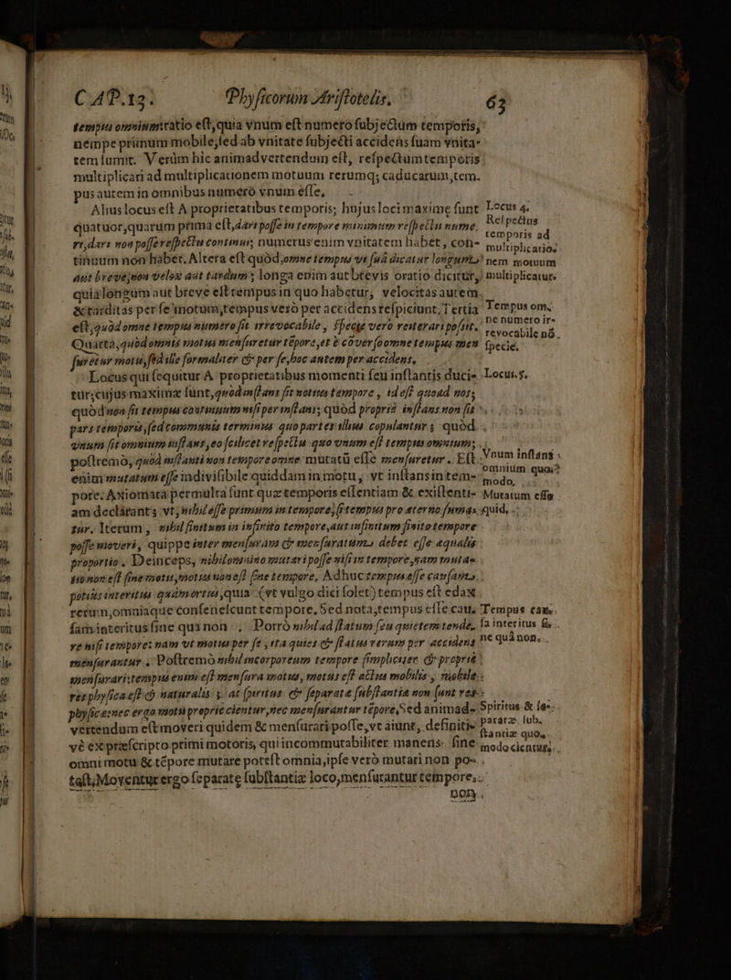 — — gempiai onniuimatio eft, quia vnum eft numero fub;eQum tempotis, némpe primum mobile;fed ab vnitate fubjecti accidens fuam vnita* tem lamit, V erüm hic animadvertendum eft, refpeQumtempoetis multiplicari ad multiplicaionem motuum rerumq; caducarum,tem. usauteminomnibus numero vnum effe, . . : Alius locus eft A proprietatibus temporis; hujuslocimaxíme funt. Locus 4. quatruor,quarüm prima elt, dar: poffe in tempore miumum ve[p etin nume, ro aig Te rr dar: noa poffe vefpetTu continu; numerus'enim vnitatem habet , con- multiplicundé tinuum non haber. Altera eft quód;omse temps vs fud dicatur longum)! nem mowum apt brede;nou velox adt tavdum longa enim aut btevis oratio dicitir, multiplicatur quialongum aut breve eft rempusin quo habetur, velocitasautem. | &amp; tarditas perfe motum,tempus vero per accidens refpiciunt, T ertia Tempus om, e[t;240d omne tempi numero fit irrevecalile i fpeate vero reiterari pofi. d Aet o  Quarta,quod éVIHS VOL VÀ TH eR fv etum tepora yet e cover (oomne tempsés voen fpecie. ; furetur mottis fed ille formaliter c per fe boc antem per accidens, Locus qui (equitur. A proptietatibus momenti feu inflantis ducie Locus. tur;cujus maximz funt,quod infans fet motion tempore , tdeff quoad wot, quódwen fit tempus courmutm mper m[Hani; quód propri? imfhans non (it *. pars temporis, fed communis terminus quopartessllua copulantur ; quód. | viuum [it omuitina aff Aws, eo feilizet vepetln quo unnm e[f tempus omsutum; . . 3 poftremo, quod imflanti won tetipore omue mutatü efle zenfuretur . Eft igni m 2 enim mautatuti effe indiviibile quiddam in motu , vt inftansintems- soa, i pore. Axiomata permulta funt qua temporis e(Ientiam &amp; exiflenti- Mutatum effo am declátants vt; sibi effe primum in tempore; (tempus pro etertio [unas quid, .. far.lterum , bil finttum ia infinito tempore,aut infinttum finito tempore - poffe wioveri, quippe inter maen[uyava ci vaenfaratum» debet. effe «qualis proportio , Deinceps, nibilonsaino mutari po([e sii £m tempore gam tutae. | Hiep f fbneesatir toa ime fae tempore, Ad hucze»epus effe cata, . potias intevitua quamortis quia (vt vulgo dici folet) tempus eft edax. retum,omnuiaque Confenelcunt tempore, Sed nota;tempus cfle cau, Tempus caus. famipteritusfine qui non |. Dorró sibdad flatum feu quietem tende, 1a interius fü . ye nili tempore: pám vt motus per fe , ta quies ci flatuaveram per accidens ne qua non... exenfavantur ,'Pofttemó mbil mcorporenm tempore ffemplicsier Ge preprit spen [uraristerpua euim ef] menara wotus, motus eff atisu mobilis y *üebile.. res phy[ica efF naturalis y. at fprtus. eto feparata [ubflautia non (aut vet. » phy[ice:mec ergo moti proprie cientur nec men[urantur tepore, ed animad Spiritus si e: vertendum c(tmoveri quidem &amp; menfurati poffe, vt àiunt, definiti qeiscosa x vé ex priefcripto primi motoris, qui incommurabiliter manens: Ulf iod dentur... omni motu &amp; tépore mutare poteft omnia ipfe veró mutari non po-.. : taft;Moventur ergo fsparate fubftantiz loco,men(arantur tempore... NC TOME n dt | DO. t ane oT
