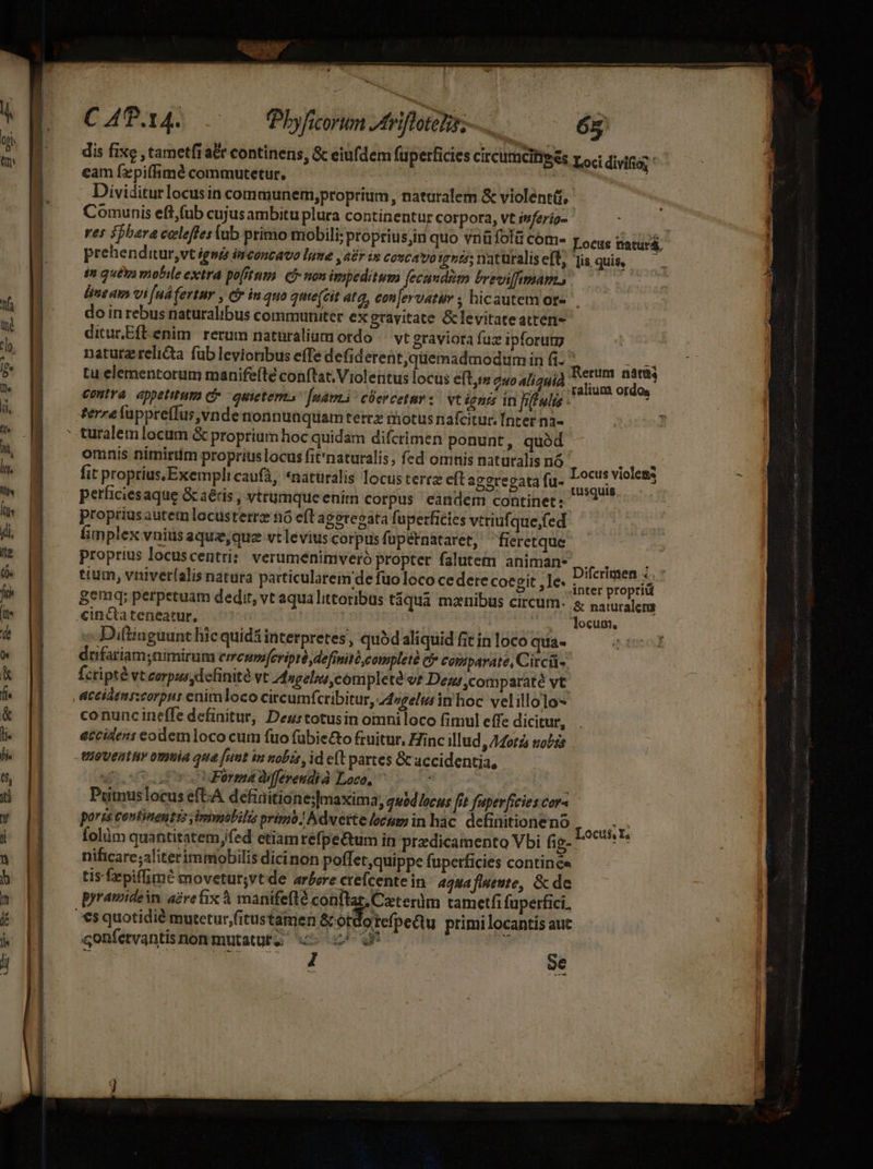 d ———X — ritu Ret tcp tt ac t C APP. 14. TPhbyficorum Arift — 6g dis fixe , tametfi a&amp;t continens, &amp; eiufdem fuperficies circumcitises roc divifio; eam fzpiffhimé commutetur. | WE. Dividitur locus in communem,proprium, naturalem &amp; violenti, Comunis eft(ub cujus ambitu plura continentur corpora, vt inferig- | res $pbara celeffeslub primo mobili; ptopriusjin quo vnüfolü cóm- r ocue natürá; prehenditur,vt igsz inconcavo lume ,a£r in coucavo igse;naturaliseft, Tis quis, — in qué mobile extra pofrtum. (non impeditum (ecundim brroiffimam., do in rebus naturalibus commurüter ex gravitate &amp;levitateatren- diturEftenim rerum naturalium ordo /— vt graviora fuz ipforuty naturzrelicta fub levioribus effe defiderent,quemadmodumin fi n ibi tu elementorum manifeíté conftat; Violeütus locus e(t s» quo aliaHiÀ '- es adt contra eppetitum C» - quietem [námi cüercetur s. vt ignis in fifulo- terre fappreffus, vnde nonnunquamterez motus nafcitur. Inter n3« omnis nimirtm proprius locus fit*naturalis, fed ornis naturalis nó Pd im fit proprius, Exempli caufà, «naturalis locus terrz eft aggregata fu. L0cu$ Violea 3 » Eu iM ; (poo eMe D. tusquis perficiesaque &amp; aéris , vtrumqueenim corpus eandem continet: proprius autem locusterrz nó efl agorecata fuperficies vtriuf que;fed fimplex vnius aquz,quz vt levius corpus fupétnataret, fieretque proprius locuscentri:: verumenimiveró propter falutem animan- Diferimen ; eium, vniverlalis natura particularein de fuo loco ce dere coegit ,]e. inter propr gemq; perpetuam dedit, vt aqua littoribus táquà manibus circum. s, naturalens cincta teneatur, | locum, Diftiuguunt hic quidá interpretes, qu5daliquid fit in loco quia« dnfariam;nimirum emcum[eripré, definité,completà c» comipavate, Citcü- Ícripté vt corpus dcfinité vt Angeli ,cómpleté v? Dei comparaté vt acciámrztorpui enim loco circumfcribitur, 44»zels in'hoc vel illoto- co nunc ineffe definitur, Deurtotusin oiniloco finiul effe dicitur, accidens eodem loco cum fuo fübie&amp;to fcuitur, Zinc illud » Mot£s nobis VIOVEHEHY 00)biA qua [nnt im nobis, id e(t partes Gc accidentia, uou Pera differendià Loco, ^ Putus locus eft-A defiaitione;]maxima; quodlocus fit fuperficies cor- paris centinentrs immobilis primo Adverte loeum in hac. definitioneno TUS folüm quantitatemfed etiamrefpe&amp;tum in. predicamento Vbi fig- v nificare;aliterimmiobilis dicinon poffet,quippe fuperficies contine tis fepiffimé movetur;vt de arbore crefcente in 4gNafineute, &amp; de gonfetvantis non mutatus uc c^ I Se ü €s quotidié mutetur,fitustamen &amp;otdotefpeQtu primi locantis aut i