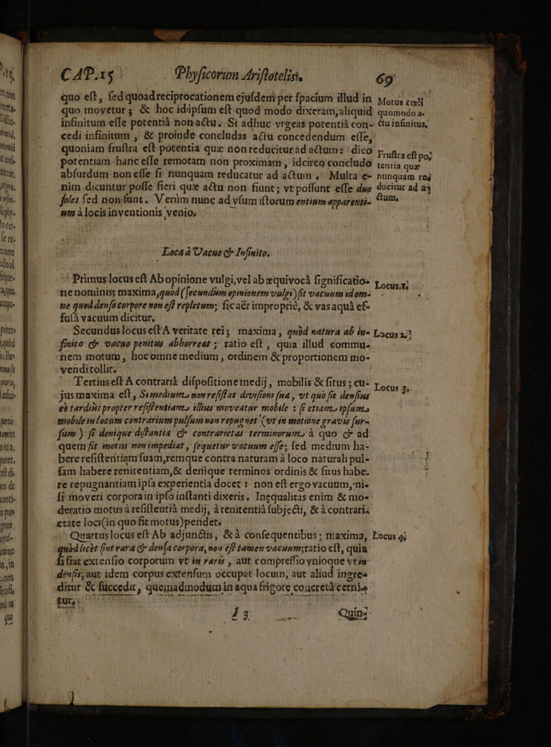) NI hon | eta. Din. 17] Mentis tnl, Dl cor, fj. üply. oq. fere. itor TON tque liu (Clg Dottor yuüd i Dort Lr fitta. Lini Metu amt TER nitet, ef di. 0 de onti» J pan yit jnf- jümt s, jnon Lift xil QW C 40.15 (Phyficorum Ariflotelisi. | 69 quo eft , fed quoad reciprocationem ejufdem per fpacium illud in yo, cu quo moyetur ; &amp; hoc idipfum eft quod modo dixeram;aliquid quomodo a. infinitum efIe potentià nonactu.. Si adhuc vrgeas potentià con-: &amp;uinfiniuis, cedi infinitum , &amp; proinde concludss actu concedendum effe, quoniam fruftra eft potentia qua non reduciturad actum: | dico. pig, ee potentiam-banc effe remotam non proximam , idcirco concludo (c,ia igi in abfurdum non effe fi: nunquam reducatur ad a&amp;um ,' Multa e- nunquam reg nim dicuntur poffe fieri que actu non hunt; vt poffunt effe dwo ducitur ad a3 foles fed nonfant.. V eràm nunc ad v(um iftorum entium apparerri.. ym à locisinventionis venio, j Locaa Oacuo cl Infwito. Primus locus eft Ab opinione vulgi,vel ab zquivocá fignificatios y... nenominis; maxima,quod( Jecumdim opimionem vulgs)fit vacuum idom- dpi: tie quod deno corpore won eff repletum; fic at improprié, &amp; vasaquá ef- fuíà vacuum dicitur, | Secundus locus e(tA veritate rei;; maxima, quód satura ab iu- Locus 2: foto: c vacuo penitus abborreat ; ratio eft , quia illud commu. 3 venditollit. ^ Tertiuseft A contrarià difpofitione medij, mobilis &amp; fitus ; cu: jusmaxima cft , Simediums ponref]f at. drvifiont [ua , vt quo fit. denfiua eà rardiiis propter refifleuttanto illius moveatur mobile z (E ettamzoip[aemo pobie in locum contrarium pulum won vepnanet (vt in motime gravis fur- fam ) fi denique diflantia f*. contravietas: termivorumo à quo. c ad: quem fit: ssot1dt von impediat , (equetuy vacuum effe; íed. medium ha- bere refifteritiamfuam,remque contra naturam à loco naturali pul-- fam habere renitentiam,&amp; denique terminos ordinis &amp; fitus habe. re repugnantiam ip(a experientia docet : non eft ergo vacuum, ni- Ít moveri corporain ipfo in(lanti dixeris. Ingqualitas enim &amp; mo-- deratio motus à refiftentià medij, àrenitentià fubjecti, &amp; à contrari etate loci(in quo fit motus)pendet, : Quartuslocus eft Ab adjunctis, &amp; à confequentibus ; maxima, Locus 4; yd licet (nt vara cj* den[a corpora, von eff tamen vacunmsxatio cft, quia. ifiat excenfio corporum vt iy rare , aut compreffio vnioque vti déníisyaut idem corpus extenfum occupat locum, aut aliud ingres ditur Cc füccedit, queiuadimodumria aqua frigore coaeretà cerni. fur, : id. * : E37 100 Quinz- Locus 3;. Ycttha.