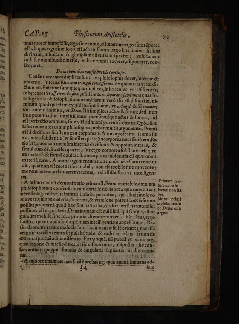 ht. !H ty, Uy Ia. Oy ts inen lins Dis phi, Its DN ife lh TT Mit Itio, n Dat finit i], ái n 10. &amp; jfi jid ij, fe: 1 lll ne f. t yi uj CAP.15 .. Übyficorum Ariflateli; : 71 *smus motor immobilis,ergo fine motü,eft tern us:ergo finetépore: eft vbique,ergo fine loco:eíl a&amp;tuinfinaus ,ergo finefinito - faillius divinam infinitam &amp; gloripfam effentiam f. peces; | vult'tamen in hifce omnibusficine(Ie, vt hec omnia foveret,difponeret, con« fervaret, - | | Demoventibut cafus brevis conclufo, Caute moventes duplicesfunt/ vt philofophia docetjinternz &amp; externe, Interna funt materia;potentia forma,de quibus fatisiam di- €um eit,Externz funt quoque duplicesinhzrentes vel affiftentes; inherentes vt efficiens G finis; affiftentes vt feparata fub/fautia quas In. telligentias philofophi nominant, Harum vero alia ef diftinétio, ni- mirum quód quzdam ex ijfdem fint fiaitz , vt e/dnpreli &amp; Damonery vna autem infinita , vt Dew. Illi fimplices actus &amp;forma,fed non fine potentia;hic fimpliciffimus puriffimufque actus &amp; forma, |. id eft perfc&amp;tio omnium, fine vllá admixtá porentià dicitur.Quód fint tales moventes caufz philofophia probat multis argumentis, Primü : cítà divifione fub(lantiz in corpoream &amp; incorpoream:. fi ergo fit. corporea fubftantia (vt fenfibus patet)incorporea neceffarió erit. Ra tio eftquoriiam membra intern» divifionis &amp; oppofita interfe, &amp;. fimul cum divifo effc oportet. Vt ergo corporea fubftantia eft qua - ex materià &amp; formi conflat:ita incorporea fubftantia eft quz omni materià caret, À. motu argumentum non minis néceffarió conclus dit , quianon eft motus fine mobili, non eft mobile fine movente; movens autem vel inharet vt forma, vela(fifüt forisvt. intelli gen- ia, | 1 : Primum: mo* : A primo mobili demonflratio prima eft.Primum mobile omniu: 5; c; rz philofophorum confenfu locum exrta fe no habet à quo moveatur; locum non ha necefle ergo eft vt fit fpiritus infinite potentiz; qui illud fineloco it its moyeat;quippe materia, &amp; forma,&amp; vtriufque potentia ex fefe non E ness. poflüt;proptereà quod hzc fint naturalia,&amp; vltra forté naturz nibil (5 peus ege poffunt: eit ergo Detis,D eus inquam eft qui illud, qui (inqua) lllud. areuir, primum mobilefine loco propio vlteriore movet . : E(t Deus,ergo - fpiritus quem:philofopbi primamintelligentiam appellàtunt . Ra- tioabordinererum deducia hoc ipfum manife(le evincit: nam fi erinon potefl vt tanta fit pulchritudo. &amp;- ordo in: rebus finon fit. externafpirituü adiminiflratio. Fieriinqui, nó poteft vt vi nature; , qua. ratione &amp; intelle&amp;u caret fic difponantur, dilpofita fic coni lerventur y: quippe fumina &amp; fingularis : fapientia in ilis cernis NeLino S iuc soe LlutaOUX 0S digaticm: tbid if minore etiam res hac facile probat ur; quia anima Iumana ad« BETLIUMM. dao Y hug. s^ b ose rir nga