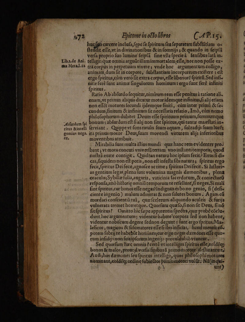 972 EBpitomeinotlolibros ——— ((.4P.1s. buco carcere inclufa,(cpe fe fpiritum fea feparatam fubftátiam o- (tendit effe,vt in divinationibus &amp;in fomnijs ; &amp; quando in feipfa verfa proprio fuo lumine feipfa fine vllafpecieà fenfibus latà in Libs.de Ani. telligit:quz omnia arguüt illamimmortalem e(Te, nec non poffe cx- animam dum fit in corpore, fubftantiam incorporegmexi(tere : eft ergo fpiritus,cüm vero fit extra corpus, effe liberioré fpiritü.Sed infi- nitz feré (unt anime fingulorum hominum: ergo funt feré inhniti fpiritus . | Ratio Ab abfurdo fequitur,nimirum rem effe penitus à ratione ali. enam,vt primus aliquis dicatur motoridemque infinitus,fi alij etiam non eíÍ&amp;t motores fecundi ijdemque finiti, càm inter primü &amp; fe« cundum finitum &amp; infinitum fit neceffaria relatio , Imó, cdm nemo philofophorum dubitet Deum effe fpirituum primum,fummumque Adbfurdum fp; bonum : abfurdum cft fi alij non fint fpiritus,qui tanta: maieftati ine ritus &amp;inrelli ferviant . Quippe vt fonsrivulis füuamaquam , folradijs fuam lucé; gentias nega. ita primus motor D'eus;(uam movendi virtutem alijs inferioribus Se moveritibns attribuit. ! | Mirabilia funt multa iftius mundi: que hanc rem evidenter proZ bant ; vt motu concuti vniverfi terram. vnoinítanti temporis, quod noflràztate contigit, Quid?an natura hocipfum fecit? Erras fi di« cas,fiquidem non eíl potis ,non eft infefta fibinatura; fpiritus ergo fecit fpiritus Deifecit,agnofce ac time ; fpiritus Deifecit. Si hiftori- as gentium legas,plena funt volumina magnis dezmonibus , plena . oraculis;Sybilla folia,auguria , vaticinia facerdotum, &amp; coniectorü D. | . refponfa,inó hiftorie omniütemporum te refellunt;fi neges,Si mali AD ii fint fpiritus,cur bonos e(Te negas?Indignus es bo no genio, fi (defi l i ciente ingenio) malum admittas &amp; nonfalutes bonum ; Apam cü d jl : mordaciconfcientià tuà, quz fcelerum aliquando aculeis. &amp; furijs Ue | vulnecata tremet horretque. Quorfum quazfo,;fi non fit Deus, fi nó | - fitfpiritus? | Omitto hicfzpeapparentia fpectrajque probé cóclus videntur nobifcam degere feduon degunt : funt'ergo fpritus; Mas: leficos , magicos &amp; fafcinatores e(Tefribisinficias; haud mentiteó. Dh i potem fobrij te habebüt homines;cur ergo negas datnónes efTe quo« HU LU | rum infidjsnon fuisipforum ingenijs proculdubió vtuntur ,- «7/7 | Sed quorfum Tizc omnia ? certé vcincelligas fpiritus effejeoidéqs bonos &amp; malos;proutdiverfis finibusà primaznotore deflinantur,: Audi;hos dzmones feu fpiritus intelligo, quos philofoplii motores . méminant,cofdéq; ordine fubietos pininmótori volüt; Ná(in m amd | BÀ unt