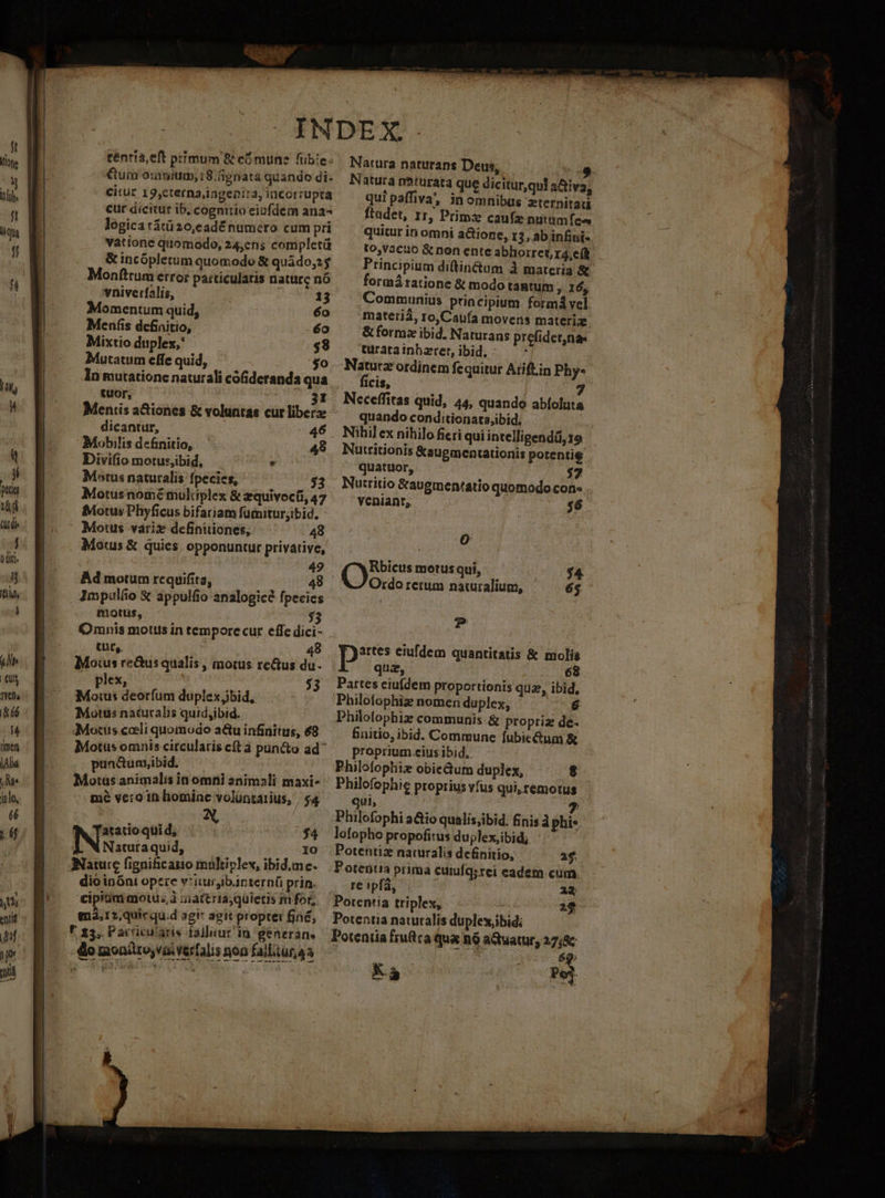 iAlid Me inlo, éé 2 À er. Io ese ciii 3 I bru MR e A iet E RUM M f fa re de t ci RI EX ird: téntia,eft primum &amp; có mune fübie: €um oratum; 18. gnata quando di- citur 19,cterna,ingenita, incorrupta cur dicitur ib, cognitio eiufdem ana logica tátü20,eadé numero cum pri vatione quomodo, 24,ens completü &amp; incópletum quomodo &amp; quido,25 Monftrumerror patticulatis naturg nó vniverfalis, 13 Momentum quid, 6o Menís definitio, éo Mixtio duplex,' $8 Mutatum effe quid, o In mutatione naturali cófideranda qua tuor, | 31 Mentis a&amp;iones &amp; voluntas cur liberae dicantur, 46 Mobilis definitio, '. 49 Divifio motus,ibid, . Motus naturalis fpecies, $3 Motusnomémuliplex &amp; zquivocti, 47 Motus Phyficus bifariam füiniturjibid. Motus vari definuiones, 48 Motus &amp; quies. opponuntur privative, 49 Ad motum rcquifita, 48 Impuláo &amp; appulfio analogice fpecic motus, $3 Omnis motus in tempore cur effe dici- tut, 48 Mois re&amp;usqualis , motus re&amp;us du. plex, $3 Moius deorfum duplex bid, ! Motus naturalis quid,ibid. Motus cceli quomodo a&amp;u infinitus, 68 Motus omnis circularis cft à pün&amp;o ad pun&amp;um,ibid. Motus animalis in omrii animali maxi- mé vero in lhiomine voluntarius, , $4 atatio qui d; $4 Naturaquid, » Nature fignificaito multiplev, ibid.me. dio inónt opere v'ituribar: tern(ü prin. cipitim ajotu; à ziattriaj quietis m for; m3,12,quicqu.d agi agit propter fjné, r 13. Pacricularis failuur in generan, do moniüro,vaiverfalis noa failituraa €— —À Natura naturans Deus, 9 Natura nhturata que diciturqui a&amp;tiva qui paffiva, in omnibus zternitaii ftadet, rr, Primz caufz nutumfea quitur in omni actione, 13, ab infini- to,vacuo &amp; non enteabhorreGr4,elb - Principium diftin&amp;um À materia &amp; formá ratione &amp; modo tantum ; 16, Communis principium formá vel materiá, 1o,Caufa movens materiz. &amp; formz ibid. Naturans prefidecna. turatainbzrer,ibid.: — * Natutz ordinem fequitur Atiftin Phy- ficis, 7 Neceffitas quid, 45, quando abíoluta quando conditionatajbid. Nihil cx nihilo ficri qui intelligendá, 19 Nutritionis &amp;augmentationis potentie quatuor, $7 Nutritio &amp;augmen'atio quomodo Con». venianr,, $6 [AA (e motus qui, $4 Ordo rerum nacuralium, 65 T Ds eiufdem quantitatis &amp; molís qua, 68 Partes ciufdem proportionis qua, ibid, Philofophiz nomen duplex, 6 Philofophiz communis &amp; propri de- Bnitio, ibid. Commune fubie&amp;um &amp; proprium eius ibid. Philofophiz obie&amp;um duplex, $- Philofophie proprius vfus qui, remotus qui, 7 Philofophi a&amp;io qualis;ibid. finis à phis. lofopho propofitus dujlex,ibid; Potentiz naturalis de&amp;nitio, 2$. Potenta prima cuiufq;rei eadem cum re »pfà, 22 Potentia triplex, Potentia naturalis duplex,ibid: Potentia fjufica qua n9 a tuatur, 27;8c $9: