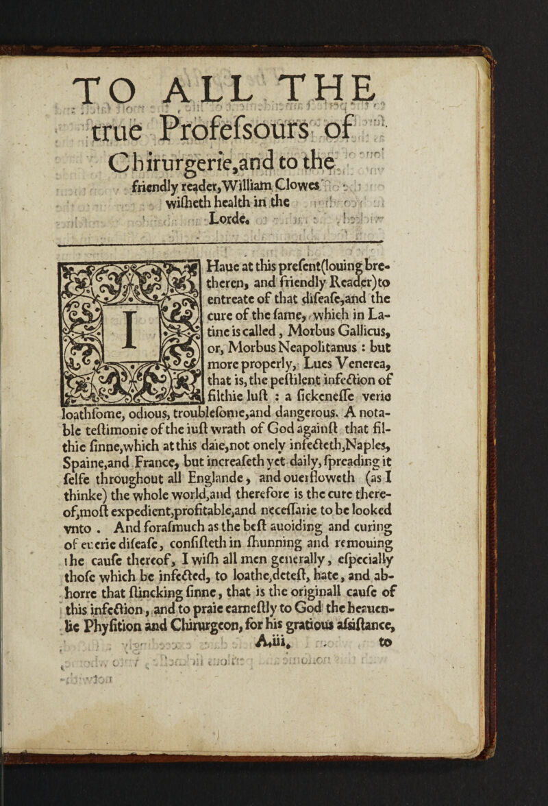 TO ALL THE • ( * , ,•«!’. . . ' —ISlXSK ?. • K»U ■ • • * true Profefsours of Cbirurgerie,and to the friendly reader, William Clowes wiflieth health in the ; r Lorde. ri. U, r' f ff}: Hauc at this prefcnt(louing bre- therep, and friendly Reader) to entreatc of that difeafc,and the cure of the fame,, which in La- tine is called, Morbus Gallicus, or, Morbus Neapolitans : but more properly. Lues Venerea, that is, the peftilent infection of filthie luft : a fickcnefle verie loathfome, odious, troublefome,and dangerous. A nota¬ ble teftimonie of the iuft wrath of God againfl: that fil¬ thie finne,which at this daie,not onely infefteth,Naples, Spaine,and France, but increafethyet daily, fpreading it felfe throughout all Englande , andoueifioweth (as I thinke) the whole workfand therefore is the cure there¬ of, moft expedientiprofitable^nd neceffarie to be looked vnto . And forafmuch as the bed auoiding and curing of eneriedifeafe, confiftethin fhunning and remouing ihe caufc thereof, I wifh all men generally, efpecially thofe which be infc&cd, to loathe.dcteft, hate, and ab- horre that flincking finne, that is the originall caufc of this infc&ion, and to praic eameflly to God the heauen- Uc Phyfition and Chirurgeon, for his gratiou* afaftance, Ariri* to ;nOiiOj