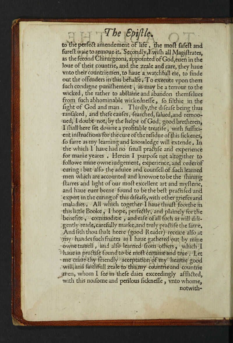 to the perfect amendement ot life , the molt fafeft and furcd waie to rcmoueit.' Sc<;ond Iy,I wifh all Magistrates, as thefecond Cliirurgeons, appointed of God,cuen in the Joue of their countrie, and the zeale and care, they haue vnto their countriemen, to haue a watch full eie, to finde out the offenders in this bchalfe * To execute vpon them fuch condigne punifhement, as may be a terrour to the wicked, the rather to abdairte and abandon themfelues from fuch abhominablc wickednefle, fo fiithie in the fight of God and man . Thirdly,the difeafe being thus ranfaked, and thcfecaufes, fearched, falued,and remoo- ued, I doubt5 not, by the helpe of God, good bretheren, 1 fhall here fet downe a profitable treatife, with fuffici- ent indru&ions fdr the cure of the refidue of this fickenes, fo farre as my learning and knowledge will extende, In the which I haue had no fmall praftife and experience for manie yeares ♦ Herein I purpofc not altogither to followe mineowneiudgement, experience, and orderof curing: but a!fo the aduice and counfell of fuch learned men which are accounted and knownc to be the Shining fhrres and light of our moft excellent art and mvderie, and haue cuer beene found to be the bed: praiftifed and expert in the curing of this difeafe,with other griefes and maladies ♦ All which together I haue thiud foorthe in this little Booke, I hope, perfectly, and plainely for the benefite, eommoditse , andeafe ofall fuch as will dili¬ gently rcade, carefully marke,and truly pra&ife the fame* And fiththou (halt hcere (good Reader) receiue alfoat ;my haades fuch fruites as I haue gathered put by mine ownetrauell, and alfo learned from others , which I haue in praftife found to-tie mod cdtaineand tide , Let * me crane thy friendly acceptation of my heartie good will, and faithfull zeale to this my countrie and countrie men, whom I fee in thefe daics exceedingly afflicted, with this noifome and perilous fickneffe, vnto whome, cotwith-