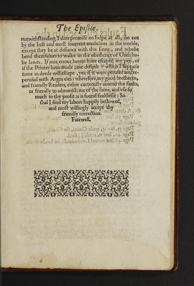 V' The Spijiie ,-ilr <r~r by the beft andmoft fouerent medicines in theworlde, except they be at defiance with this firing , and wholie bend thcmfelues to walke in the obedience of Gbds ho- lie lawes. Ifanie errourherein bane efcaped my pen,or if the Printer hauefmde anie default f which I fuppofe ioinc in deede will efcapc , yea if it; werdperiifedandte- perufed with Argos eies: wherefor^my good bretheren, and friendly Readers, either curteoufly amend the faults, or friendly to admonifh me of the fame, and vfe fo much to thy profit as is found faulflcfle: So ftial I find my labors happily beftowed, and moft willingly accept thy friendly corre&ion. Farewell* *- r! f 1 ' s* .. ’ (=• *« ity'\ fijuii;Z) 'jiiM 'ty ♦/> ml rr -br,ri. .n t'HU .Of nnsfuchi’oi \*>rs*K *mlM :>ys*3