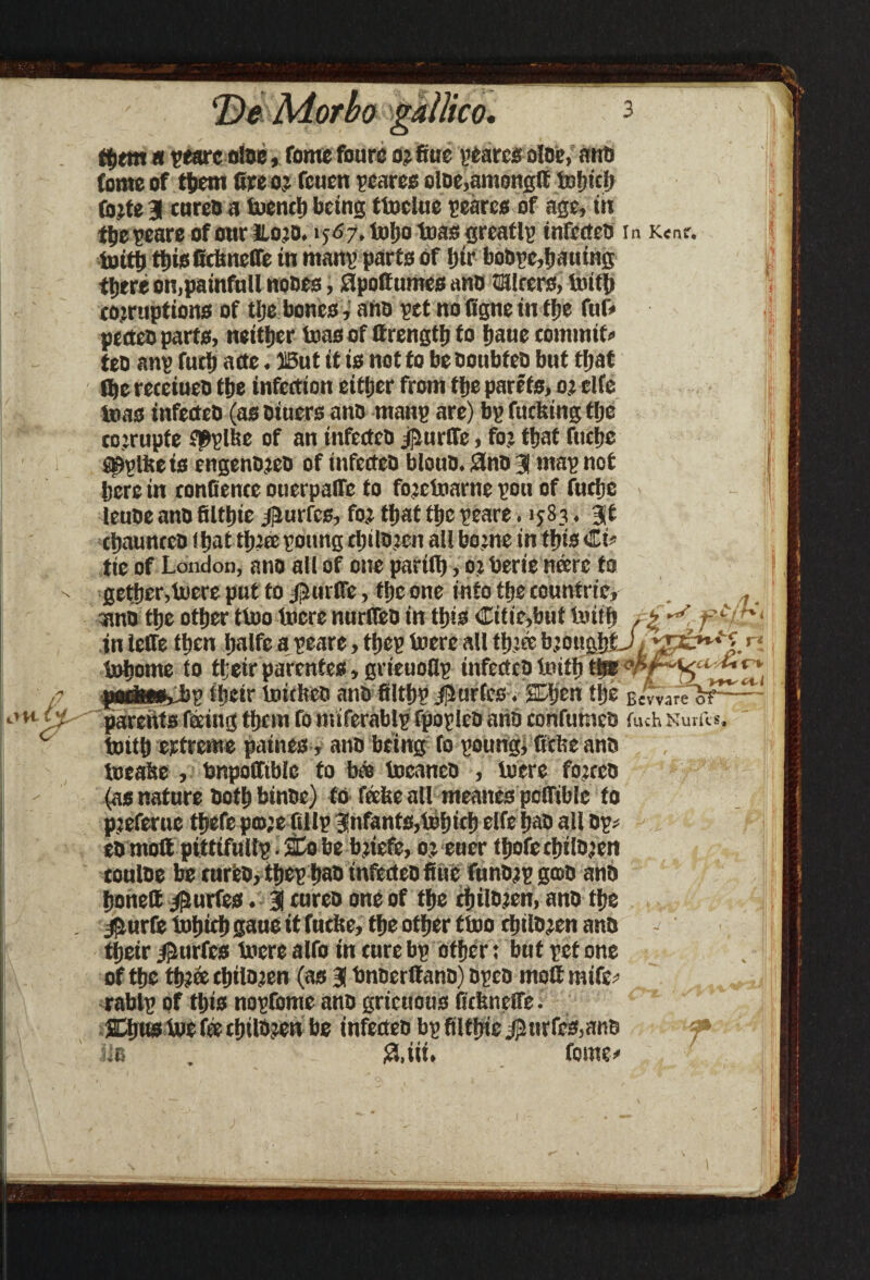 tfjtm « peare aloe, fomefourc or fiuc pearcsoloe, ano Come of them Gee or feuen peares oloe.anionglf tofjtdj (bite 3 cured a toench being ttoelue scarce of age, in the peare of our Hord. 1567,101)0 teas greatly infected in K«nr. toith tijisGcbneffe in mang parte of hir bodge,hatting there on,painfnll nodes, Slpoffumes ano CHlrers, toith corruptions of the bones, ano pet no figne in the fuf« pecteo parts, neither teas of ttrength to baue commit* teo anp fuch arte. 13ut it is not to be ooubteo but that fhereceiueo the infection either from the parefs, or elfe teas infected (as otuers ano mang are) bp fucking the corrupfe f^plke of an infected jfmrfTc, for that fttchc gpplke is engenoreo of infecteO bloud. 3no 3 map not here in conOence ouerpalfe to forctoarne pou of fuche leuoe ano filtljie /jlurfcs, for that the peare. 1583. 3t chauncco that threepottng children all borne in this Cb tie of London, and all of one partlh, or derte neerc to gethcr,lucre put to j’-Hirfle, the one into the countrte, a/?,'. and the other ttoo lucre ntirfled in this Citie,but tottf) , i f in leffe then halfe a peare, tfjep toere all three broughtJ t t»home to their parentes, grieuollp infected toith the p theirtouchedandfilthpJllurfcs. SDljen the Bcvvareof parents feeing them fo nuferablg fpopled arid confumcd fuch Sums, toith extreme paines, ano being fo poung, ftcfce and toeake , dnpofftblc to bee tocanco , lucre forced (as nature doth binde) to feeke all meanes pofible to preferue thefe prore fillp infants,toh>eh elfe had all dp* ed molt pittifullg. £0 be briefe, or eucr thofe children conloe be turfed, thep had infected flue fundrp good ano honed juries, 3 cured one of the children, and the 3iurfe tohich gaue it fucke, the other ttoo children and their $urfcs toere alfo in cure bp other: but pet one of the thr& children (as 3 bnoerttano) oped tnottmifc; rablp of this nopfome and gricuous fickncfle. Sthufrtoe fee children be infected bpfiith<e#nrfcs,atid tic . !' £Uii. feme/ £3.3