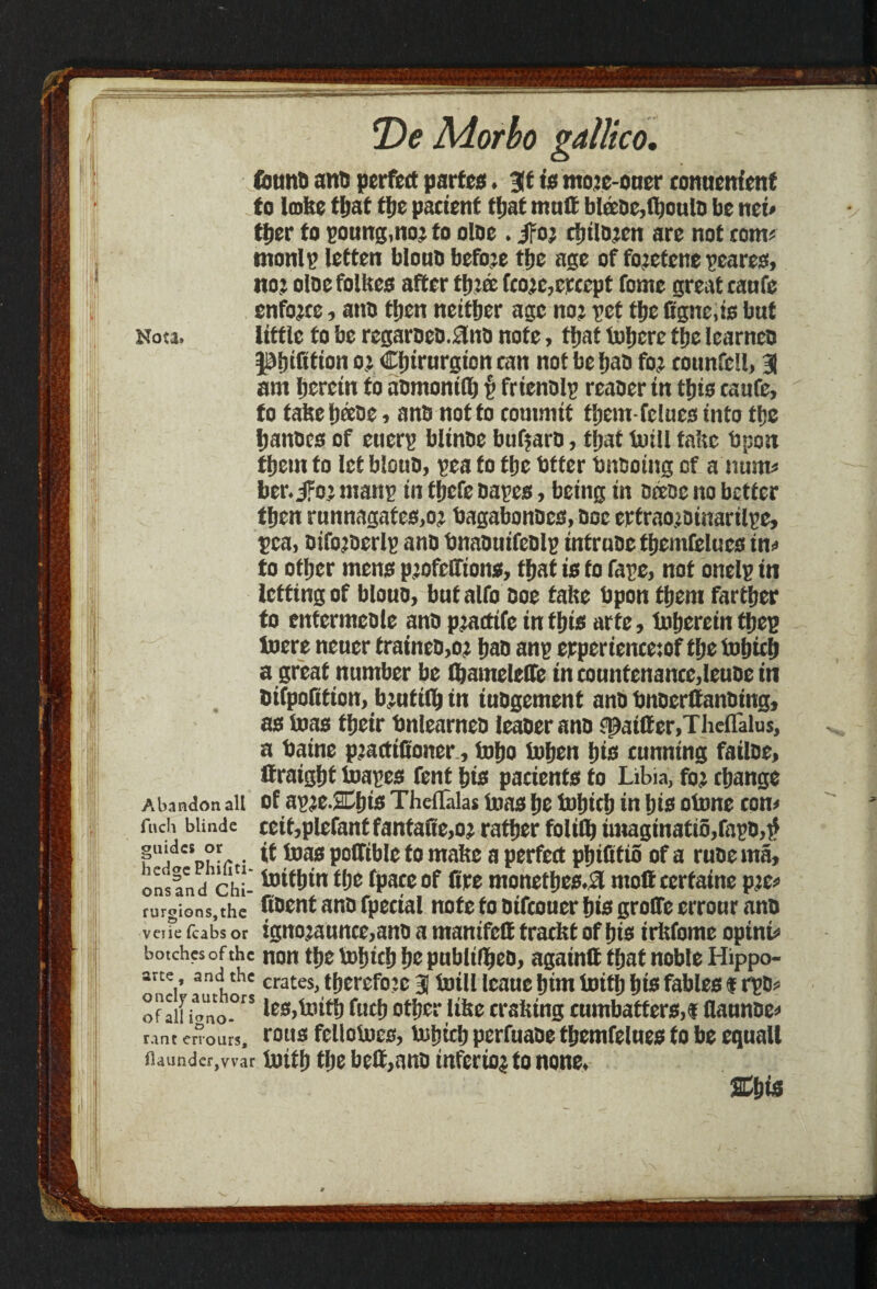 fount) ant) perfect parted, at is nto?e-oucr comicnfcnf to lobe that ttjc patient ttjat mutt bl®be,fhoulo be nei* ther to poung.noj to olne . jFo? rinlo?en are not com* tnonlp letten biouo before tfjc age of fo?etene geared, no? oloe folltes after three fco?c,crcept fome great taufe enforce, anb then neither age no? pet the Ggne.is but Nota. little to be regaroeb.fJnb note, that Inhere the learnco petition o? Cfjirurgion can not be fjao fo? counfell, 31 am herein fo anmontd) p frienblp reaoer in this caufe, fo false heebe, anb not to commit them-felues into the hanbcs of euerp bltnne buffaro, that fotll talte bpon them to let biouo, pea fo the Otter bnooing of a num* ber.ifo? manp in fhefe bapes, being in bcene no better then runnagates.o? bagabonbea, ooe erfraojbinarilpe, pea, bifo?berlp anb bnabuifeblp intrube themfclucs in* to other mens profeGtons, that is fo fape, not onelp in letting of biouo, butalfo ooe talte Upon them farther to entermeble anb p?adife in this arte, fnherein thep toere neuer traineo,o? hao anp erperiencetof the fohich a great number be foameleOe in countenance,leube in DitpoGtion, b?uti(h in iubgement anb bnoerttanbing, as teas their bnlearneb leaser ano fpaitter.Theflalus, a Paine p?actiGoner, toho tohen his cunning failbe, Itraight foapes fent his pacients fo Libia, fo? change Abandon all of ap?e.2Chis Theflalas teas he tbhich in his otone con* fucii biinde ceif,plefant fantaGe,o? rather folifo tmagtnatio,fapb,tf fiJ{!?' . it teas poffible to malte a perfect phiGtio of a rube ma, ons and chi- ^‘^in the fpace of Ore monethes.Sl moftccrfaine p?c* turgions.the Coent ano fpecial note fo oifeouer his groGe errour anb veiie fcabs or ignojaunc0,anD a mamfeff traefet of irftfome opint* botches of the non tl)t tofjtcf) Ijo publtfljjeo, agatntt tfjat noble Hippo- art<y and thc crates, therefore 3 totli leaue tjtm tottp bfe fable£s % rpo* of ail iano.O S fucb otyor Itfee crafting cumbatforo,! flannooo rant errours, rous fcllotoes, tuhich perfuabe fhemfelues to be equall ftaunder,vvar totth the bett,anb infer to? to none, m is