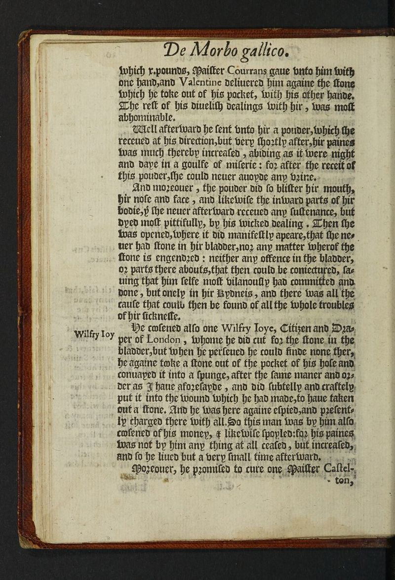 toljich r.pounOS, fjJaiffer Courrans gaue tmfo him toifh one hanD,anb Valentine Dcltucrro him againe the ftone tuljich he toke out of his pocket, toifh his other hanoe. 2Chc reft of his Diueliflj Dealings 4uiCfj hir, toas moll abhominable. tOcll aftcrtoarD he fenf Onto hir a pottDer,toljich ft»e receueD at his Dtrection,but berp tljoitlv after,fjir paines teas much thereby increafeD, abiDing as it lucre night ano Dave in a goulfe of miferte: fo? after the receit of this pouDer,flje could neuer atiovDc anp bane. #nD mojeouer, the pouber Die fo blifter hir mouth* hir ttofe ano face, anD Ulictoifc the tntoarD parts of hir boDtc,)i ftje neuer affertoaro rcceuen anv fuftenance, but Dpeo moft pittifullp, bp his toickeo Dealing. 2Ehen (he toas openeD,toljere it Dio manifcttlp apearefthat flje nc> uer haD ftone in hir blaDDer,no? anp matter toherof the ttonc is engcnojco: neither anp offence in the blaooer, o? parts there aboufs,tfjat then coulo be contectureb, fa« uing that him felfe moft bilanouflp hab commttteD ana Done , butonelp in hir JtpDneis, anD there toas all the caufe that coulu then be founD of all the tohole troubles ofljirfictmelte. ... 10c caifeneD alfo one Wilfty Ioye, Cifijen anD iSD?a* 1 r> y per of London, tohome he did cut fo? the ftone in the blaDDer,buttohen he perfeucD he coulD finDe none tljer, he againe fmke a ftone out of the pocket of his hofe ano conuapeo it into a fpunge, after the fame maner anoo?* Deras 31 haue afojefapDe, anD Dio fubtellp anD craftelp put it into the toouno tohich he fciD maDc,to haue taken out a ftone. ftno he toas here againe efpieD,anD p?efenf< Ip charges there toith all.^o this man toas bp him alfo cofeneD of his monep, f Itfectoifc fpopleOifo? his paines toas not bp him anp thing at all ceafeD, but increafeD, anD fo he liuco but a berp fmall time aftertoarD. spojeouer, he pjomifeD to cure one S^aitter Caflel-.