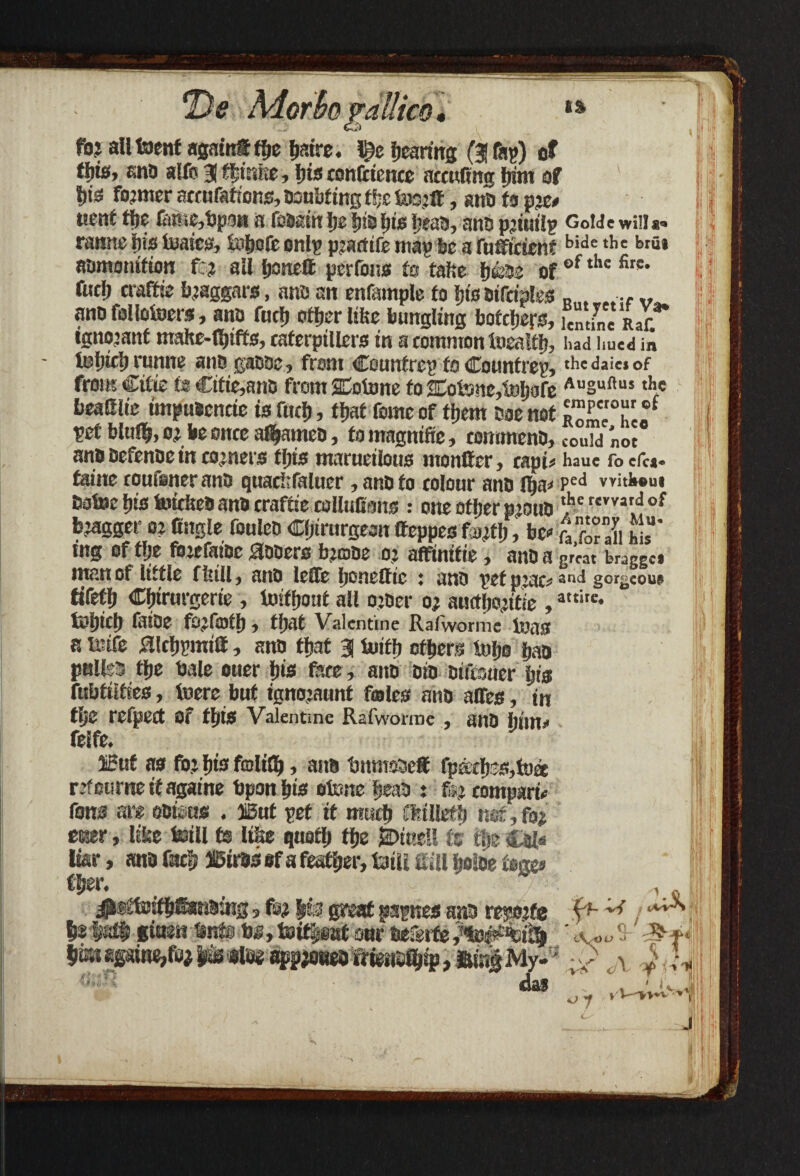 *De Moth vallied* %% foj all toenf again® fbe b?.ire. l^c faring (3 fa?) of ffjfe, ana alfo 3 fbinbe, bis confidence accufing bint of bis fojwcr accnfafions, aoubfing tfjc toojflt, and ts mnt foe famefopon a fsasin fye lisa fits f;eaa, ana pjiutlp Goide will*, ramie fits ieaica, toljofe onlp ptartife map be a ruSftcsenf bide ,be br“* aamonifum fo? all fjonett perfous ta tafte b&ae of of thc fire* fuel) craffte bjaggars, ana an enfample fo btsaifciples « ev ana followers, ana fuel) efoerltfce bungling bothers, leminTLc ignojanf mahe-foiffs, caferpillers in a common foealfo, had hued in lebiforunne ana gaaoe, from Countrep fo Countrep, thedai«of from Ctfie fs €itie,ana from JEofone fo Eotone^ofe Ausuftus th« beafilie tmpuscncte is fuel), that feme of foem aoe not f vet bluffy, oi be once afoamea, fo magntfie, commena, could noc ana aefenae in comers fois marueilous monlfer, capis haue fo cfca- faine roufeneranD quacfcfaluer, anafo colour ana foa* ped vvitk®ui Ewtoe bis toicltea ana craffie collufions : one ofoer pjoua ?c revvar.<!of bjagger oi (ingle foulea Cfjirurgeon Jfeppes fu;fo, be* fa for a» w,’ mg of flje fiuefaiae aoaero btoae o? affinifie, ana a great braggc« inan of little ffeill, ana lefle ijoneflfic : ana pet pjac* and gorgeous tifetfy Cfnrurgerte , toifoout all ojaer o; aurtljojitie ,aiie- fcbifo faibe fojffflfo, foal Valentine Ralworme ioas a mife ^.Icfjpmitt, ana fljaf a loifb ofoers fuljo jjaa poll:' foe bale ouer fyis face, ana eia aifesuer bis fubtiifies, toere but ignojaunt fades ana alfes, in flje refpeet Of fotS Valentine Rafworine , ana him!' feife. ®ut as for Ijis folifo > ana bnmeaeff fpatbss,fo« refetirneifagaine bpon fyis otone beaa : fo? compare tow are eaiens . ffiut pet it much Cfrtllefo mt, fo* cser, lifce feill fs Itbe quofo fbe jbtnell ts foe £al< tor, ana focb ffiirts ef a feafoer, taiii gill boibe feges tfyer. ^teffetifotonring, fo? |fe great papnes ana resmfe ft- b®'Mgiaenbnfebg,foifpffltouraefeifo,%i^%i^ $cn«gtfto,fo>r \ i L «ii3 das r‘ 1111 *>y Vyv*v