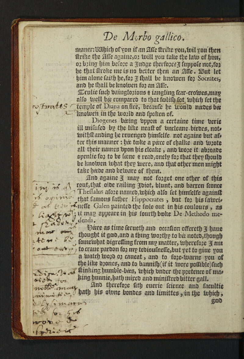 y T> e Ad or bo gailico. masienSMbicb of von if mi 2IOc If r&e pou,lntl poutben tf rifts the Mt againe,o; toll pou fake the lain of him, o; hnm Ijtm before a 3nbge tbe^e* 3 fuppofc not,fo£ be that ftroke me is no better then an 0Efc* )15ut let ijtm alone faith 3! fball be knoiocn fo? Socrates, ano be iball beknotom foj an Me. %x\x\it fudj baingtoious $ tangling fcar-cr0foes,map alfo tocil h& ccmpareo to that fcoitCl) fo^tubub fet tije fa> id'XTTvtl$ 'temple of Diana on 5re, 'becaufe be irouio nceoesbee v fenoioeh in tfje'tooaiD ano fpoken of* 11 Diogenes Wring bppen a certains time berie ill mifufeo bp tbe like nealf of bncleane.birees,not* totbtfanoing be reuengeo btmfelfc not againe but af¬ ter tbis? manner: b& froke a piece of chalks ano toots all their names bpon bis cloaks, ano too^e it abjcaoc openiieto to be feene $ reaD,onelptotbat tbeplboulo be knoboen tubat tl;ep tote, ano tb^ other men might fate b&oe ano betore of them* $no agatnc 3 map not forget one other of this l yj cA rout,tbat otoe railing 30iot, blunt, ano barren fconce * . L c7 TheiTalus atoe nameo,tDbicb alfo fet bimfelfe again® .y oyvr^^ that famous father Hippocrates, but fo<r bisfotot* L~ A** ^itdfe Galen paintco the foie out in bis coulours, as > £<*&£/**]} ll appears in Ijts fourth broke De Methodo me- %. r?<iI Vii >* y.dendi ♦ I P' _dA ©are ae time feructf; ano occatton offered 3 fmtie ii! Tt c il 8®MW> a tbmg toojtijg to bee uoteo,tf)otig!) .-+L ** ‘ *v s fometoljat otgretTmg from mg matter, toberefaje 3 am ' » -*4-& w* ^2 fo craue paroon fo<i mg feotcufnelfc,buf get to giue gou ~ ' a fioaftl) foojo o? caueat, ano to fo:e-toarne gou of ttje fifee o^once, ano to banntrt)(tf it toere pofftble)futf> <*/, ffinfemg ijumbie-bees, fotnei) btifler t!jc pjetencc of ma* ' ^ fttng t)imnie,!)atb mtjcco ano miniftreo bitter gall. t!)nefo:c fitij euerie fetente ano facultte ff.^ o W\f &ts oitme bonees ano Umittes, m ttje totjicf), goo % r 11 £