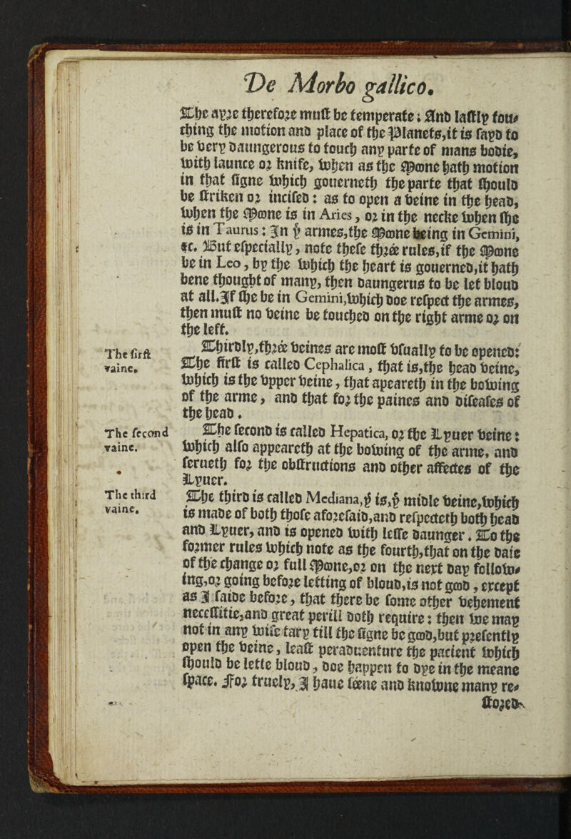 & a^e therefor mutt be temperate; 0no lattlp torn rijing ttjc motion ano place of fije planets,it is fapo to be tserp battngerous to touch anp parte of mans bobte, t»it& launce 02 ftnife, tohen ns the $p©nc hath mot ton in that Ggnc tofjicb gouerneth the parte that Iboulb be ttrifcen ox incifeb: as to open a beine in the heab, U)l)en the #©ne is in Aries, o; in the neche fohen 1^0 is tn Taurus: 3n f> armes,the @£©ne being in Gemini, tc. 315utefpectaiip, note thefe thtorules,if the #©ne be in Leo, bp ttje tohicb the heart is gouerneD,it bath bene thought of manp, then baungerus to be let bloub at alljf ffje be in Gemini,fohtch boe refpect the armes, then mutt no beme be foucheb on the right arnte o^ on the left* The ftrft 2Dhirt)lp,th^ beines are rnott bfualip to be openetn *ainc* 2Cf)e Writ is calleo Cephalica, tjjat is,tfje ijeao beine, tofjtd) is ttje bpper beine, ffjat apearetfj in ffje botoing of tfje armc, ano tfjat to; tfje paincs ano oifeafes of t&e fjcao. The fecond %be feeono is calico Hepatica, o’ ffcc llpner beine i vaine. bihifh alfo appearetb at the bolntng of the arme* anb . ferueth fox the obttruettons anb other affectes of the &puer* The third ffibe thirD is calleb Median,* is,f mtole beine,tohich is ntabe of both thofc afo2efato,anb refpecteth both beau ano ILpuer, ano is openeb toith lelfe baunger ♦ %o the former rules lohich note as the fourtfethat on the bate of the change o; full $p©ne2e;t on the nert bap folloto# ing,o; going before letting of bloub,ts not g©b, crccpt as 3 faibe befo:e, that there be fome other behemenf ttecelIitie2ano great pertli both require: then boe map not tn anp bufe tarp till the ttgne be g©b,but pjefentlp open the beine, leatt peratmenf ure the patient iohith mouSb be letle blottb ? boe happen to bpe in the meanc ipace# $ox truelp, j hawe tone anb Imotone manp re* tto^efev \