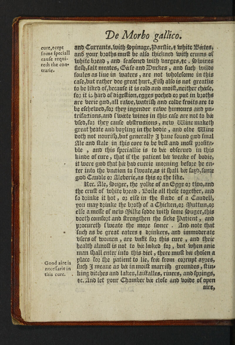 II reth the con* trarie* !' ii : cure,ecept and <ICurrant^,tottf) ^ptnage,parities tofnte 5S&fes, fomc fpeciali un$ ^our b^ot!)0 muft be alfo tlnclmeo initi) crams of caufe requi- b^eao, ano feafoneo tottfj barges,tc ♦ Staines fleft,Caltmeatcs,(©0efeani5 2D«c!tcs, ano fuel) imloe foules as Hue in loafers, are not loljolcfomc in fljis cafe,but rafter ooe great fjnrfjiFift alfo is not greaflte to be lifcco of,becaufc it ts colo and moilf,ncitl)cr c!)®fc, fe it is &aro of otgeffion,cgges pofteo o; put tn b;otljs are berieg©o,a!i rate,tetrift ano coloe fruits are to be efc[jcteo,fo2 ftep ingenoer rate fnmtours and pa* trifattions,ano f teete lotnes in fins cafe are not to bee bfeo,fo: tfjcEcaufe obffrutfions, mb) W&im mafeeft great Ijeate ano boiling in tfjc booie, ano doe CTine ootlj not nourij^,buf generally 3 &aue founo goo fmal Silt ano (tale in fljis cure to be belt ano molt pjoftfo* ble , ano this fpectallie is to b& obferueo in ft is lanoe of cure, ftat if fte patient bee teabe of booie, it tere goo ftat bee Ijao euerie morning before fie zw ter into fte bnction to fteate,as it ftall bee fapBjfome goo Cauoie o? $!cbcrie,as this oj fte lifee* Mcc. Sie, §2>uger, fte polite of an 6gge o? t bio,ano fte cruft of tente b;eao ♦ HBotlc all ftefe together, ano fo O’infre it ijot, cite in fte ffeeoc of a Cauoell, pou mapojinbe tfse b’oft of aCjjicfeeiw S|>aftun,Q,: elfe arneffe of neb) fpilbe fpooc iwft fonte £&tiger,ftts bsetij comfort ano tfrengftcn fte ftebe patient, ano p^ocurcft fteate fte ntoje foner . 0no note that fuel) as be great eaters $ oL:inbers, ano immooerats bfers of temcn, are tmfrt foj ftis cure , ano fteir bealtl) almolt is not to bee lobeo fo^, but bften anie ntan ftall enter info ftis Diet, tijere mult bee ftofen a place foVfte patient fo lie, free from corrupt aptes, fuel) 3 nieane as bee in moift marrtft grounoes, ttin* . lung Ditciie^ ano labcs,!aiffaUes, riuers, ano fp;ings, $c,£Jno let pour Chamber b& clofe ano boioe of open aire.