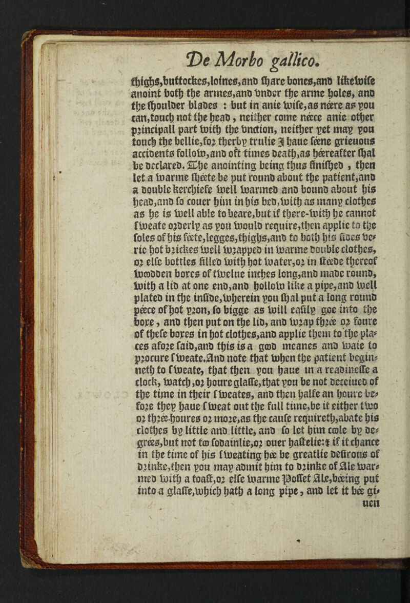 t^fgljs^uftoctojlofnc^anB Hjarc bones,anb Itltefoife anoint botfj the armcs.ano bnoer the arme boles, ano tfte f^ouioer blades : but in ante fcrife,as neere as sou can,touch not the beau, neither come neece ante other principal! part toith the bnetton, neither pet map pou touch tb* bcllte,te therbp trulie 3 haue feene grteuotts accioenfs follotrt,anD oft times Death,as hereafter fljal be DeciareD. %$z anointing being thus finffi&cD , then let a ioarme ilieete be put rounD about the patient,ano a Double ftercljiefe tell termcD ano bounD about his heaD,anD fo couer hint in his bcD,b)tth as manp clothes as he is toell able tobeare,but if there-toith he cannot fteate ojDerlpas poti teulo require,then applit to the foies of his fede,tcgges,thighs,ano fo both ins ftoes be# rtc hot buebes tell teappeo in toarme Double clothes, 02 elfe bottles Slleo toith hot tefer,o;* in lieeDe thereof focoDDen bores of ttelue inches lcng,ariD maDc rounD, ioith a liD at one enD,ano holloln libe a ptpe,anD tell plateD in the tnfiDe,inheretn pou ltjai put a long rounD peece of hot p;on, fo bigge as tell eaSlp goe info fl;e bore, anD then put on the Ito, anD teap tfc® o? foure of thefe bores tn hot clothes,anD applie them to the pla* ces atee fatD,anD this is a gcoD mcanes ano teie to procure fteate,$nD note that tuhenthe patient begin; ttefh to fteate, thatthen pou hane tnareaomelfca docfe, tetch,0£hou**eglaire,that pou be not DcecincD of tlje time in their f teates, ano then half* an hom e be; tee thep haue f teat out the full time,be it either tte o,: th;ee houres mo:e,as tpe caufe reqnireth,abate his clothes bp little ano little, anD fo let him cole bp De* grees,but not tco foDainlte,o? ouer haftelie:i tf it chance in the time of Ijis fteating h& be greatlte Detf rotis of D;tnbe,fhen pou map aDmif hint to D^tnfee of 0leter; meD tettj a toatf,o; eifetnarmepoiret0le,beeing put into a glalTe,mhtch hath a long pipe, anD let it bet gi;