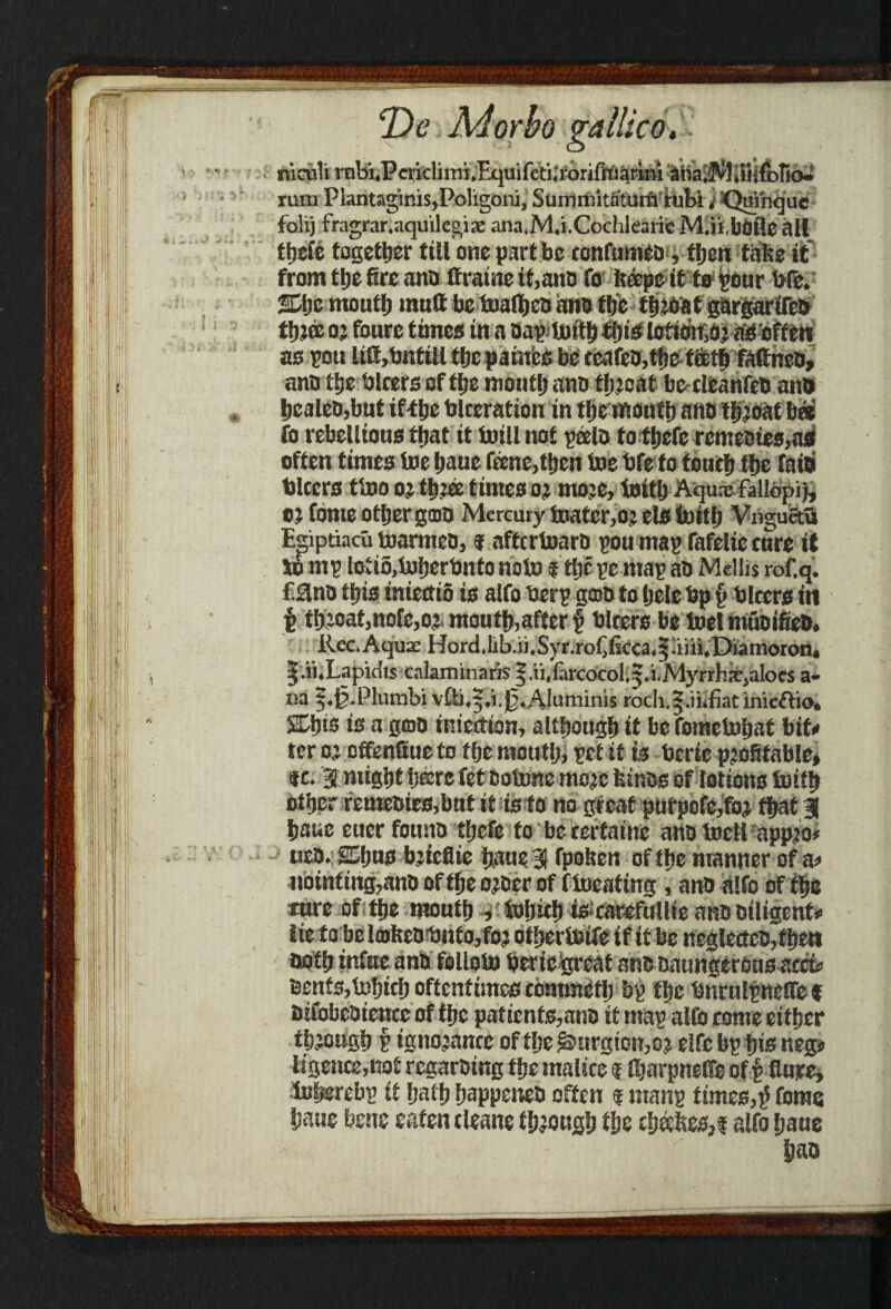 \ f. T)c Morho gatlico. nicnli rnbi.Periclimi.Equifcti.'iorifttl^rkM ibaiMiiiifbtio.! rum Plantaginis,Poligoni, Sumrnitatum'tubi j Quinque folij fragrar.aquilegiae ana.M.i.Cochlearie M.iibOfle all tfjsfe together till one part be confumea, then take it from the fire ana ttraine it,ana fo hope it to pour bfe. She mouth mutt be toattjea ana the throat gargarifea thJffi o; fourc times in a oap toith this lotiotfOr aS'offcn as pou litt,bntill the pain’es be ccafeo,the teeth fattneo, ana the hirers of the mouth ana threat be-cleanfeb ana hcalea,but if-the blceration in the month ana throat bee fo rebellious that it twill not pee la tofhefe rcnteaies,as often times toe haue feene,tben toe bfeto touch the faib biters ttoo or three times or more, toith Aqurefallopi), or fome other gcoa Mercury toatcr,oj els toith Vngucta Egiptiacu toarmco, f affcrtoaro pou map fafelie cure it to mp lotio,toherbntonoto sttjcpc map aO Mellis rof.q. fSlna this iniettio is alfo berp g©a to hele bp p blcers in £ throat,note,or mouth,after § biters be toel muoifiea. Rec. Aquae HordJib.ii,Syr.roCikca,§4M,Diamoron« ^.ii.Lapidis calaminaris § ,ii, farcocol. 5. i.Mj’rrhar,aloes a- na j.Jj.Phmibi v£b,|.i.|3. Aluminis roch.|.ihfiatinieftio. Shis is a goo inicetion, although it be fometohat bit# ter or offenfiue to the mouth, pet it is bcrie profitable* tc. 9 might here fet Botone more feinas of lotions toith other femeaies,bnt it is to no great purpofe,foj that 3 haue eucr founa tfjefe to be terfaine ana tocli appro# uea. Shns bricflie haue 3 fpohen of the manner of a# iibinting,anaoftheoraerof ftoeating, ana alfo of the cure of the mouth * tohich iscarefullie ana Diligent# lie to be lmftcal)nto,foj othertoife if it be neglectca,fhen noth inftte ana folloto beriegreat ana aaungbrons acct# Bents,tohich oftentimes commit!) bp the bnrnlpneffef aifobeaience of the pafients,ano it map alfo conre either through p ignorance of the &urgton,or elfe bp his neg* ligence,not regaraing the malice $ fiiarpnette of | Sure* loherebp it hath happenea often ? manp times,£ fome haue bene eaten cleane through the Cheches,? alfo haue
