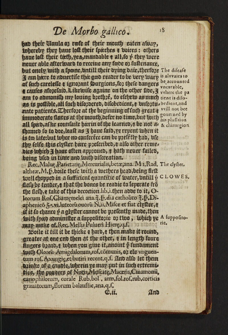 *De Mar bo gaUico. ,s fiati ftefr USottla oj rofe of tfjeir mouft eaten atoap, toljerebp ftep Ijatte loff ftcir fpaftes $ boices: ofters Ijaueloft fteir teeft,pea,manDable f alt,fo ttjc^ lucre neaer able aftertoarD to retctue anp toe oj futtenance, but onelp toift a fpajnc,bnttll tfjeir tiding DaMljcrfojc The difeafe 3 am Ijeerc to aonertife ft® grab reaaer to be berp toarp “ aivvaicsto of toft carelefle t ignorant £>urgions,fo; ftefe Dangers ^a“°b“tcd «taufes afojefaiD.lLtfeetotfe agatne on tljc oftcr fioe,3 vviK.rc am to aomontft mp lotting bjeftjc, to effteto as mnft tient is difo- as is poffible.aUfuel) DifojDcreD, otfobcDtcnt,* Dnfpjffi^edient.and uate patienfs.2tlierfoje at fte beginning of toft great f vviM not b,ce tmmoDerate flnees at fte monft,Defer no time,but toift £°Xn?jJ all fpacD,afbe eotmfaile ticcrin of ttje lcarncD,$ be not & chirurgioa ftamco fo to Doe,lead as 3 Ijaue faio,pe repent Uftcn tt is tco latetbut toiler no conferece can be pjifeflp iiao, bfe ftp felfe ftis elptter Ijeere p;cfcrtbcD,f alfo oftcr renie# Dies to&ift 3 &aue often appioueo, $ baft neuer failco, being bfeD intime anD toift Difcreation. Rec,Malu^JParietari^,Mercurialis,bet*,ana. M l.Rad. The clyfter. althca’.Jvl.jj.botle tljefc totti) a toefters IjeaD,being firlt toell ftoppcD in a fofFicient quanttfie of toater,bntill £ c l o w e s. fleft bf tenper,f ftat tlje bones be reaoie to teperate tiro ftc fleflj,f false of ftis Dccoction.lib.i.ften aDDe to it, O- leorum Rof.Charnemelei ana.§.0.dta cathobco |.0,Di- aphenico gj.vi.luteoru ouoru N.u.Milce et fiat (lptter,f rtf it fo ftance a glpffer cannot be pjefentlp maDCjftcn toift fp«D aominifter a fuppoftfojte oj ttoo, totiift pe A fuppofito- maP; matte OflRcc.Mellis PuJueriHicrg.ej.f. tie* IBotic it till it be fIncise ? !>aro,f ften mabe if rounD, greater at one enD ften at tlje ofter, $ in lengft foure fingers bjoao,* tolien poo gine if,anoint § funoament toift Oleoru Amigdaloruni)rof.c6munis, oj els vnguen- turn rof Axungic,et butiri recent.q.f. £lnD alfO let ftem Djmltc.of e canDle,tolienn pe map pnt in fuft eptremu tiee, fte PODOWS pf Nutjs^HufcAtgJVlafaeris^inamoini, cariophiiomM!, corale Rub.bol, arrn.fol.rof.rub.cortiai grauatouin),fiorambalauftie,ana,q.fi Cit. £nD