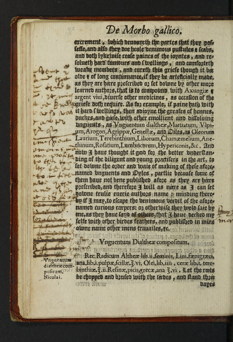 I i increment, toljid) oeuouretb the partes that tbep pof» fclTe,anD alfo the? Doe bealebenimoiis puttules * (tabs, ano Dotl) Itfkctoifc teafe paincs of t|>e iopntes, ano re« foluetb tjarn tumoursano f ballings, ano comfojfttb ^ 4 6 *+■ x toeabe members,. ano euretb this griefe though it bee 1_y aloe * of long contim»ance,if ffjcp he artefieiallp mabe, Tj, jnTu ae tbes are hare pjefcribco o; fet ootone bp other tno;e u~- 9 learnco authors,that is to contpouno toith Axungi* f ^ lAr/v*~‘ argent viui,oiuerfe other mebicines, as occafion of the p g yJPiugriefe Doth require. 2Ls fo; example, if paine hath toitb l j. -p3 -u m *t baro f toellings, then aoiopne the greafes of bennes, . jw bucl!cs,ano getfc,toitb other emollient ano oiffoluing ' y~ -v *'* bnguentS , as ynguenttnn dialthex^Martwtuin, Vlpi- XA f\ y ^jim,Arogon,Agripp.-e.Geneftx, anO 3Di les.as Olcorunt '*,.■1— Laurium,Terebintniuni,Lilioruni,ChamsmeliuiTi,Ane- -~4:hinuni,Rofttium)LUIT,bricorum)Hypenconis,&c, 0fjjj I ; v 3 bane thought itgmo foj the better bnperttam u, , JJingof the Diligent ano poung planters in tlje art, to %£r&- Doij,ne 0?Wr attD tome of making of tbefe afotty bngnents ano £>gles, partite betaufe fame of ». > ^ them hatje not bene publilheo afoje as tbep are hare ^ ^ pjcftribeO,ano therefore 3 totll ns mere as 3 tan fet . '£! zf7j£°^°ne ftulie euerie authors name :* mincing there* , y v r-iZ r^bgif 3 mag,fo efcape the benimous beroit of the afoje* . nameo curious carpers: oj otbertoife the? tool® faic bp <1 me,as thep baue tapo of ofbefB,that a haue petkeo mp A- ; ’ felfe toitb other biroes feathers, ano publilheo in mine /otone name other mens trauailes,fe.; ■ ; . ;t.- niiM *>**t v'tn t s^rfiLWrfoto '*jV‘ Vnguentum Dialfihcae coropofitunn vw&K*(ui. p. rxXwvi$ nxrn?vn% vc 11 /£* • RcctRadicum Althex lib.u.fcminis, L1n1.f3rmgr.Tcn :anajibj.pulppe,rcil]x*|.vi* OleUib.iiii * cerx lib/t. tere- pofitum, binthix,|.n.Refin^,picis,grecx,ana ^*vi • llet t&e rofe Nicolai, becftoppeo ano b;ufeo toitb tl;e tktzs, ano ftano |L  Dapeei