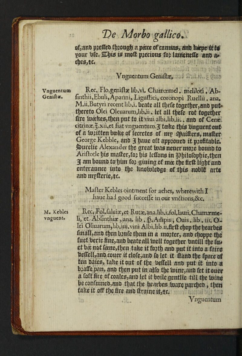 Vnguentum Gcmftx. 0 M. Keblcs vngucnu T)e. Ad or bo gallic o of,anfi preffeD tljjougf) a pace of csmtafl, anb feeepettW pour fife. %l)is is mott precioug for lameneffe ant) a# d>eg,ic. . 4 •••';' 4 ' • • if ’ • i ' , s < *•. Vngiicntum Geniffoe* .i Rec, Flo.geniflac lib.vi. Chamxmcl. rnelilori, Ab- finthii.Ebuli,Aparini, Liguftici, coronopi Ruellii. ana. M.ii.Butyri recent lib.i. beate all tljcfe fogefher,ano put* thereto Olei 01euarum,hb.ii. let all tljefc rot together fire toafeeg,then pat to it viui albUib.ii.. ant) of Cene citrinx.f.xii.et fiat viitruentum.? frolic tbig bnaurntont of a toritten brolse of fecrefcs of mp jpatttcrs, matter George Kebble, ano 3 Ijaue oft appjouco it profitable, ^urelie Alexander the great tong nener more bonnb to Ariftotle fits matter,for bis leffong in Philofophie,then 3 am bouno to him for giuing of mee the firtt light ano cnteraunce into the isnotoleoge of tljig noble arte ano mpCcrte,tc. Mafler Kebles ointment for aches, wherewith I haue had good fuccefle in our vnfhons,&c. . • .» »'• , Rec. Fol.falui,T,et Rutx.ana.lib.i.fol.lauri.Chamxnie- li, et Abfinthix, ana. hb. g.Adipis, Ouis . lib. iii. O- Iei OIiuarum,ljb,iiii.vini Albi,lib.ii,firttcf)op tl)el)earbeg fmatt,ano then brufe them in a morter, ano rijoppe ttje fuet berte fine,ano beatealltoell together bntiU the fa# et bee not fane,then false it forth ano pat it info a fatre beffelUano couer it dofe,ano fo let it ttano the fpace of fen Dates, false it out of ffje belfell ano put it into a braffe pan, ano then put in affo the foine,ano fet it oucr a foff fire of coalcs,ant) let if boile gcntlie till the fotne be confn:neo,ano that the hearbes toareparcheo , then false it off the fire ano ttraine it,?c. ... Vnguentum