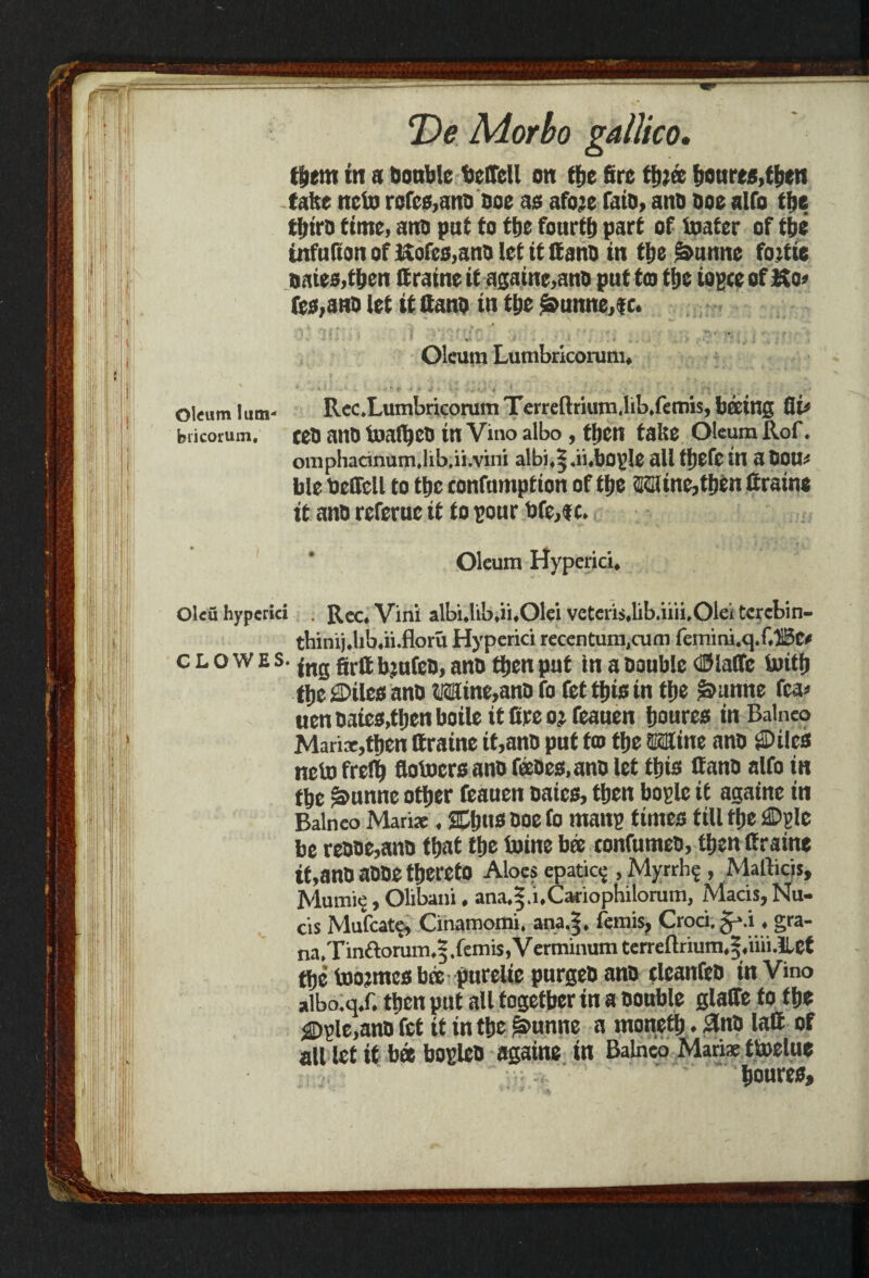 tfiem in a bonblc feeffcll on tfie fire tfjjee fioures,tfien take ncto refee,ano Doe ae afoje faiD, ano Doe alfo tfie tfiiro time, ano put to tfie fourtfi part of toater of tfie infufion of Kofee,anD let it If ano in tfie ^unne foitie naiee,tfien If raine if againe,anD put to tfie iopte of Ko» fee,anD let it Cano in tfie ^unne,f c. Oleum lum- Rec.Lumbricorum Terreftrium.lib.femis, being fli* biicorum. teD anD toalfico in Vino albo, tfien take Oleum Rof. omphacinum.lib.ii.vini albi,$.ii,bop!c all tficfc ill a Dou¬ ble Delfell to tfie confnmption of tfie Mine,tfien firatne it anD referuc it to poor Dfe,ic. clowes. grjj bjufcD, anD tfien put in a Double cH5laCTc toitfi tfie ©tlcsanD Mine,ano fo fet tfiis in tfie >&unne fca< uen Daies,tfien boile it fire oj feauen fioures in Balneo Manx,tfien (fraine it,anD put to tfie Mine anD ©ilea neto frelfi flotoers ano feeDcs.ano let (fits if anD alfo in tfie ^unne otfier feauen Dates, tfien bogle it againe in Balneo Mari*. JEfitts Doe (o man? times till tfie ©pie be reDDe,anD tfiat tfie toine bee eonfutneo, tfien (fraine lt, anD aDDe tfiereto Aloes epatic? , Myrrh? , Mafticis, Mumie, Olibani, ana.|.i.Caciophilomm, Macis, Nu¬ tts Mufcate, Cihamomi. ana.|. femis, Croci. § ».i. gra- na. Tin£lomm,5.femis,Verminumterreftrium,|,iiii.lbet tfie foormes b® purelie purgeD ano tleanfeo in Vino albo.qX tfien put all together in a Double glade fo tfie $>ple,anDfet it in tfie £»unne a tnonetfi. 3nO laCt of all let it b« bopleo againe in Balneo Manx ttoelue