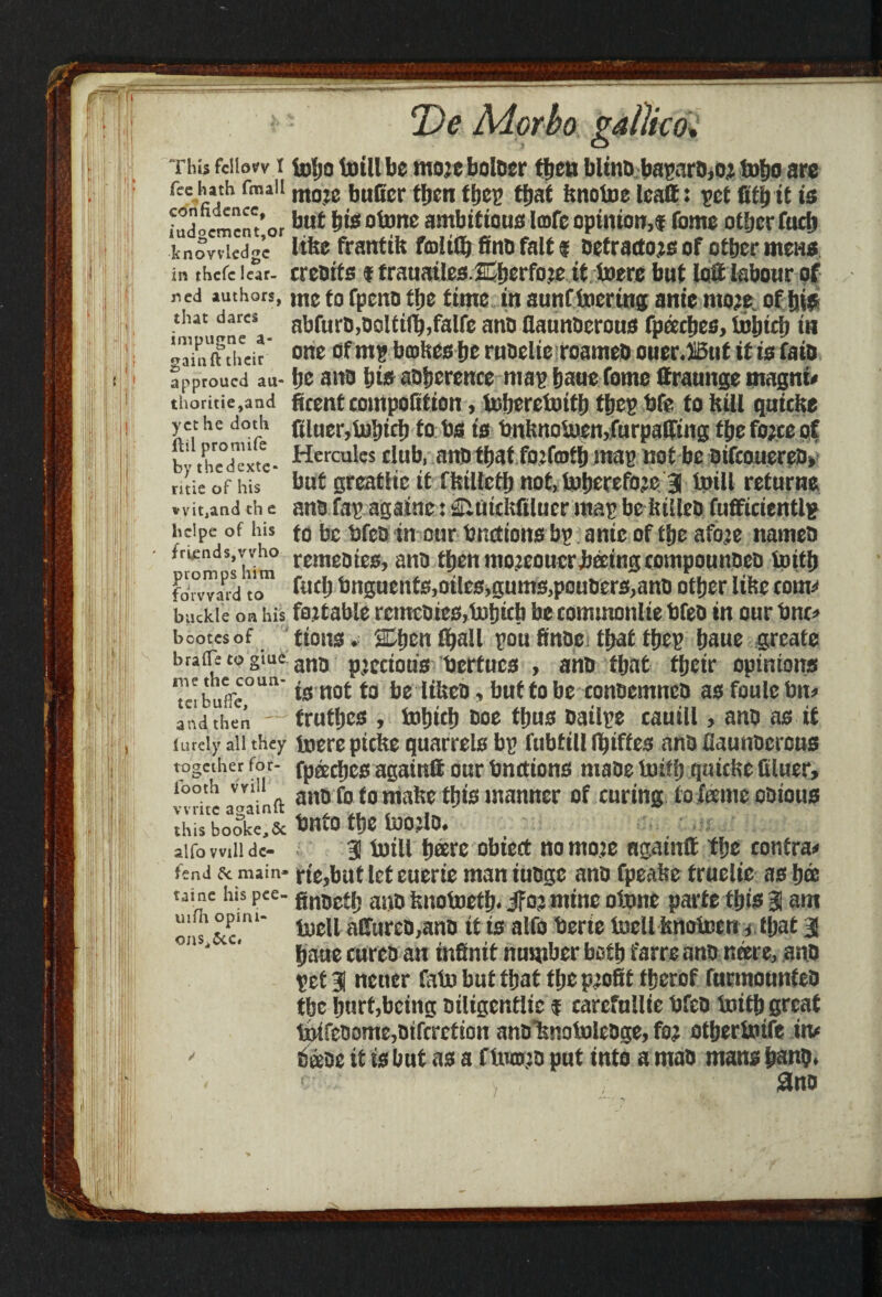 fee hath fmall confidence, iudgcmcnt,or knowledge in thefe lear¬ ned authors, that dares impugne a- gainft their approued au- thoritie,and yet he doth flil promife by thedexte* ritie of his vvit,and th e liclpe of his friendsjvvho piomps him forward to buckle on his bootesof braffe to giue! me the coun¬ ter buffc, and then lureiy all they together for- footh will write againft this bookejSc alfo will de¬ fend 6c main* taine his pee- uifh opini- onsi5cc. T)e Morbo gallico, more buffer tljcn ttjet? ttjaf Irnotoe leatt: -pet fitbit is but bis otone ambitious Icofc opinion,* Tome other fuel) litre franttk fraltfl} fine fait * Detractors of otber metis creoits f trauailes JEberfore it toere but lot labour of me to fpeno tbe time in aunf toertng anie more, of bis abfurD,Doltilb,faire ano flaunDerous fpeecbes, tobteb in one of mg braises be ruDelie roameD ouer.HBut it is faiD be ano bis aoberence map baue Come (traunge magni' ficent compofitton, toberetottb tbep bfe to bill qutebe ftiuer,tobteb to bs ts bnknotoen,furpatfmg tbe force of Hercules club, anD tbat forfmtb map not be DtfcoticreD, but greatiic it flstlletb not, tobereforc 3 toill returns ane Cap agatne: Siutcltfilucr map be istlleo fufficientlp to be bfeo in our bnctiotts bp ante of tbe afore names remeotes, ano fbenmorcoucrbectngcompounDcD toitb fitdj bnguents,otles,gums,pouDers,anD other litre tom;* fart able rcmcD ies,tobtcb be commonlie bfeo m ourbnc# turns. SOjcntball poufinDe tbattbep baue greate ano precious bertucs , anD tbat ffjcir opinions is not to be ItUca, but to be comtemnco as foulc bn# trutbes , tobteb Doe thus Dailpe cauill, anD as it toere piefte quarrels bp fubtill fbtffes anD flaunDerous fpeecbes again® our bnettons maDe toitb quictse bluer, ano Co to make ttys manner of curing to feeme oDious bnto tbe toojlo. 3 totll bare obieet no more ngainff f be contra# rie,butleteuerie mantuDge anD fpealse fruelic as bee finoetb a«D tsnotoetb. ifor mine otone parte ibis 3 ant tocll a£Turco,anD tt ts alfo berte toell bnotoen s tbat 3 baue curcD an infinit number both Carre anD neere, anD pet 3 ncuer fatobuttbattbeprofittberof CurmounteD tbe hurt,being Diligcntlic f earefullte bfeo toitb great tpifcoome,Difcrction anDiinotolcDge, for otbertoife in# SeeDe it is but as a ftomro put into a mao mans bans. <- 3no '/