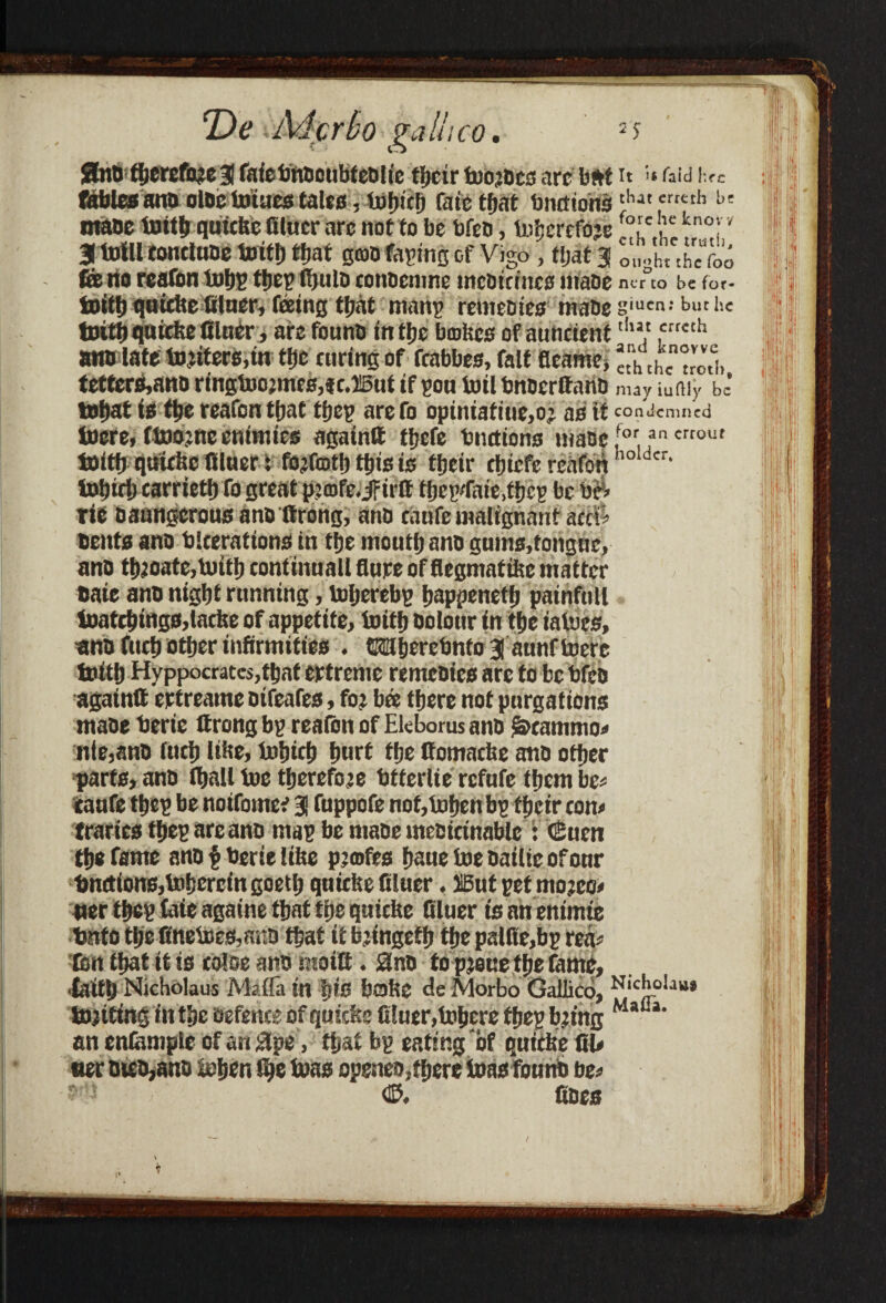 *De Mcrbo galiico. = s Unit therefore a fafebubeubteblie their toojbcs arc b#t it »raid fables anQ olbc toiucs talcs, Vufjicfj fate that bnefionsthat crieth b£ mate toitb qttitke filuer arc not to be bfeb, tobcrefoje f°lc u kno''' 3 tolll tontlube toitf) ttjat scab fagin'g of Vigo, tljat 3 L-L'S feito reafon tuf)£ ttjeElfjuiD conuenme mc&tctnc# maoe nerto befor- tboitfi qttidie feeing tjjat nmnv remeo 100 maoe giuen: but he toitb quicke Oluer, are founo in tljc bmkes of auneient tlu,‘ 5rrcth wtb late tojiters.in tije curing of fcabbes, fait fieamc, *,h th Trod, tettcrs,ano ringtoojmes,* e.ffiut if gou toilbnbcrlfanb may iumy be tobat is tbe rcafon that tbeg arefo opiniatiue,o; as it condemned tocre, ftoojnc cnimics agatnft tbefe biutions mate [or.an crrout toitb quiche filuer: fojfotb this is tfjcit* cfjicfe renfori holder’ tobict) carrieti) fo great pimfe.jrtiff tbcg'faie.tbcg be b$> rie oaungcrous anoftrong, anb riiufe malignant acefi bents ano blcerations in tbe mouth anb gums,fongue> anb tbjoate,toitb continual! flare of flegmafike matter bate anb nigbt running, toljerebg bappenetb painfull toatcbings,lache of appetite, toitb Dolour in tbe iatoes, anb fucb other infirmities . Mberebnto 3 amif toere toitb Hyppocrates,tbat crtreme remcbics are to be bfeb againtt ertreame bifeafes, fot bee there not pnrgations mabe berie ttrong bg reaibn of Ekborus anb S&eammo* nie,anb fuclj like, tobicb bnrt the ffomache anb other parts, anb iball toe therefore btferlie rcfnfe them be* taufe tbeg be notfomcc 3 fappofe nof,tobenbg their can* trades tbeg are anb mag be mabe mettrinable : ©ucn the fame anb § berie like pjmfes bane toe bailie of onr bnctions,tobcrcingoetb quiche filuer. IBut get mojee* per tbeg laie againe that the quicke filuer is an enimie bnfo the finetoes,m:b that it bjingefb the palfie,bg rea* ton that it is raise anb motif. 3nb topjouetbefome, •faith Nicholaus Mafia in ’gis bake fie Morbo Galiico, NlcJjolju’ tojittng in the befence of quicks filuer,tobere tbeg b;ing MaCl‘ an enfomple of an 3pe, that bg eating of quicke III* tier bteb,anb toben the toas openeo,there toas fount be* ©. fibes