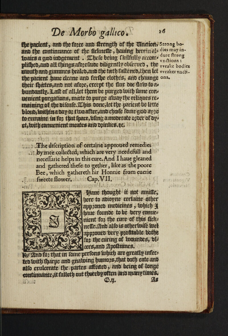 the patient, ana thefbree and ifrcngth of tfje Junction, a no the continuance of fljc firimeCTe, hauing fjerpf u al< Inaicsagtoainagcmcnt. SCftcfe being ffstlfuHp attorn* plifl)co,ana all things afbrcfaioe otltgrnflf cbteruca, the vveat moult) ana gummes hcaleB,ano tlrc teeth faftenea,t1)cn let weal the patient haue deane ana frefee clothes, ana rljaunge ons« their t^ffite0,ana not afore, crccpt ttje flue doc floto to a* bunaantlp. Halt of all,let them be purgea tuith feme ton* uenient purgations, mate to purge a trap tlic rclirjucs re* tnainingof tie aifeafe.SDtjis aone,lettlje patient be letfe blouD,taitt)ma aapor ttooaftcr,anB chafe feme gao apre torematne tn for tpat (patenting a moaerafe ojaer of op* ef ,toit h conucni ent meates ana ajinbce.ft. .. .The dtfeription of certaine spproued remedies ,y. by mee collected, which are very needeful) and neceiTatie helps in this cure. And I haue gleaned and gathered thefe to gethcr, like as the poore Bee, which gatherethhir Honnie fromeueiie k [jere to aaiopne terfatne other -s* approuco mcoicines, tohich 31 *£) Ijaue founae to be berp conuc* 5b nient for the cure of this Celt* ‘y£\ ne(fe.3nB alfe ts otheribife toel \zt) appjouea berp profitable botfje |>r for the taring of inounoes, bl* ■?3g cere,ana flpoCnmes. ana for that in feme perrons tohich arc greatlp tttfec* tealoitlj ftjarpe ana gnatoing humors,that Both cafe ana alto epulteratc the. partes affecteo, ana being of longe continuantcjit fallctb out thorebpoften ana manp times. <£>4.