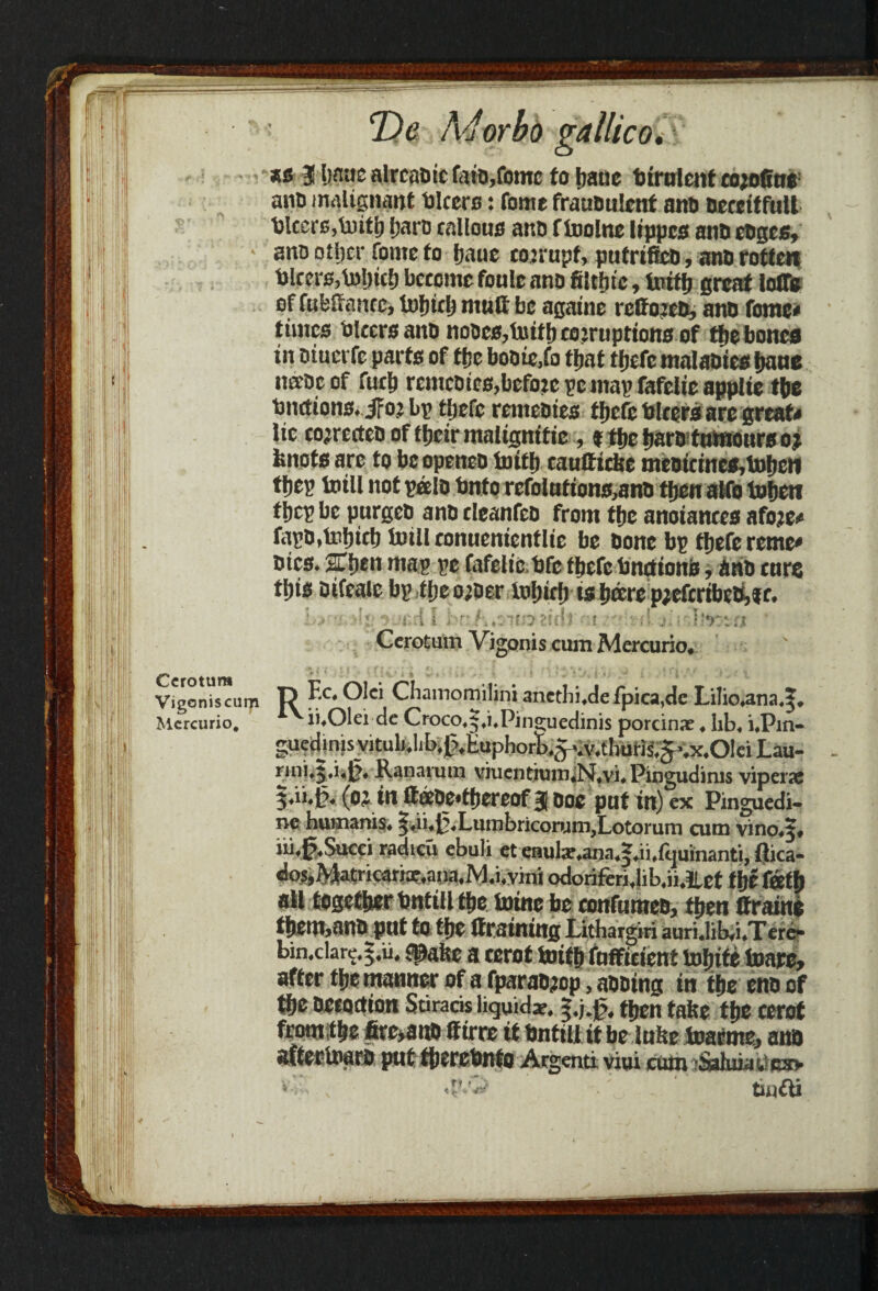 *s 3 bnuc alreadic f$td,fome fo Ijaue Utrulenf cojo0us: ant) malignant Ulcers: fonte fraudulent and deceitful! Ulcers,Until f;ard callous and f Inolne lippcs and edges, and other fonte fo fjaue corrupt, pufrtfed, and rotten Ulccrs,U)l)tci) become foule and filtljie, truth great Ioffe of fublianec, lofnrij mult be againe reffojed, and feme# times Ulcers and nodes,truth corruptions of the bones in dtucrfe parts of the bodie,fo titaf thefc maladies hand na'dc of fuch remedies,befo:c pc map fafelie applie tbs Unctions# Jfa: bp tljefe remedies f jjefe Ulcers are greats lie corrected of their maligmtie , % the hard tumours o j knots are to be opened Initft caulticke medicines,Urheti tljep mill not pee Id Unto refolufions,and then alfo tohctf tljep be purged and cleanfed from the anotances afo?e* fapd,Ui!)icb toiil conuentenflie be done bp thefereme* dies# 2lben map pe fafelie,Ufe thefc Unctions, And curs fl)is difeale bp tljeo;der lol)icf) ts Jdere p;efcribed,f c# •: '? *: . r-.i i , t: h*v'to zu\i i d j, i ! ■*>: :i Cerotum Vigonis cum Mercuric, Vigonis cum ft ^lci Chamomilini ancthifde fpica,de Lilio#ana,|, Mcrcurio, ii.Olei de Croco.i-.i.Pinguedinis porcinac. kb, i.Pin- gu^dinisviCub.lib.^Euphorli.^v.thufii.^.x.OIciLau- rini.j.i.J}, Ranarum viuentiutn«N,vi.Piogudinis viperse j.ii.p. (ciin ttffiDe*thereof 3 Doe pat in) ex Pinguedi- ne hum.ims. ^.ii.^.LuinbriconinijLotoi uni cum vino.^, iii.f.Succi radicu ebuli et enula?,ana,^.ii.lijuinanti, ftica- dos,Matncarix.ana.M.i,vini odoriferi.lib.ii.ilet tfjf fietj) all together bntiil t|jc foine be confumea, then Graine them,ana put fo tije (training Lithargiri auri.lib.i.Tcre- bin.clare.5.11, «pabe a terot toifb foffieient irjfjife toare, after tjje manner of a fparaajop, aaoing in tije ena of tbe aetoetton Stirads liquid*. f.j.g, then tafee tije cerot from tbe fire>ai» (firre it bnttU it be lube foafme, ana aftectoaea put tjjerebnfo Argenti viui cum >Saluia!.':c»
